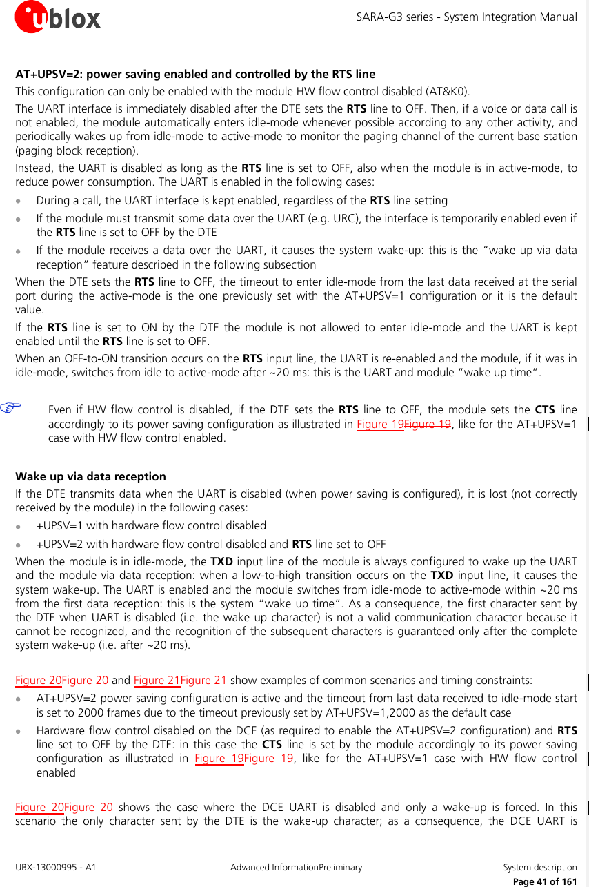 SARA-G3 series - System Integration Manual UBX-13000995 - A1  Advanced InformationPreliminary  System description     Page 41 of 161 AT+UPSV=2: power saving enabled and controlled by the RTS line This configuration can only be enabled with the module HW flow control disabled (AT&amp;K0). The UART interface is immediately disabled after the DTE sets the RTS line to OFF. Then, if a voice or data call is not enabled, the module automatically enters idle-mode whenever possible according to any other activity, and periodically wakes up from idle-mode to active-mode to monitor the paging channel of the current base station (paging block reception). Instead, the UART is disabled as long as the RTS line is set to OFF, also when the module is in active-mode, to reduce power consumption. The UART is enabled in the following cases:  During a call, the UART interface is kept enabled, regardless of the RTS line setting  If the module must transmit some data over the UART (e.g. URC), the interface is temporarily enabled even if the RTS line is set to OFF by the DTE  If the module receives  a  data over  the  UART, it causes the  system wake-up: this is the “wake  up via data reception” feature described in the following subsection When the DTE sets the RTS line to OFF, the timeout to enter idle-mode from the last data received at the serial port  during  the  active-mode  is  the  one  previously  set  with  the  AT+UPSV=1  configuration  or  it  is  the  default value.  If  the  RTS  line  is  set  to  ON  by  the  DTE  the  module is  not  allowed  to  enter  idle-mode  and  the  UART  is  kept enabled until the RTS line is set to OFF. When an OFF-to-ON transition occurs on the RTS input line, the UART is re-enabled and the module, if it was in idle-mode, switches from idle to active-mode after ~20 ms: this is the UART and module “wake up time”.   Even  if  HW flow  control is  disabled,  if  the DTE  sets  the  RTS  line  to  OFF,  the  module  sets  the  CTS line accordingly to its power saving configuration as illustrated in Figure 19Figure 19, like for the AT+UPSV=1 case with HW flow control enabled.  Wake up via data reception If the DTE transmits data when the UART is disabled (when power saving is configured), it is lost (not correctly received by the module) in the following cases:  +UPSV=1 with hardware flow control disabled  +UPSV=2 with hardware flow control disabled and RTS line set to OFF When the module is in idle-mode, the TXD input line of the module is always configured to wake up the UART and the module via data  reception:  when  a low-to-high transition  occurs on  the TXD input line,  it causes the system wake-up. The UART is enabled and the module switches from idle-mode to active-mode within ~20 ms from the first data reception: this is the system “wake up time”. As a consequence, the first character sent by the DTE when UART is disabled (i.e. the wake up character)  is not a valid communication character because  it cannot be recognized, and the recognition of the subsequent characters is guaranteed only after the complete system wake-up (i.e. after ~20 ms).  Figure 20Figure 20 and Figure 21Figure 21 show examples of common scenarios and timing constraints:  AT+UPSV=2 power saving configuration is active and the timeout from last data received to idle-mode start is set to 2000 frames due to the timeout previously set by AT+UPSV=1,2000 as the default case  Hardware flow control disabled on the DCE (as required to enable the AT+UPSV=2 configuration) and RTS line set  to  OFF  by the  DTE: in  this  case the CTS line is set by  the  module accordingly  to  its  power saving configuration  as  illustrated  in  Figure  19Figure  19,  like  for  the  AT+UPSV=1  case  with  HW  flow  control enabled  Figure  20Figure  20  shows  the  case  where  the  DCE  UART  is  disabled  and  only  a  wake-up  is  forced.  In  this scenario  the  only  character  sent  by  the  DTE  is  the  wake-up  character;  as  a  consequence,  the  DCE  UART  is 