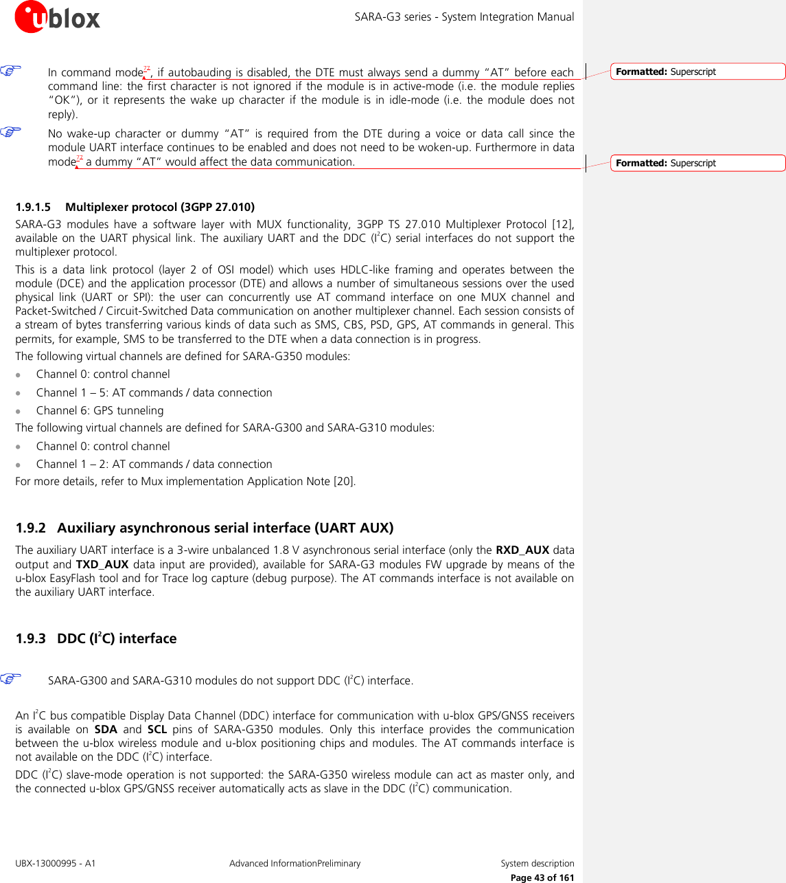 SARA-G3 series - System Integration Manual UBX-13000995 - A1  Advanced InformationPreliminary  System description     Page 43 of 161  In command mode77, if autobauding is disabled, the DTE must always send a dummy “AT” before each command line:  the  first character is not  ignored if  the  module is in active-mode (i.e. the module replies “OK”),  or it  represents the  wake up  character  if  the  module is  in  idle-mode  (i.e. the  module  does  not reply).  No  wake-up  character  or  dummy  “AT”  is  required  from  the  DTE during  a  voice  or  data call  since the module UART interface continues to be enabled and does not need to be woken-up. Furthermore in data mode77 a dummy “AT” would affect the data communication.  1.9.1.5 Multiplexer protocol (3GPP 27.010) SARA-G3  modules  have  a  software  layer  with  MUX  functionality,  3GPP  TS  27.010  Multiplexer  Protocol  [12], available on  the  UART physical link. The  auxiliary  UART  and  the  DDC (I2C)  serial  interfaces do not support  the multiplexer protocol. This  is  a  data  link  protocol  (layer  2  of  OSI  model)  which  uses  HDLC-like  framing  and  operates  between  the module (DCE) and the application processor (DTE) and allows a number of simultaneous sessions over the used physical  link  (UART  or  SPI):  the  user  can  concurrently  use  AT  command  interface  on  one  MUX  channel  and Packet-Switched / Circuit-Switched Data communication on another multiplexer channel. Each session consists of a stream of bytes transferring various kinds of data such as SMS, CBS, PSD, GPS, AT commands in general. This permits, for example, SMS to be transferred to the DTE when a data connection is in progress. The following virtual channels are defined for SARA-G350 modules:  Channel 0: control channel  Channel 1 – 5: AT commands / data connection  Channel 6: GPS tunneling The following virtual channels are defined for SARA-G300 and SARA-G310 modules:  Channel 0: control channel  Channel 1 – 2: AT commands / data connection For more details, refer to Mux implementation Application Note [20].  1.9.2 Auxiliary asynchronous serial interface (UART AUX) The auxiliary UART interface is a 3-wire unbalanced 1.8 V asynchronous serial interface (only the RXD_AUX data output and TXD_AUX  data input are provided), available for  SARA-G3 modules FW upgrade by means of the u-blox EasyFlash tool and for Trace log capture (debug purpose). The AT commands interface is not available on the auxiliary UART interface.  1.9.3 DDC (I2C) interface   SARA-G300 and SARA-G310 modules do not support DDC (I2C) interface.  An I2C bus compatible Display Data Channel (DDC) interface for communication with u-blox GPS/GNSS receivers is  available  on  SDA  and  SCL  pins  of  SARA-G350  modules.  Only  this  interface  provides  the  communication between the u-blox wireless module and u-blox positioning chips and modules. The AT commands interface is not available on the DDC (I2C) interface. DDC (I2C) slave-mode operation is not supported: the SARA-G350 wireless module can act as master only, and the connected u-blox GPS/GNSS receiver automatically acts as slave in the DDC (I2C) communication. Formatted: SuperscriptFormatted: Superscript