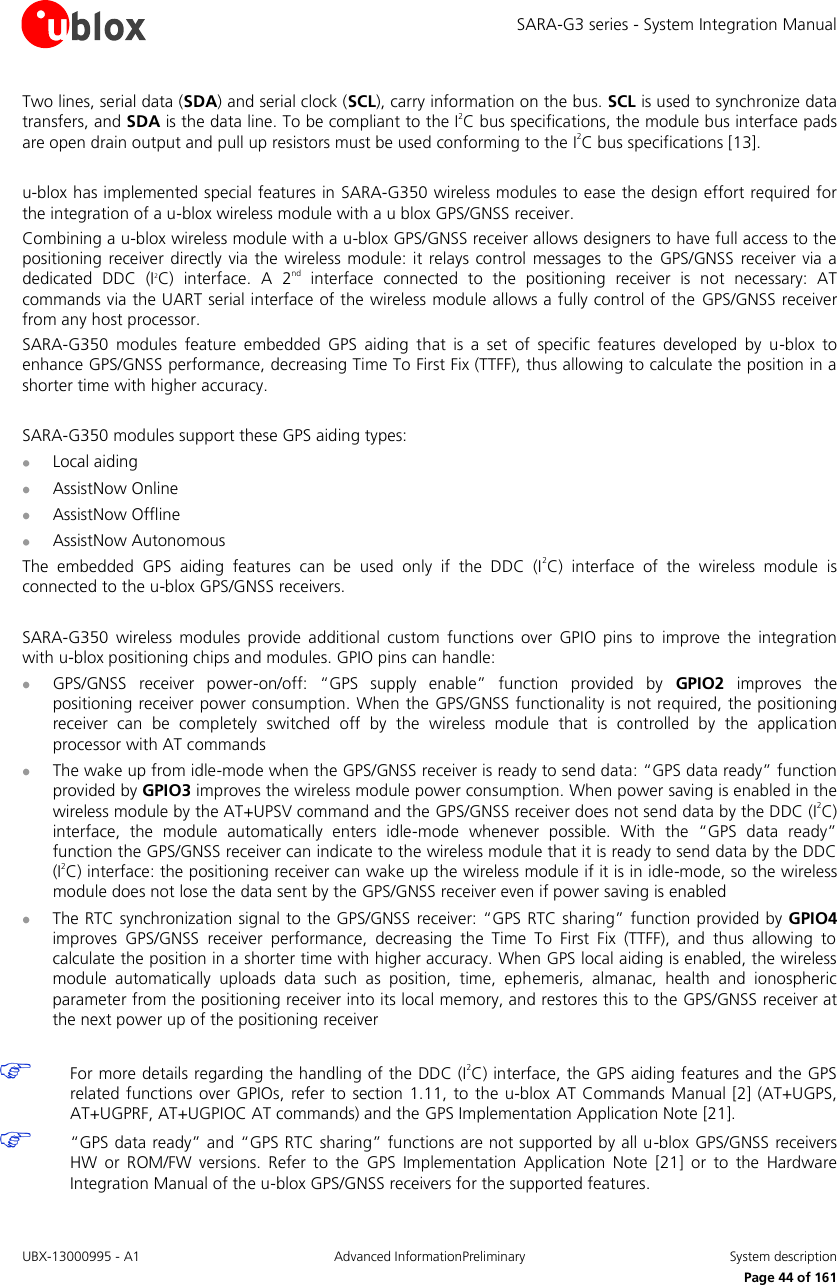 SARA-G3 series - System Integration Manual UBX-13000995 - A1  Advanced InformationPreliminary  System description     Page 44 of 161 Two lines, serial data (SDA) and serial clock (SCL), carry information on the bus. SCL is used to synchronize data transfers, and SDA is the data line. To be compliant to the I2C bus specifications, the module bus interface pads are open drain output and pull up resistors must be used conforming to the I2C bus specifications [13].  u-blox has implemented special features in SARA-G350 wireless modules to ease the design effort required for the integration of a u-blox wireless module with a u blox GPS/GNSS receiver. Combining a u-blox wireless module with a u-blox GPS/GNSS receiver allows designers to have full access to the positioning  receiver directly via  the  wireless module: it relays control  messages  to  the  GPS/GNSS  receiver via a dedicated  DDC  (I2C)  interface.  A  2nd  interface  connected  to  the  positioning  receiver  is  not  necessary:  AT commands via the UART serial interface of the wireless module allows a fully control of the  GPS/GNSS receiver from any host processor. SARA-G350  modules  feature  embedded  GPS  aiding  that  is  a  set  of  specific  features  developed  by  u-blox  to enhance GPS/GNSS performance, decreasing Time To First Fix (TTFF), thus allowing to calculate the position in a shorter time with higher accuracy.  SARA-G350 modules support these GPS aiding types:  Local aiding  AssistNow Online  AssistNow Offline  AssistNow Autonomous The  embedded  GPS  aiding  features  can  be  used  only  if  the  DDC  (I2C)  interface  of  the  wireless  module  is connected to the u-blox GPS/GNSS receivers.  SARA-G350  wireless  modules  provide  additional  custom  functions  over  GPIO  pins  to  improve  the  integration with u-blox positioning chips and modules. GPIO pins can handle:  GPS/GNSS  receiver  power-on/off:  “GPS  supply  enable”  function  provided  by  GPIO2  improves  the positioning receiver power consumption. When the GPS/GNSS functionality is not required, the positioning receiver  can  be  completely  switched  off  by  the  wireless  module  that  is  controlled  by  the  application processor with AT commands  The wake up from idle-mode when the GPS/GNSS receiver is ready to send data: “GPS data ready” function provided by GPIO3 improves the wireless module power consumption. When power saving is enabled in the wireless module by the AT+UPSV command and the GPS/GNSS receiver does not send data by the DDC (I2C) interface,  the  module  automatically  enters  idle-mode  whenever  possible.  With  the  “GPS  data  ready” function the GPS/GNSS receiver can indicate to the wireless module that it is ready to send data by the DDC (I2C) interface: the positioning receiver can wake up the wireless module if it is in idle-mode, so the wireless module does not lose the data sent by the GPS/GNSS receiver even if power saving is enabled  The RTC synchronization signal to the GPS/GNSS receiver: “GPS RTC sharing” function provided by GPIO4 improves  GPS/GNSS  receiver  performance,  decreasing  the  Time  To  First  Fix  (TTFF),  and  thus  allowing  to calculate the position in a shorter time with higher accuracy. When GPS local aiding is enabled, the wireless module  automatically  uploads  data  such  as  position,  time,  ephemeris,  almanac,  health  and  ionospheric parameter from the positioning receiver into its local memory, and restores this to the GPS/GNSS receiver at the next power up of the positioning receiver   For more details regarding the handling of the DDC (I2C) interface, the GPS aiding features and the GPS related functions  over GPIOs, refer to  section 1.11, to  the u-blox AT Commands Manual [2] (AT+UGPS, AT+UGPRF, AT+UGPIOC AT commands) and the GPS Implementation Application Note [21].  “GPS data ready” and “GPS RTC sharing” functions are not supported by all u-blox GPS/GNSS receivers HW  or  ROM/FW  versions.  Refer  to  the  GPS  Implementation  Application  Note  [21]  or  to  the  Hardware Integration Manual of the u-blox GPS/GNSS receivers for the supported features. 