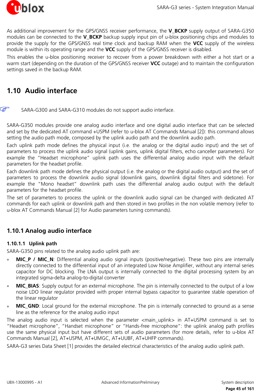 SARA-G3 series - System Integration Manual UBX-13000995 - A1  Advanced InformationPreliminary  System description     Page 45 of 161 As additional improvement for the GPS/GNSS receiver performance, the V_BCKP supply output of SARA-G350 modules can be connected to the V_BCKP backup supply input pin of u-blox positioning chips and modules to provide  the  supply  for the  GPS/GNSS  real time  clock and  backup  RAM  when the  VCC  supply of  the wireless module is within its operating range and the VCC supply of the GPS/GNSS receiver is disabled. This  enables  the  u-blox  positioning  receiver  to  recover  from  a power  breakdown  with  either  a  hot  start  or  a warm start (depending on the duration of the GPS/GNSS receiver VCC outage) and to maintain the configuration settings saved in the backup RAM.  1.10 Audio interface   SARA-G300 and SARA-G310 modules do not support audio interface.  SARA-G350  modules provide  one  analog  audio  interface and  one  digital  audio  interface  that  can be  selected and set by the dedicated AT command +USPM (refer to u-blox AT Commands Manual [2]): this command allows setting the audio path mode, composed by the uplink audio path and the downlink audio path. Each  uplink  path  mode  defines  the  physical  input  (i.e.  the  analog  or  the  digital  audio  input)  and  the  set  of parameters to process the uplink audio signal (uplink gains, uplink digital filters, echo canceller parameters). For example  the  “Headset  microphone”  uplink  path  uses  the  differential  analog  audio  input  with  the  default parameters for the headset profile. Each downlink path mode defines the physical output (i.e. the analog or the digital audio output) and the set of parameters  to  process  the  downlink  audio  signal  (downlink  gains,  downlink  digital  filters  and  sidetone).  For example  the  “Mono  headset”  downlink  path  uses  the  differential  analog  audio  output  with  the  default parameters for the headset profile. The  set  of  parameters to  process the  uplink or  the downlink audio signal can  be  changed with  dedicated AT commands for each uplink or downlink path and then stored in two profiles in the non volatile memory (refer to u-blox AT Commands Manual [2] for Audio parameters tuning commands).  1.10.1 Analog audio interface 1.10.1.1 Uplink path SARA-G350 pins related to the analog audio uplink path are:  MIC_P  /  MIC_N:  Differential  analog  audio  signal  inputs  (positive/negative).  These  two  pins  are  internally directly connected to the differential input of an integrated Low Noise Amplifier, without any internal series capacitor  for  DC  blocking.  The LNA  output  is  internally connected  to  the  digital  processing  system  by  an integrated sigma-delta analog-to-digital converter  MIC_BIAS: Supply output for an external microphone. The pin is internally connected to the output of a low noise LDO linear regulator provided with proper internal bypass capacitor to guarantee stable  operation of the linear regulator  MIC_GND: Local ground for the external microphone. The pin is internally connected to ground as a sense line as the reference for the analog audio input The  analog  audio  input  is  selected  when  the  parameter  &lt;main_uplink&gt;  in  AT+USPM  command  is  set  to “Headset  microphone”,  “Handset microphone” or  “Hands-free  microphone”:  the uplink  analog  path  profiles use  the same  physical  input  but  have different  sets  of  audio  parameters  (for  more details,  refer  to  u-blox AT Commands Manual [2], AT+USPM, AT+UMGC, AT+UUBF, AT+UHFP commands). SARA-G3 series Data Sheet [1] provides the detailed electrical characteristics of the analog audio uplink path.  