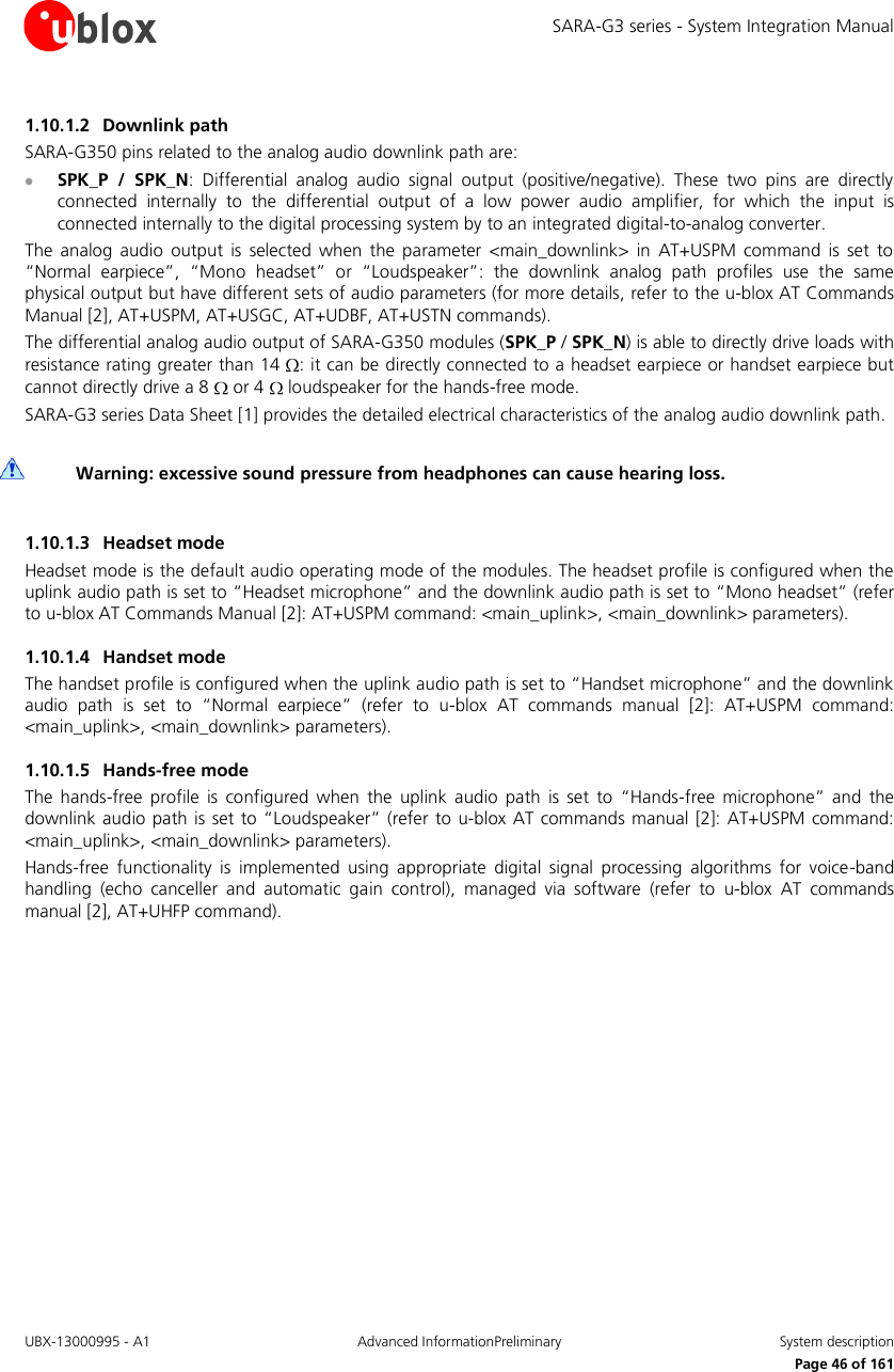 SARA-G3 series - System Integration Manual UBX-13000995 - A1  Advanced InformationPreliminary  System description     Page 46 of 161 1.10.1.2 Downlink path SARA-G350 pins related to the analog audio downlink path are:  SPK_P  /  SPK_N:  Differential  analog  audio  signal  output  (positive/negative).  These  two  pins  are  directly connected  internally  to  the  differential  output  of  a  low  power  audio  amplifier,  for  which  the  input  is connected internally to the digital processing system by to an integrated digital-to-analog converter. The  analog audio  output is  selected  when  the  parameter  &lt;main_downlink&gt;  in  AT+USPM  command  is  set  to “Normal  earpiece”,  “Mono  headset”  or  “Loudspeaker”:  the  downlink  analog  path  profiles  use  the  same physical output but have different sets of audio parameters (for more details, refer to the u-blox AT Commands Manual [2], AT+USPM, AT+USGC, AT+UDBF, AT+USTN commands). The differential analog audio output of SARA-G350 modules (SPK_P / SPK_N) is able to directly drive loads with resistance rating greater than 14  : it can be directly connected to a headset earpiece or handset earpiece but cannot directly drive a 8   or 4   loudspeaker for the hands-free mode. SARA-G3 series Data Sheet [1] provides the detailed electrical characteristics of the analog audio downlink path.   Warning: excessive sound pressure from headphones can cause hearing loss.  1.10.1.3 Headset mode Headset mode is the default audio operating mode of the modules. The headset profile is configured when the uplink audio path is set to “Headset microphone” and the downlink audio path is set to “Mono headset” (refer to u-blox AT Commands Manual [2]: AT+USPM command: &lt;main_uplink&gt;, &lt;main_downlink&gt; parameters). 1.10.1.4 Handset mode The handset profile is configured when the uplink audio path is set to “Handset microphone” and the downlink audio  path  is  set  to  “Normal  earpiece”  (refer  to  u-blox AT  commands  manual  [2]:  AT+USPM  command: &lt;main_uplink&gt;, &lt;main_downlink&gt; parameters). 1.10.1.5 Hands-free mode The  hands-free  profile  is  configured  when  the  uplink  audio  path  is  set  to  “Hands-free  microphone”  and  the downlink audio path is set to “Loudspeaker” (refer  to  u-blox AT commands manual [2]:  AT+USPM command: &lt;main_uplink&gt;, &lt;main_downlink&gt; parameters). Hands-free  functionality  is  implemented  using  appropriate  digital  signal  processing  algorithms  for  voice-band handling  (echo  canceller  and  automatic  gain  control),  managed  via  software  (refer  to  u-blox AT  commands manual [2], AT+UHFP command).  