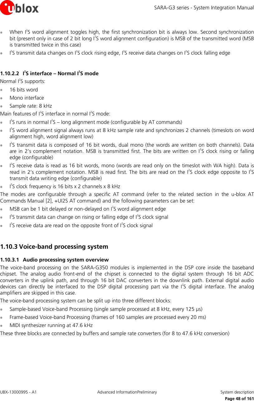 SARA-G3 series - System Integration Manual UBX-13000995 - A1  Advanced InformationPreliminary  System description     Page 48 of 161  When I2S word alignment toggles high,  the first synchronization bit is always  low. Second synchronization bit (present only in case of 2 bit long I2S word alignment configuration) is MSB of the transmitted word (MSB is transmitted twice in this case)  I2S transmit data changes on I2S clock rising edge, I2S receive data changes on I2S clock falling edge  1.10.2.2 I2S interface – Normal I2S mode Normal I2S supports:  16 bits word  Mono interface  Sample rate: 8 kHz Main features of I2S interface in normal I2S mode:  I2S runs in normal I2S – long alignment mode (configurable by AT commands)  I2S word alignment signal always runs at 8 kHz sample rate and synchronizes 2 channels (timeslots on word alignment high, word alignment low)  I2S transmit data is composed of 16 bit words,  dual mono (the words are written on both channels). Data are in 2’s  complement notation.  MSB  is  transmitted first. The  bits are  written  on I2S  clock  rising  or falling edge (configurable)  I2S receive data is read as 16 bit words, mono (words are read only on the timeslot with WA high). Data is read in 2’s complement notation. MSB is read first. The bits are read on the I2S clock edge opposite to I2S transmit data writing edge (configurable)  I2S clock frequency is 16 bits x 2 channels x 8 kHz The  modes  are  configurable  through  a  specific  AT  command  (refer  to  the  related  section  in  the  u-blox  AT Commands Manual [2], +UI2S AT command) and the following parameters can be set:  MSB can be 1 bit delayed or non-delayed on I2S word alignment edge  I2S transmit data can change on rising or falling edge of I2S clock signal  I2S receive data are read on the opposite front of I2S clock signal  1.10.3 Voice-band processing system  1.10.3.1 Audio processing system overview The  voice-band  processing  on  the  SARA-G350  modules  is  implemented  in  the  DSP  core  inside  the  baseband chipset.  The  analog  audio  front-end  of  the  chipset  is  connected  to  the  digital  system  through  16  bit  ADC converters  in  the uplink  path, and through 16  bit  DAC converters in the downlink path. External digital audio devices  can  directly  be  interfaced  to  the  DSP  digital  processing  part  via  the  I2S  digital  interface.  The  analog amplifiers are skipped in this case. The voice-band processing system can be split up into three different blocks:  Sample-based Voice-band Processing (single sample processed at 8 kHz, every 125 µs)  Frame-based Voice-band Processing (frames of 160 samples are processed every 20 ms)  MIDI synthesizer running at 47.6 kHz These three blocks are connected by buffers and sample rate converters (for 8 to 47.6 kHz conversion)  