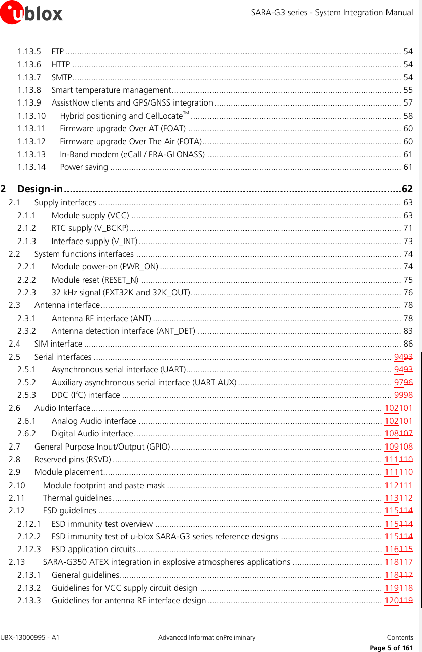 SARA-G3 series - System Integration Manual UBX-13000995 - A1  Advanced InformationPreliminary  Contents     Page 5 of 161 1.13.5 FTP .............................................................................................................................................. 54 1.13.6 HTTP ........................................................................................................................................... 54 1.13.7 SMTP ........................................................................................................................................... 54 1.13.8 Smart temperature management ................................................................................................. 55 1.13.9 AssistNow clients and GPS/GNSS integration ............................................................................... 57 1.13.10 Hybrid positioning and CellLocateTM ......................................................................................... 58 1.13.11 Firmware upgrade Over AT (FOAT) .......................................................................................... 60 1.13.12 Firmware upgrade Over The Air (FOTA) .................................................................................... 60 1.13.13 In-Band modem (eCall / ERA-GLONASS) .................................................................................. 61 1.13.14 Power saving ........................................................................................................................... 61 2 Design-in ..................................................................................................................... 62 2.1 Supply interfaces ................................................................................................................................ 63 2.1.1 Module supply (VCC) .................................................................................................................. 63 2.1.2 RTC supply (V_BCKP) ................................................................................................................... 71 2.1.3 Interface supply (V_INT) ............................................................................................................... 73 2.2 System functions interfaces ................................................................................................................ 74 2.2.1 Module power-on (PWR_ON) ...................................................................................................... 74 2.2.2 Module reset (RESET_N) .............................................................................................................. 75 2.2.3 32 kHz signal (EXT32K and 32K_OUT) ......................................................................................... 76 2.3 Antenna interface ............................................................................................................................... 78 2.3.1 Antenna RF interface (ANT) ......................................................................................................... 78 2.3.2 Antenna detection interface (ANT_DET) ...................................................................................... 83 2.4 SIM interface ...................................................................................................................................... 86 2.5 Serial interfaces .............................................................................................................................. 9493 2.5.1 Asynchronous serial interface (UART)....................................................................................... 9493 2.5.2 Auxiliary asynchronous serial interface (UART AUX) ................................................................. 9796 2.5.3 DDC (I2C) interface .................................................................................................................. 9998 2.6 Audio Interface ........................................................................................................................... 102101 2.6.1 Analog Audio interface ....................................................................................................... 102101 2.6.2 Digital Audio interface ......................................................................................................... 108107 2.7 General Purpose Input/Output (GPIO) ......................................................................................... 109108 2.8 Reserved pins (RSVD) .................................................................................................................. 111110 2.9 Module placement...................................................................................................................... 111110 2.10 Module footprint and paste mask ........................................................................................... 112111 2.11 Thermal guidelines .................................................................................................................. 113112 2.12 ESD guidelines ........................................................................................................................ 115114 2.12.1 ESD immunity test overview ................................................................................................ 115114 2.12.2 ESD immunity test of u-blox SARA-G3 series reference designs ........................................... 115114 2.12.3 ESD application circuits ........................................................................................................ 116115 2.13 SARA-G350 ATEX integration in explosive atmospheres applications ...................................... 118117 2.13.1 General guidelines ............................................................................................................... 118117 2.13.2 Guidelines for VCC supply circuit design ............................................................................. 119118 2.13.3 Guidelines for antenna RF interface design .......................................................................... 120119 