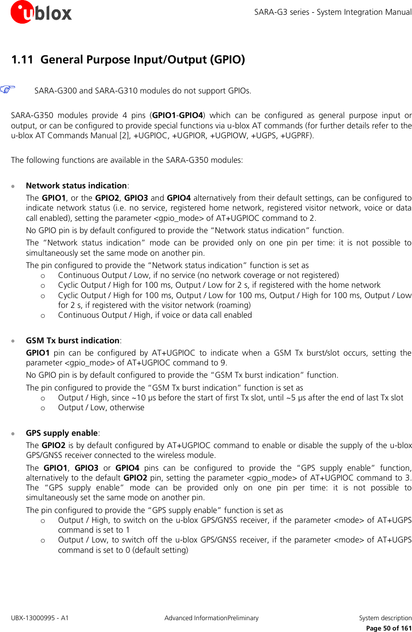 SARA-G3 series - System Integration Manual UBX-13000995 - A1  Advanced InformationPreliminary  System description     Page 50 of 161 1.11 General Purpose Input/Output (GPIO)   SARA-G300 and SARA-G310 modules do not support GPIOs.  SARA-G350  modules  provide  4  pins  (GPIO1-GPIO4)  which  can  be  configured  as  general  purpose  input  or output, or can be configured to provide special functions via u-blox AT commands (for further details refer to the u-blox AT Commands Manual [2], +UGPIOC, +UGPIOR, +UGPIOW, +UGPS, +UGPRF).  The following functions are available in the SARA-G350 modules:   Network status indication: The GPIO1, or the GPIO2, GPIO3 and GPIO4 alternatively from their default settings, can be configured to indicate network status (i.e. no service,  registered home network,  registered visitor network, voice or data call enabled), setting the parameter &lt;gpio_mode&gt; of AT+UGPIOC command to 2. No GPIO pin is by default configured to provide the “Network status indication” function. The  “Network  status  indication”  mode  can  be  provided  only  on  one  pin  per  time:  it  is  not  possible  to simultaneously set the same mode on another pin. The pin configured to provide the “Network status indication” function is set as o Continuous Output / Low, if no service (no network coverage or not registered) o Cyclic Output / High for 100 ms, Output / Low for 2 s, if registered with the home network o Cyclic Output / High for 100 ms, Output / Low for 100 ms, Output / High for 100 ms, Output / Low for 2 s, if registered with the visitor network (roaming) o Continuous Output / High, if voice or data call enabled   GSM Tx burst indication: GPIO1  pin  can  be  configured  by  AT+UGPIOC  to  indicate  when  a  GSM  Tx  burst/slot  occurs,  setting  the parameter &lt;gpio_mode&gt; of AT+UGPIOC command to 9. No GPIO pin is by default configured to provide the “GSM Tx burst indication” function. The pin configured to provide the “GSM Tx burst indication” function is set as o Output / High, since ~10 µs before the start of first Tx slot, until ~5 µs after the end of last Tx slot o Output / Low, otherwise   GPS supply enable: The GPIO2 is by default configured by AT+UGPIOC command to enable or disable the supply of the u-blox GPS/GNSS receiver connected to the wireless module. The  GPIO1,  GPIO3 or GPIO4 pins  can  be  configured  to  provide  the  “GPS  supply  enable”  function, alternatively to the default GPIO2 pin, setting the parameter &lt;gpio_mode&gt; of AT+UGPIOC command to 3. The  “GPS  supply  enable”  mode  can  be  provided  only  on  one  pin  per  time:  it  is  not  possible  to simultaneously set the same mode on another pin. The pin configured to provide the “GPS supply enable” function is set as o Output / High, to switch on the u-blox GPS/GNSS receiver, if the parameter &lt;mode&gt; of AT+UGPS command is set to 1 o Output / Low, to switch off the u-blox GPS/GNSS receiver, if the parameter &lt;mode&gt; of AT+UGPS command is set to 0 (default setting)  