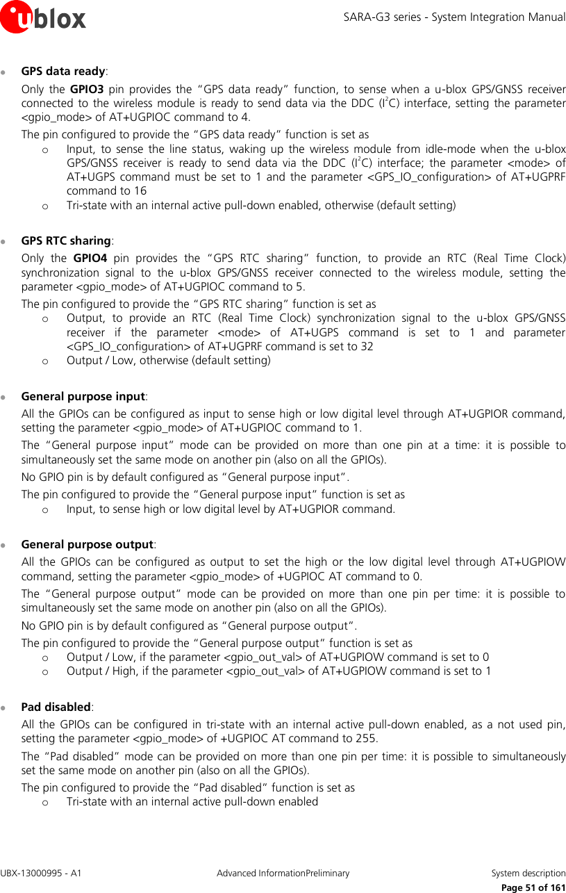 SARA-G3 series - System Integration Manual UBX-13000995 - A1  Advanced InformationPreliminary  System description     Page 51 of 161  GPS data ready: Only  the  GPIO3 pin provides the  “GPS  data  ready” function, to  sense  when  a  u-blox  GPS/GNSS  receiver connected  to  the wireless  module is ready  to send data via  the  DDC (I2C) interface, setting the parameter &lt;gpio_mode&gt; of AT+UGPIOC command to 4. The pin configured to provide the “GPS data ready” function is set as o Input,  to  sense  the  line  status,  waking up  the  wireless  module  from idle-mode when the  u-blox GPS/GNSS  receiver  is  ready  to  send  data  via  the  DDC  (I2C)  interface;  the  parameter  &lt;mode&gt;  of AT+UGPS  command  must be set  to 1 and  the  parameter &lt;GPS_IO_configuration&gt; of  AT+UGPRF command to 16 o Tri-state with an internal active pull-down enabled, otherwise (default setting)   GPS RTC sharing: Only  the  GPIO4 pin  provides  the  “GPS  RTC  sharing”  function,  to  provide  an  RTC  (Real  Time  Clock) synchronization  signal  to  the  u-blox  GPS/GNSS  receiver  connected  to  the  wireless  module,  setting  the parameter &lt;gpio_mode&gt; of AT+UGPIOC command to 5. The pin configured to provide the “GPS RTC sharing” function is set as o Output,  to  provide  an  RTC  (Real  Time  Clock)  synchronization  signal  to  the  u-blox  GPS/GNSS receiver  if  the  parameter  &lt;mode&gt;  of  AT+UGPS  command  is  set  to  1  and  parameter &lt;GPS_IO_configuration&gt; of AT+UGPRF command is set to 32 o Output / Low, otherwise (default setting)   General purpose input: All the GPIOs can be configured as input to sense high or low digital level through AT+UGPIOR command, setting the parameter &lt;gpio_mode&gt; of AT+UGPIOC command to 1. The  “General  purpose  input”  mode  can  be  provided  on  more  than  one  pin  at  a  time:  it  is  possible  to simultaneously set the same mode on another pin (also on all the GPIOs). No GPIO pin is by default configured as “General purpose input”. The pin configured to provide the “General purpose input” function is set as o Input, to sense high or low digital level by AT+UGPIOR command.   General purpose output: All  the  GPIOs  can  be  configured  as  output  to  set  the  high  or  the  low  digital  level through  AT+UGPIOW command, setting the parameter &lt;gpio_mode&gt; of +UGPIOC AT command to 0. The  “General  purpose  output”  mode  can  be  provided  on  more  than  one  pin  per  time:  it  is  possible  to simultaneously set the same mode on another pin (also on all the GPIOs). No GPIO pin is by default configured as “General purpose output”. The pin configured to provide the “General purpose output” function is set as o Output / Low, if the parameter &lt;gpio_out_val&gt; of AT+UGPIOW command is set to 0 o Output / High, if the parameter &lt;gpio_out_val&gt; of AT+UGPIOW command is set to 1   Pad disabled: All the  GPIOs  can  be  configured  in  tri-state  with  an  internal  active  pull-down  enabled, as a  not used  pin, setting the parameter &lt;gpio_mode&gt; of +UGPIOC AT command to 255. The “Pad disabled”  mode can be provided on more than one pin per time: it is possible to simultaneously set the same mode on another pin (also on all the GPIOs). The pin configured to provide the “Pad disabled” function is set as o Tri-state with an internal active pull-down enabled 