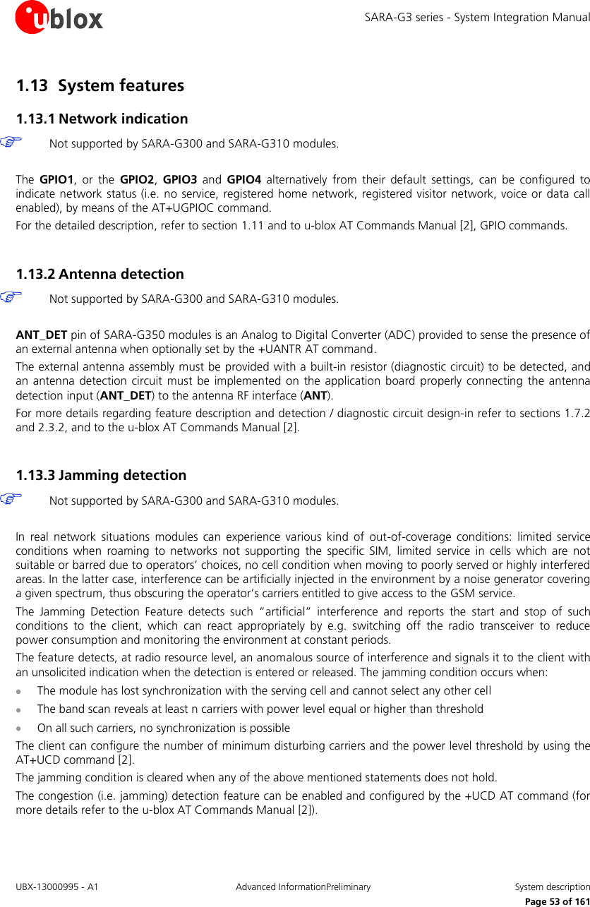 SARA-G3 series - System Integration Manual UBX-13000995 - A1  Advanced InformationPreliminary  System description     Page 53 of 161 1.13 System features 1.13.1 Network indication  Not supported by SARA-G300 and SARA-G310 modules.  The  GPIO1,  or  the  GPIO2,  GPIO3  and  GPIO4  alternatively  from  their  default  settings,  can  be  configured  to indicate network status (i.e. no service,  registered home network, registered visitor network, voice  or  data call enabled), by means of the AT+UGPIOC command. For the detailed description, refer to section 1.11 and to u-blox AT Commands Manual [2], GPIO commands.  1.13.2 Antenna detection  Not supported by SARA-G300 and SARA-G310 modules.  ANT_DET pin of SARA-G350 modules is an Analog to Digital Converter (ADC) provided to sense the presence of an external antenna when optionally set by the +UANTR AT command. The external antenna assembly must be provided with a built-in resistor (diagnostic circuit) to be detected, and an  antenna detection  circuit  must  be  implemented on  the application board  properly connecting the  antenna detection input (ANT_DET) to the antenna RF interface (ANT). For more details regarding feature description and detection / diagnostic circuit design-in refer to sections 1.7.2 and 2.3.2, and to the u-blox AT Commands Manual [2].  1.13.3 Jamming detection  Not supported by SARA-G300 and SARA-G310 modules.  In  real  network  situations  modules  can  experience  various  kind  of  out-of-coverage  conditions:  limited  service conditions  when  roaming  to  networks  not  supporting  the  specific  SIM,  limited  service  in  cells  which  are  not suitable or barred due to operators’ choices, no cell condition when moving to poorly served or highly interfered areas. In the latter case, interference can be artificially injected in the environment by a noise generator covering a given spectrum, thus obscuring the operator’s carriers entitled to give access to the GSM service. The  Jamming  Detection  Feature  detects  such  “artificial”  interference  and  reports  the  start  and  stop  of  such conditions  to  the  client,  which  can  react  appropriately  by  e.g.  switching  off  the  radio  transceiver  to  reduce power consumption and monitoring the environment at constant periods. The feature detects, at radio resource level, an anomalous source of interference and signals it to the client with an unsolicited indication when the detection is entered or released. The jamming condition occurs when:  The module has lost synchronization with the serving cell and cannot select any other cell  The band scan reveals at least n carriers with power level equal or higher than threshold  On all such carriers, no synchronization is possible The client can configure the number of minimum disturbing carriers and the power level threshold by using the AT+UCD command [2]. The jamming condition is cleared when any of the above mentioned statements does not hold. The congestion (i.e. jamming) detection feature can be enabled and configured by the +UCD AT command (for more details refer to the u-blox AT Commands Manual [2]). 