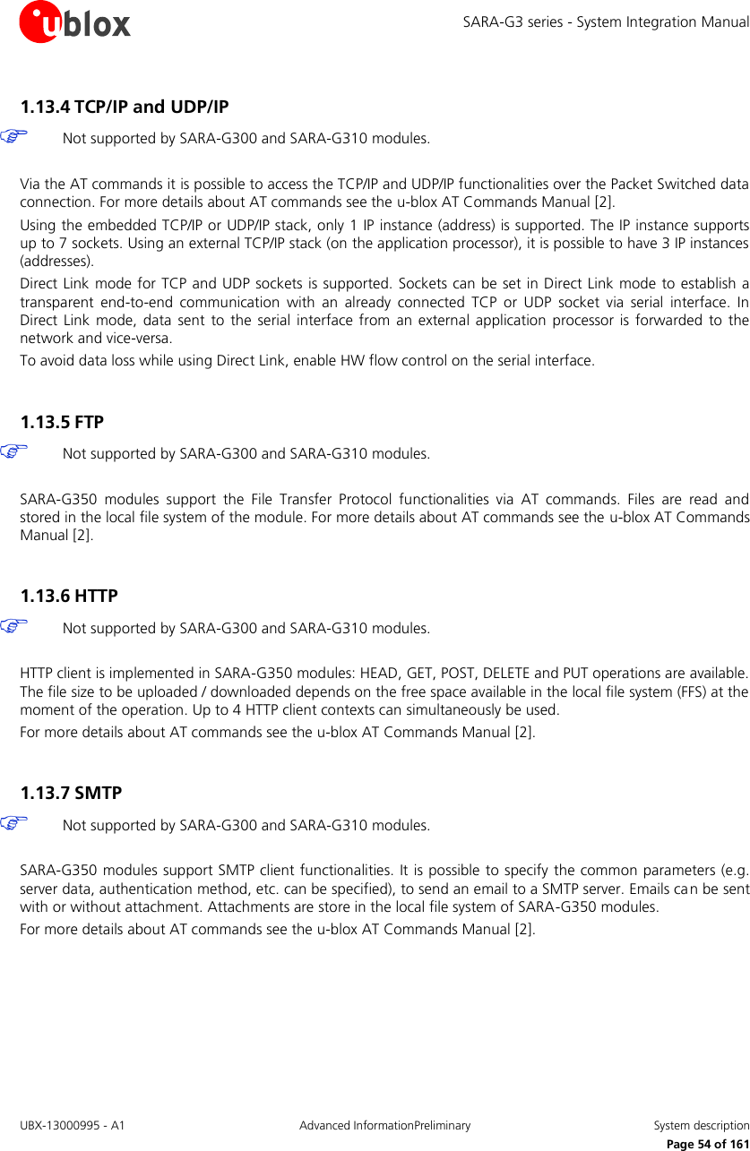 SARA-G3 series - System Integration Manual UBX-13000995 - A1  Advanced InformationPreliminary  System description     Page 54 of 161 1.13.4 TCP/IP and UDP/IP   Not supported by SARA-G300 and SARA-G310 modules.  Via the AT commands it is possible to access the TCP/IP and UDP/IP functionalities over the Packet Switched data connection. For more details about AT commands see the u-blox AT Commands Manual [2]. Using the embedded TCP/IP or UDP/IP stack, only 1 IP instance (address) is supported. The IP instance supports up to 7 sockets. Using an external TCP/IP stack (on the application processor), it is possible to have 3 IP instances (addresses). Direct Link mode for TCP and UDP sockets is supported.  Sockets can be set in Direct Link  mode to establish  a transparent  end-to-end  communication  with  an  already  connected  TCP  or  UDP  socket  via  serial  interface.  In Direct  Link mode,  data  sent  to  the  serial  interface from  an  external application processor  is  forwarded  to  the network and vice-versa. To avoid data loss while using Direct Link, enable HW flow control on the serial interface.  1.13.5 FTP   Not supported by SARA-G300 and SARA-G310 modules.  SARA-G350  modules  support  the  File  Transfer  Protocol  functionalities  via  AT  commands.  Files  are  read  and stored in the local file system of the module. For more details about AT commands see the u-blox AT Commands Manual [2].  1.13.6 HTTP   Not supported by SARA-G300 and SARA-G310 modules.  HTTP client is implemented in SARA-G350 modules: HEAD, GET, POST, DELETE and PUT operations are available. The file size to be uploaded / downloaded depends on the free space available in the local file system (FFS) at the moment of the operation. Up to 4 HTTP client contexts can simultaneously be used. For more details about AT commands see the u-blox AT Commands Manual [2].  1.13.7 SMTP   Not supported by SARA-G300 and SARA-G310 modules.  SARA-G350 modules support SMTP client functionalities. It is possible to specify the common parameters (e.g. server data, authentication method, etc. can be specified), to send an email to a SMTP server. Emails ca n be sent with or without attachment. Attachments are store in the local file system of SARA-G350 modules. For more details about AT commands see the u-blox AT Commands Manual [2].  