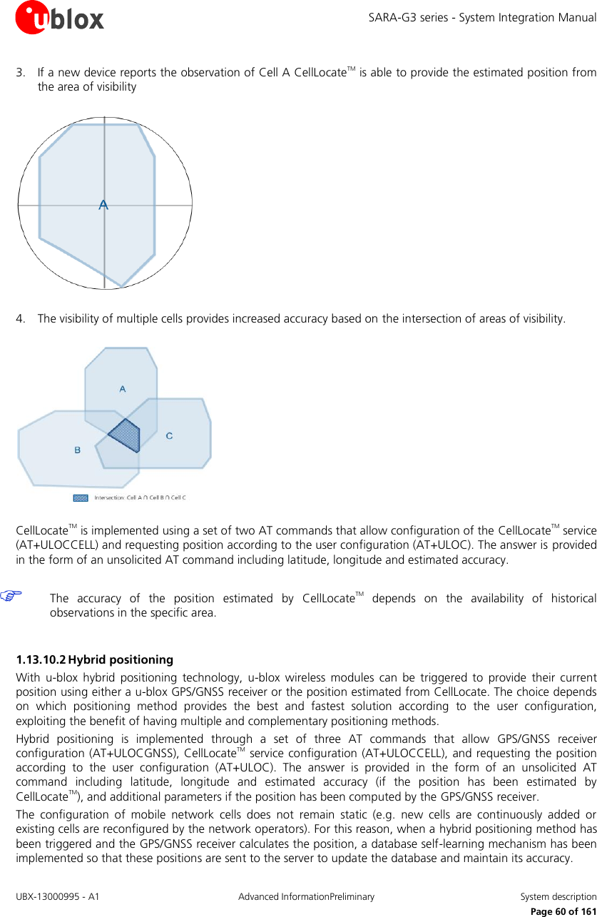 SARA-G3 series - System Integration Manual UBX-13000995 - A1  Advanced InformationPreliminary  System description     Page 60 of 161 3. If a new device reports the observation of Cell A CellLocateTM is able to provide the estimated position from the area of visibility    4. The visibility of multiple cells provides increased accuracy based on the intersection of areas of visibility.    CellLocateTM is implemented using a set of two AT commands that allow configuration of the CellLocateTM service (AT+ULOCCELL) and requesting position according to the user configuration (AT+ULOC). The answer is provided in the form of an unsolicited AT command including latitude, longitude and estimated accuracy.   The  accuracy  of  the  position  estimated  by  CellLocateTM  depends  on  the  availability  of  historical observations in the specific area.  1.13.10.2 Hybrid positioning With  u-blox  hybrid  positioning  technology,  u-blox  wireless modules  can  be triggered  to  provide  their  current position using either a u-blox GPS/GNSS receiver or the position estimated from CellLocate. The choice depends on  which  positioning  method  provides  the  best  and  fastest  solution  according  to  the  user  configuration, exploiting the benefit of having multiple and complementary positioning methods. Hybrid  positioning  is  implemented  through  a  set  of  three  AT  commands  that  allow  GPS/GNSS  receiver configuration  (AT+ULOCGNSS), CellLocateTM service configuration (AT+ULOCCELL), and requesting the position according  to  the  user  configuration  (AT+ULOC).  The  answer  is  provided  in  the  form  of  an  unsolicited  AT command  including  latitude,  longitude  and  estimated  accuracy  (if  the  position  has  been  estimated  by CellLocateTM), and additional parameters if the position has been computed by the GPS/GNSS receiver. The  configuration  of  mobile  network  cells  does  not  remain  static  (e.g.  new  cells  are  continuously  added  or existing cells are reconfigured by the network operators). For this reason, when a hybrid positioning method has been triggered and the GPS/GNSS receiver calculates the position, a database self-learning mechanism has been implemented so that these positions are sent to the server to update the database and maintain its accuracy. 