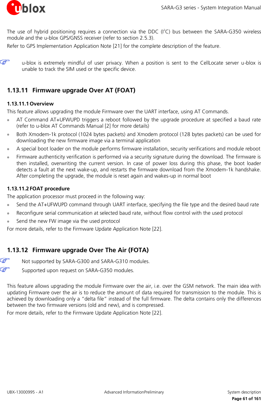 SARA-G3 series - System Integration Manual UBX-13000995 - A1  Advanced InformationPreliminary  System description     Page 61 of 161 The  use  of  hybrid  positioning  requires  a  connection  via  the  DDC  (I2C)  bus  between  the  SARA-G350  wireless module and the u-blox GPS/GNSS receiver (refer to section 2.5.3). Refer to GPS Implementation Application Note [21] for the complete description of the feature.   u-blox  is  extremely  mindful  of  user  privacy.  When  a  position  is  sent  to  the  CellLocate  server  u-blox  is unable to track the SIM used or the specific device.  1.13.11 Firmware upgrade Over AT (FOAT)  1.13.11.1 Overview This feature allows upgrading the module Firmware over the UART interface, using AT Commands.  AT Command AT+UFWUPD triggers a reboot  followed by the upgrade procedure at specified a  baud  rate (refer to u-blox AT Commands Manual [2] for more details)  Both Xmodem-1k protocol (1024 bytes packets) and Xmodem protocol (128 bytes packets) can be used for downloading the new firmware image via a terminal application   A special boot loader on the module performs firmware installation, security verifications and module reboot  Firmware authenticity verification is performed via a security signature during the download. The firmware is then  installed,  overwriting  the  current  version.  In  case  of  power  loss  during  this  phase,  the  boot  loader detects a fault at the next wake-up, and restarts the firmware download from the Xmodem-1k handshake. After completing the upgrade, the module is reset again and wakes-up in normal boot 1.13.11.2 FOAT procedure The application processor must proceed in the following way:  Send the AT+UFWUPD command through UART interface, specifying the file type and the desired baud rate  Reconfigure serial communication at selected baud rate, without flow control with the used protocol  Send the new FW image via the used protocol For more details, refer to the Firmware Update Application Note [22].  1.13.12 Firmware upgrade Over The Air (FOTA)   Not supported by SARA-G300 and SARA-G310 modules.   Supported upon request on SARA-G350 modules.   This feature allows upgrading the module Firmware over the air, i.e. over the GSM network. The main idea with updating Firmware over the air is to reduce the amount of data required for transmission to the module. This is achieved by downloading only a “delta file” instead of the full firmware. The delta contains only the differences between the two firmware versions (old and new), and is compressed. For more details, refer to the Firmware Update Application Note [22].  