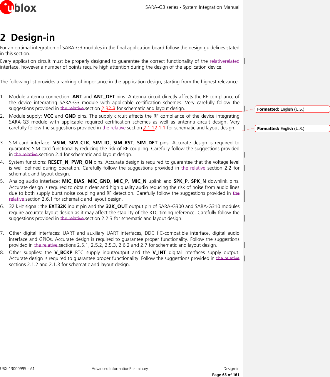 SARA-G3 series - System Integration Manual UBX-13000995 - A1  Advanced InformationPreliminary  Design-in     Page 63 of 161 2 Design-in For an optimal integration of SARA-G3 modules in the final application board follow the design guidelines stated in this section. Every application circuit must be properly designed  to guarantee the correct functionality of the  relativerelated interface, however a number of points require high attention during the design of the application device.  The following list provides a ranking of importance in the application design, starting from the highest relevance:  1. Module antenna connection: ANT and ANT_DET pins. Antenna circuit directly affects the RF compliance of the  device  integrating  SARA-G3  module  with  applicable  certification  schemes.  Very  carefully  follow  the suggestions provided in the relative section 2.32.3 for schematic and layout design. 2. Module supply:  VCC and  GND pins. The supply circuit affects the  RF compliance of the device  integrating SARA-G3  module  with  applicable  required  certification  schemes  as  well  as  antenna  circuit  design.  Very carefully follow the suggestions provided in the relative section 2.1.12.1.1 for schematic and layout design.  3. SIM  card  interface:  VSIM,  SIM_CLK,  SIM_IO,  SIM_RST,  SIM_DET  pins.  Accurate  design  is  required  to guarantee SIM card functionality reducing the risk of RF coupling. Carefully follow the suggestions provided in the relative section 2.4 for schematic and layout design. 4. System functions: RESET_N, PWR_ON pins. Accurate design is required to guarantee that the voltage level is  well  defined during  operation.  Carefully  follow the  suggestions  provided  in the  relative  section  2.2  for schematic and layout design. 5. Analog  audio  interface:  MIC_BIAS,  MIC_GND,  MIC_P, MIC_N uplink  and  SPK_P, SPK_N  downlink  pins. Accurate design is required to obtain clear and high quality audio reducing the risk of noise from audio lines due to both supply burst noise coupling and RF detection. Carefully follow the suggestions provided in the relative section 2.6.1 for schematic and layout design. 6. 32 kHz signal: the EXT32K input pin and the 32K_OUT output pin of SARA-G300 and SARA-G310 modules require accurate layout design as it may affect the stability of the RTC timing reference. Carefully follow the suggestions provided in the relative section 2.2.3 for schematic and layout design.  7. Other  digital  interfaces:  UART  and  auxiliary  UART  interfaces,  DDC  I2C-compatible  interface,  digital  audio interface and GPIOs. Accurate design is required to guarantee proper functionality. Follow the suggestions provided in the relative sections 2.5.1, 2.5.2, 2.5.3, 2.6.2 and 2.7 for schematic and layout design. 8. Other  supplies:  the  V_BCKP  RTC  supply  input/output  and  the  V_INT  digital  interfaces  supply  output. Accurate design is required to guarantee proper functionality. Follow the suggestions provided in the relative sections 2.1.2 and 2.1.3 for schematic and layout design.  Formatted: English (U.S.)Formatted: English (U.S.)