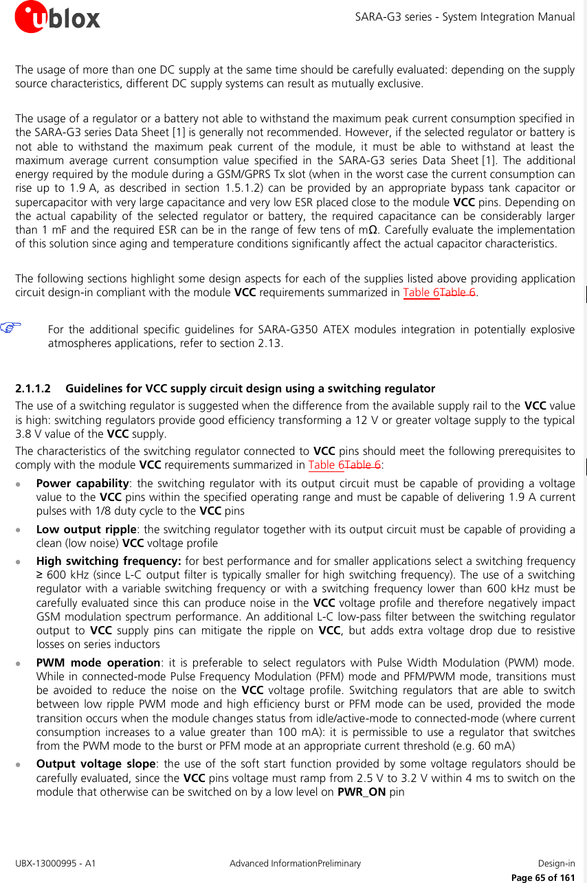 SARA-G3 series - System Integration Manual UBX-13000995 - A1  Advanced InformationPreliminary  Design-in     Page 65 of 161 The usage of more than one DC supply at the same time should be carefully evaluated: depending on the supply source characteristics, different DC supply systems can result as mutually exclusive.  The usage of a regulator or a battery not able to withstand the maximum peak current consumption specified in the SARA-G3 series Data Sheet [1] is generally not recommended. However, if the selected regulator or battery is not  able  to  withstand  the  maximum  peak  current  of  the  module,  it  must  be  able  to  withstand  at  least  the maximum  average  current  consumption  value  specified  in  the  SARA-G3  series  Data  Sheet [1].  The  additional energy required by the module during a GSM/GPRS Tx slot (when in the worst case the current consumption can rise  up  to  1.9 A, as  described in  section  1.5.1.2) can  be  provided by  an appropriate  bypass  tank capacitor  or supercapacitor with very large capacitance and very low ESR placed close to the module VCC pins. Depending on the  actual  capability  of  the  selected  regulator  or  battery,  the  required  capacitance  can  be  considerably larger than 1 mF and the required ESR can be in the range of few tens of mΩ. Carefully evaluate the implementation of this solution since aging and temperature conditions significantly affect the actual capacitor characteristics.  The following sections highlight some design aspects for each of the supplies listed above providing application circuit design-in compliant with the module VCC requirements summarized in Table 6Table 6.   For  the  additional  specific  guidelines  for  SARA-G350  ATEX  modules  integration  in  potentially  explosive atmospheres applications, refer to section 2.13.  2.1.1.2 Guidelines for VCC supply circuit design using a switching regulator The use of a switching regulator is suggested when the difference from the available supply rail to the VCC value is high: switching regulators provide good efficiency transforming a 12 V or greater voltage supply to the typical 3.8 V value of the VCC supply. The characteristics of the switching regulator connected to VCC pins should meet the following prerequisites to comply with the module VCC requirements summarized in Table 6Table 6:  Power  capability: the  switching regulator with  its output circuit  must  be  capable of  providing  a  voltage value to the VCC pins within the specified operating range and must be capable of delivering 1.9 A current pulses with 1/8 duty cycle to the VCC pins  Low output ripple: the switching regulator together with its output circuit must be capable of providing a clean (low noise) VCC voltage profile  High switching frequency: for best performance and for smaller applications select a switching frequency ≥ 600 kHz (since L-C output filter is typically smaller for high switching frequency). The use of a switching regulator  with a  variable switching  frequency  or  with a switching  frequency lower  than  600  kHz  must be carefully evaluated since this can produce noise in the VCC voltage profile and therefore negatively impact GSM modulation spectrum performance. An additional L-C low-pass filter between the switching regulator output  to  VCC  supply  pins  can  mitigate  the  ripple  on  VCC,  but  adds  extra  voltage  drop  due  to  resistive losses on series inductors  PWM  mode  operation:  it  is  preferable  to  select  regulators  with Pulse  Width  Modulation  (PWM) mode. While in connected-mode Pulse Frequency Modulation (PFM) mode and PFM/PWM mode, transitions must be  avoided to  reduce  the  noise  on  the  VCC  voltage  profile.  Switching  regulators  that  are  able  to  switch between  low  ripple  PWM  mode  and  high efficiency  burst or PFM  mode  can  be used,  provided the  mode transition occurs when the module changes status from idle/active-mode to connected-mode (where current consumption  increases to a  value greater  than  100  mA): it  is  permissible  to  use  a  regulator that  switches from the PWM mode to the burst or PFM mode at an appropriate current threshold (e.g. 60 mA)  Output  voltage  slope:  the use  of  the soft start  function provided by some voltage regulators  should be carefully evaluated, since the VCC pins voltage must ramp from 2.5 V to 3.2 V within 4 ms to switch on the module that otherwise can be switched on by a low level on PWR_ON pin  