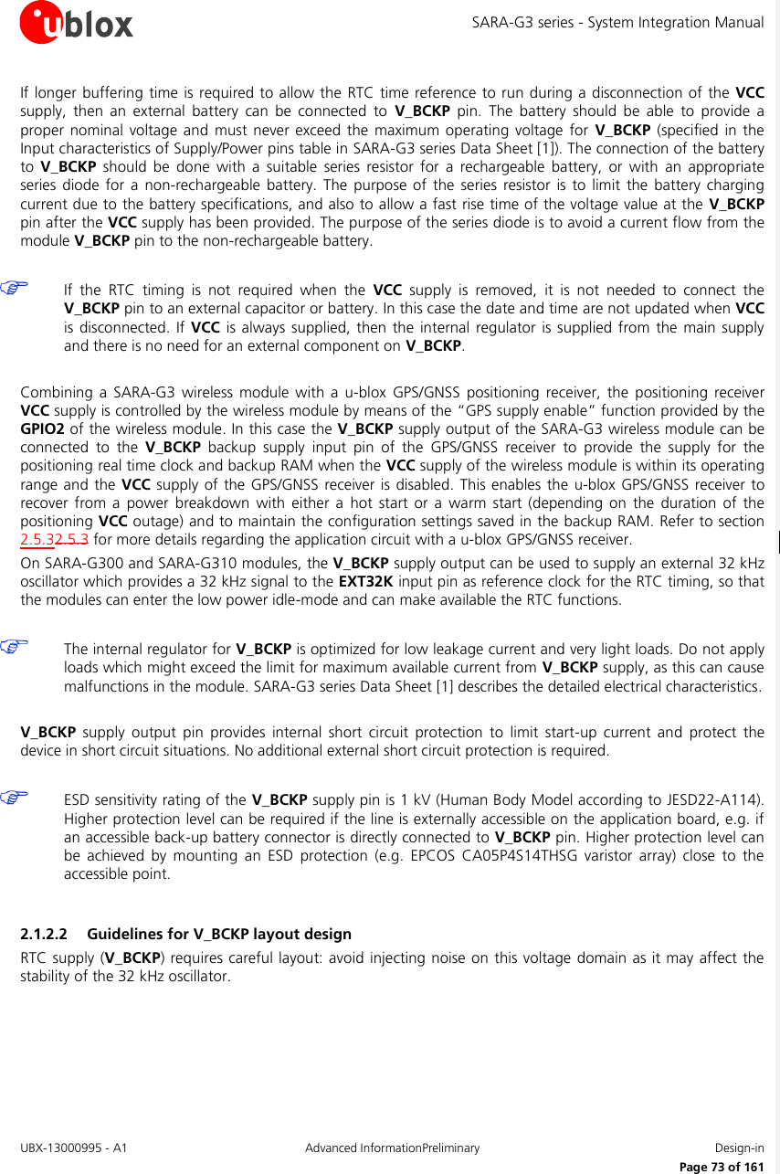 SARA-G3 series - System Integration Manual UBX-13000995 - A1  Advanced InformationPreliminary  Design-in     Page 73 of 161 If longer buffering  time is required to allow the  RTC time  reference to run during a disconnection of  the  VCC supply,  then  an  external  battery  can  be  connected  to  V_BCKP  pin.  The  battery  should  be  able  to  provide  a proper  nominal  voltage  and must  never  exceed the  maximum operating  voltage  for  V_BCKP  (specified  in the Input characteristics of Supply/Power pins table in SARA-G3 series Data Sheet [1]). The connection of the battery to  V_BCKP  should  be  done  with  a  suitable  series  resistor  for  a  rechargeable  battery,  or  with  an  appropriate series  diode  for  a non-rechargeable battery.  The  purpose  of  the series  resistor  is  to  limit  the  battery  charging current due to the battery specifications, and also to allow a fast rise time of the voltage value at the V_BCKP pin after the VCC supply has been provided. The purpose of the series diode is to avoid a current flow from the module V_BCKP pin to the non-rechargeable battery.   If  the  RTC  timing  is  not  required  when  the  VCC  supply  is  removed,  it  is  not  needed  to  connect  the V_BCKP pin to an external capacitor or battery. In this case the date and time are not updated when VCC is disconnected. If VCC is  always supplied,  then the internal  regulator is  supplied from the  main supply and there is no need for an external component on V_BCKP.  Combining  a  SARA-G3  wireless module  with  a  u-blox  GPS/GNSS  positioning  receiver,  the  positioning  receiver VCC supply is controlled by the wireless module by means of the “GPS supply enable” function provided by the GPIO2 of the wireless module. In this case the V_BCKP supply output of the SARA-G3 wireless module can be connected  to  the  V_BCKP  backup  supply  input  pin  of  the  GPS/GNSS  receiver  to  provide  the  supply  for  the positioning real time clock and backup RAM when the VCC supply of the wireless module is within its operating range and the VCC supply  of  the  GPS/GNSS receiver is disabled.  This enables the  u-blox  GPS/GNSS receiver to recover  from  a power  breakdown  with  either  a  hot  start  or  a  warm  start  (depending  on  the  duration  of  the positioning VCC outage) and to maintain the configuration settings saved in the backup RAM. Refer to section 2.5.32.5.3 for more details regarding the application circuit with a u-blox GPS/GNSS receiver. On SARA-G300 and SARA-G310 modules, the V_BCKP supply output can be used to supply an external 32 kHz oscillator which provides a 32 kHz signal to the EXT32K input pin as reference clock for the RTC timing, so that the modules can enter the low power idle-mode and can make available the RTC functions.   The internal regulator for V_BCKP is optimized for low leakage current and very light loads. Do not apply loads which might exceed the limit for maximum available current from V_BCKP supply, as this can cause malfunctions in the module. SARA-G3 series Data Sheet [1] describes the detailed electrical characteristics.  V_BCKP  supply  output  pin  provides  internal  short  circuit  protection  to  limit  start-up  current  and  protect  the device in short circuit situations. No additional external short circuit protection is required.   ESD sensitivity rating of the V_BCKP supply pin is 1 kV (Human Body Model according to JESD22-A114). Higher protection level can be required if the line is externally accessible on the application board, e.g. if an accessible back-up battery connector is directly connected to V_BCKP pin. Higher protection level can be  achieved  by  mounting  an  ESD  protection  (e.g.  EPCOS  CA05P4S14THSG  varistor  array)  close  to  the accessible point.  2.1.2.2 Guidelines for V_BCKP layout design RTC supply (V_BCKP) requires careful layout: avoid  injecting noise  on this voltage  domain as it may affect the stability of the 32 kHz oscillator.  