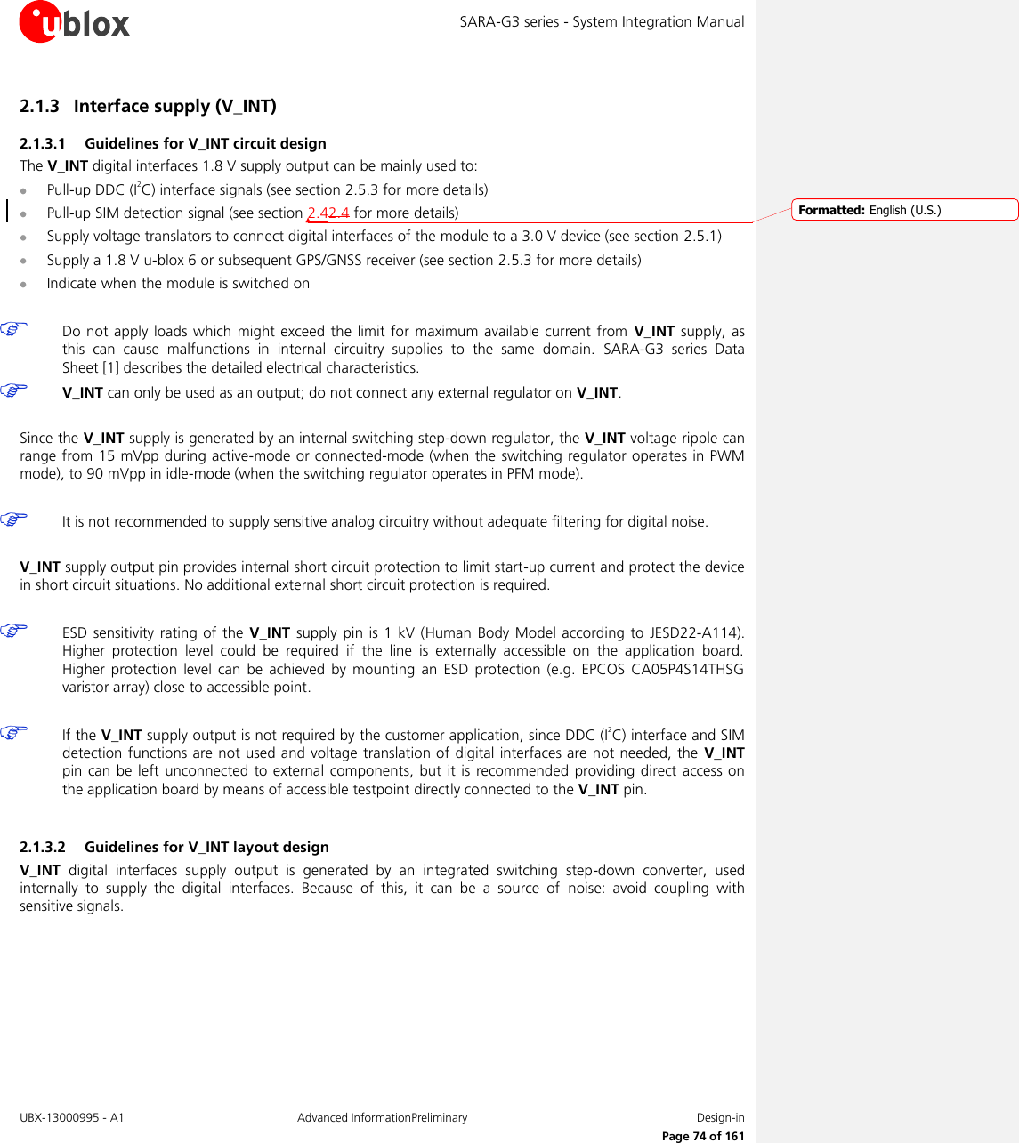 SARA-G3 series - System Integration Manual UBX-13000995 - A1  Advanced InformationPreliminary  Design-in     Page 74 of 161 2.1.3 Interface supply (V_INT) 2.1.3.1 Guidelines for V_INT circuit design The V_INT digital interfaces 1.8 V supply output can be mainly used to:  Pull-up DDC (I2C) interface signals (see section 2.5.3 for more details)  Pull-up SIM detection signal (see section 2.42.4 for more details)  Supply voltage translators to connect digital interfaces of the module to a 3.0 V device (see section 2.5.1)  Supply a 1.8 V u-blox 6 or subsequent GPS/GNSS receiver (see section 2.5.3 for more details)  Indicate when the module is switched on   Do not apply loads  which  might  exceed the limit  for  maximum available current  from  V_INT  supply, as this  can  cause  malfunctions  in  internal  circuitry  supplies  to  the  same  domain.  SARA-G3  series Data Sheet [1] describes the detailed electrical characteristics.  V_INT can only be used as an output; do not connect any external regulator on V_INT.  Since the V_INT supply is generated by an internal switching step-down regulator, the V_INT voltage ripple can range from 15 mVpp during active-mode or connected-mode (when  the switching regulator operates in PWM mode), to 90 mVpp in idle-mode (when the switching regulator operates in PFM mode).   It is not recommended to supply sensitive analog circuitry without adequate filtering for digital noise.  V_INT supply output pin provides internal short circuit protection to limit start-up current and protect the device in short circuit situations. No additional external short circuit protection is required.   ESD sensitivity  rating  of  the V_INT supply  pin  is 1 kV (Human Body  Model according to  JESD22-A114). Higher  protection  level  could  be  required  if  the  line  is  externally  accessible  on  the  application  board. Higher  protection  level  can be  achieved  by  mounting  an  ESD  protection  (e.g.  EPCOS  CA05P4S14THSG varistor array) close to accessible point.   If the V_INT supply output is not required by the customer application, since DDC (I2C) interface and SIM detection functions are not used and voltage translation of digital interfaces are not needed, the  V_INT pin can be left unconnected to external components, but it  is  recommended providing  direct access  on the application board by means of accessible testpoint directly connected to the V_INT pin.  2.1.3.2 Guidelines for V_INT layout design V_INT  digital  interfaces  supply  output  is  generated  by  an  integrated  switching  step-down  converter,  used internally  to  supply  the  digital  interfaces.  Because  of  this,  it  can  be  a  source  of  noise:  avoid  coupling  with sensitive signals.  Formatted: English (U.S.)