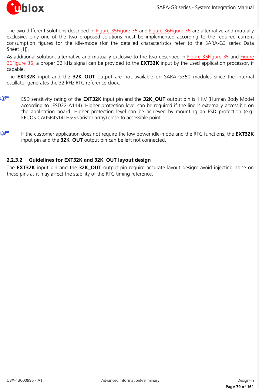 SARA-G3 series - System Integration Manual UBX-13000995 - A1  Advanced InformationPreliminary  Design-in     Page 79 of 161 The two different solutions described in Figure 35Figure 35 and Figure 36Figure 36 are alternative and mutually exclusive:  only  one  of  the  two  proposed  solutions  must  be  implemented  according  to  the  required  current consumption  figures  for  the  idle-mode  (for  the  detailed  characteristics  refer  to  the  SARA-G3  series Data Sheet [1]). As additional solution, alternative and mutually exclusive to the two described in Figure 35Figure 35 and Figure 36Figure 36, a proper 32 kHz signal can be provided to the EXT32K input by the used application processor, if capable. The  EXT32K  input  and  the  32K_OUT  output  are  not  available  on  SARA-G350  modules  since  the  internal oscillator generates the 32 kHz RTC reference clock.   ESD sensitivity rating of the EXT32K input pin and the 32K_OUT output pin is 1 kV (Human Body Model according to JESD22-A114). Higher protection level can be required if the line is externally accessible on the  application  board.  Higher  protection  level  can  be  achieved  by  mounting  an  ESD  protection  (e.g. EPCOS CA05P4S14THSG varistor array) close to accessible point.   If the customer application does not require the low power idle-mode and the RTC functions, the EXT32K input pin and the 32K_OUT output pin can be left not connected.  2.2.3.2 Guidelines for EXT32K and 32K_OUT layout design The  EXT32K  input  pin  and the  32K_OUT  output pin  require  accurate layout  design:  avoid  injecting noise  on these pins as it may affect the stability of the RTC timing reference.  