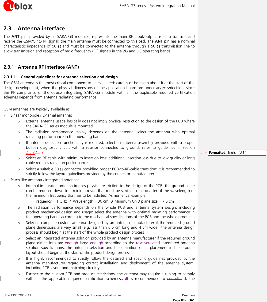 SARA-G3 series - System Integration Manual UBX-13000995 - A1  Advanced InformationPreliminary  Design-in     Page 80 of 161 2.3 Antenna interface The  ANT  pin,  provided  by  all  SARA-G3  modules,  represents  the  main  RF  input/output  used  to  transmit  and receive the GSM/GPRS RF signal: the main antenna must be connected to this pad. The ANT pin has a nominal characteristic impedance of  50   and must be connected to  the antenna through a 50   transmission line to allow transmission and reception of radio frequency (RF) signals in the 2G and 3G operating bands.  2.3.1 Antenna RF interface (ANT) 2.3.1.1 General guidelines for antenna selection and design The GSM antenna is the most critical component to be evaluated: care must be taken about it at the start of the design development, when  the  physical  dimensions of  the  application board are under analysis/decision,  since the  RF  compliance  of  the  device  integrating  SARA-G3  module  with  all  the  applicable  required  certification schemes depends from antenna radiating performance.  GSM antennas are typically available as:  Linear monopole / External antenna: o External antenna usage basically does not imply physical restriction to the design of the PCB where the SARA-G3 series module is mounted o The  radiation  performance  mainly  depends  on  the  antenna:  select  the  antenna  with  optimal radiating performance in the operating bands o If antenna  detection  functionality  is required, select an antenna  assembly  provided  with a  proper built-in  diagnostic  circuit  with  a  resistor  connected  to  ground:  refer  to  guidelines  in  section 2.3.22.3.2 o Select an RF cable with minimum insertion loss: additional insertion loss due to low quality or long cable reduces radiation performance o Select a suitable 50   connector providing proper PCB-to-RF-cable transition: it is recommended to strictly follow the layout guidelines provided by the connector manufacturer  Patch-like antenna / Integrated antenna: o Internal integrated antenna implies physical restriction to the design of the PCB: the ground plane can be reduced down to a minimum size that must be similar to the quarter of the wavelength of the minimum frequency that has to be radiated. As numerical example:   Frequency = 1 GHz  Wavelength = 30 cm  Minimum GND plane size = 7.5 cm o The  radiation  performance  depends  on  the  whole  PCB  and  antenna  system  design,  including product  mechanical  design  and usage:  select  the  antenna with  optimal  radiating performance in the operating bands according to the mechanical specifications of the PCB and the whole product o Select  a  complete  custom antenna  designed  by  an  antenna  manufacturer if  the  required ground plane dimensions are very  small (e.g.  less than  6.5 cm  long  and  4 cm  wide):  the antenna design process should begin at the start of the whole product design process o Select an integrated antenna solution provided by an antenna manufacturer if the required ground plane  dimensions  are  enough  large  enough  according  to  the  relativerelated  integrated  antenna solution  specifications:  the  antenna  selection  and  the  definition  of  its  placement  in  the  product layout should begin at the start of the product design process o It  is  highly  recommended  to  strictly  follow  the  detailed  and  specific  guidelines  provided  by  the antenna  manufacturer  regarding  correct  installation  and  deployment  of  the  antenna  system, including PCB layout and matching circuitry o Further  to the custom PCB  and product restrictions, the antenna may  require a  tuning to comply with  all  the  applicable  required  certification  schemes.: iIt  is  recommended  to  consult  ask  the Formatted: English (U.S.)