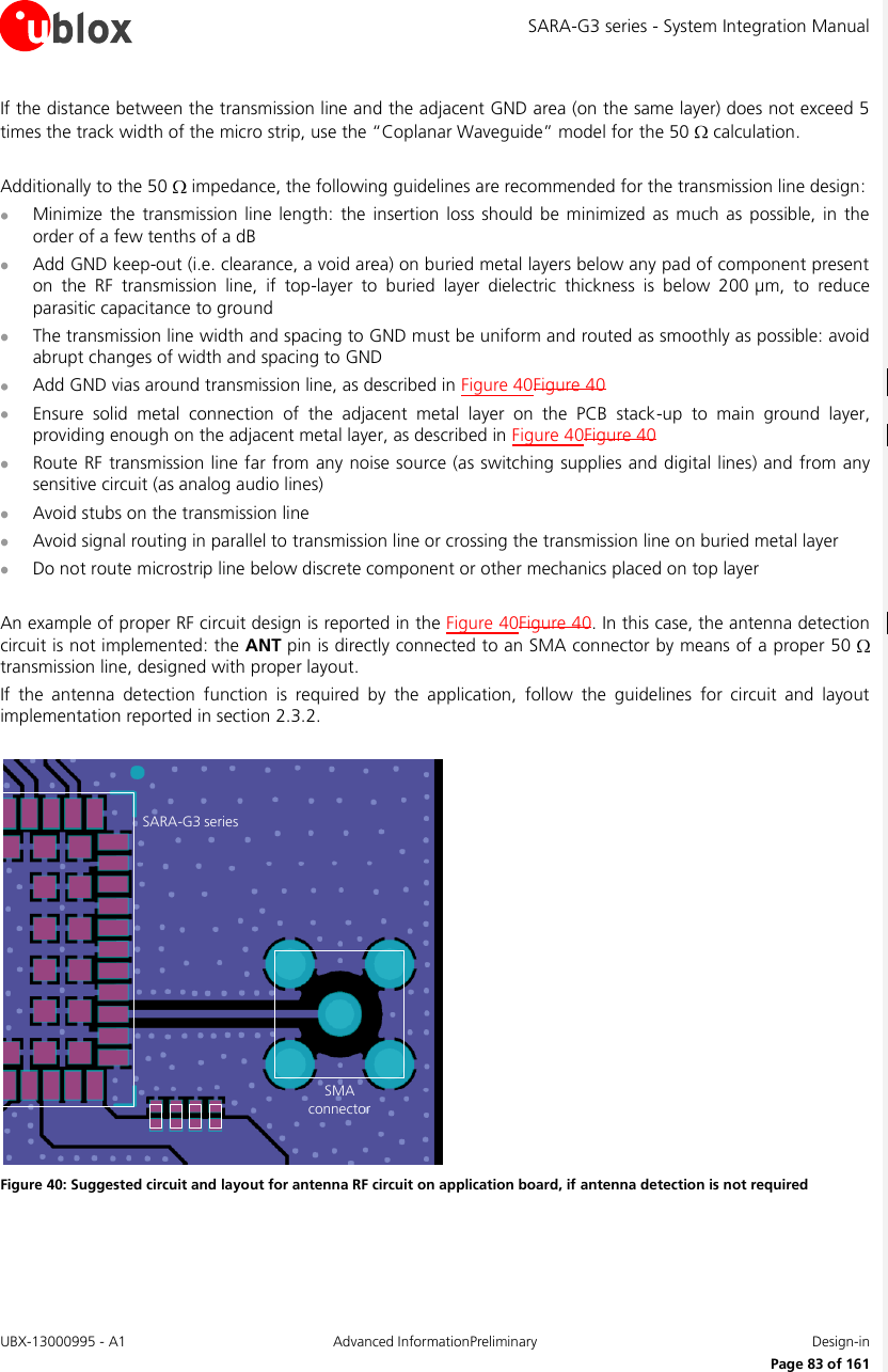 SARA-G3 series - System Integration Manual UBX-13000995 - A1  Advanced InformationPreliminary  Design-in     Page 83 of 161 If the distance between the transmission line and the adjacent GND area (on the same layer) does not exceed 5 times the track width of the micro strip, use the “Coplanar Waveguide” model for the 50   calculation.  Additionally to the 50   impedance, the following guidelines are recommended for the transmission line design:  Minimize  the  transmission line  length:  the insertion  loss  should  be  minimized as  much  as  possible,  in  the order of a few tenths of a dB  Add GND keep-out (i.e. clearance, a void area) on buried metal layers below any pad of component present on  the  RF  transmission  line,  if  top-layer  to  buried  layer  dielectric  thickness  is  below  200 µm,  to  reduce parasitic capacitance to ground  The transmission line width and spacing to GND must be uniform and routed as smoothly as possible: avoid abrupt changes of width and spacing to GND  Add GND vias around transmission line, as described in Figure 40Figure 40  Ensure  solid  metal  connection  of  the  adjacent  metal  layer  on  the  PCB  stack-up  to  main  ground  layer, providing enough on the adjacent metal layer, as described in Figure 40Figure 40  Route RF transmission line far from any noise source (as switching supplies and digital lines) and from any sensitive circuit (as analog audio lines)  Avoid stubs on the transmission line  Avoid signal routing in parallel to transmission line or crossing the transmission line on buried metal layer  Do not route microstrip line below discrete component or other mechanics placed on top layer  An example of proper RF circuit design is reported in the Figure 40Figure 40. In this case, the antenna detection circuit is not implemented: the ANT pin is directly connected to an SMA connector by means of a proper 50   transmission line, designed with proper layout. If  the  antenna  detection  function  is  required  by  the  application,  follow  the  guidelines  for  circuit  and  layout implementation reported in section 2.3.2.  SARA-G3 seriesSMAconnector Figure 40: Suggested circuit and layout for antenna RF circuit on application board, if antenna detection is not required  