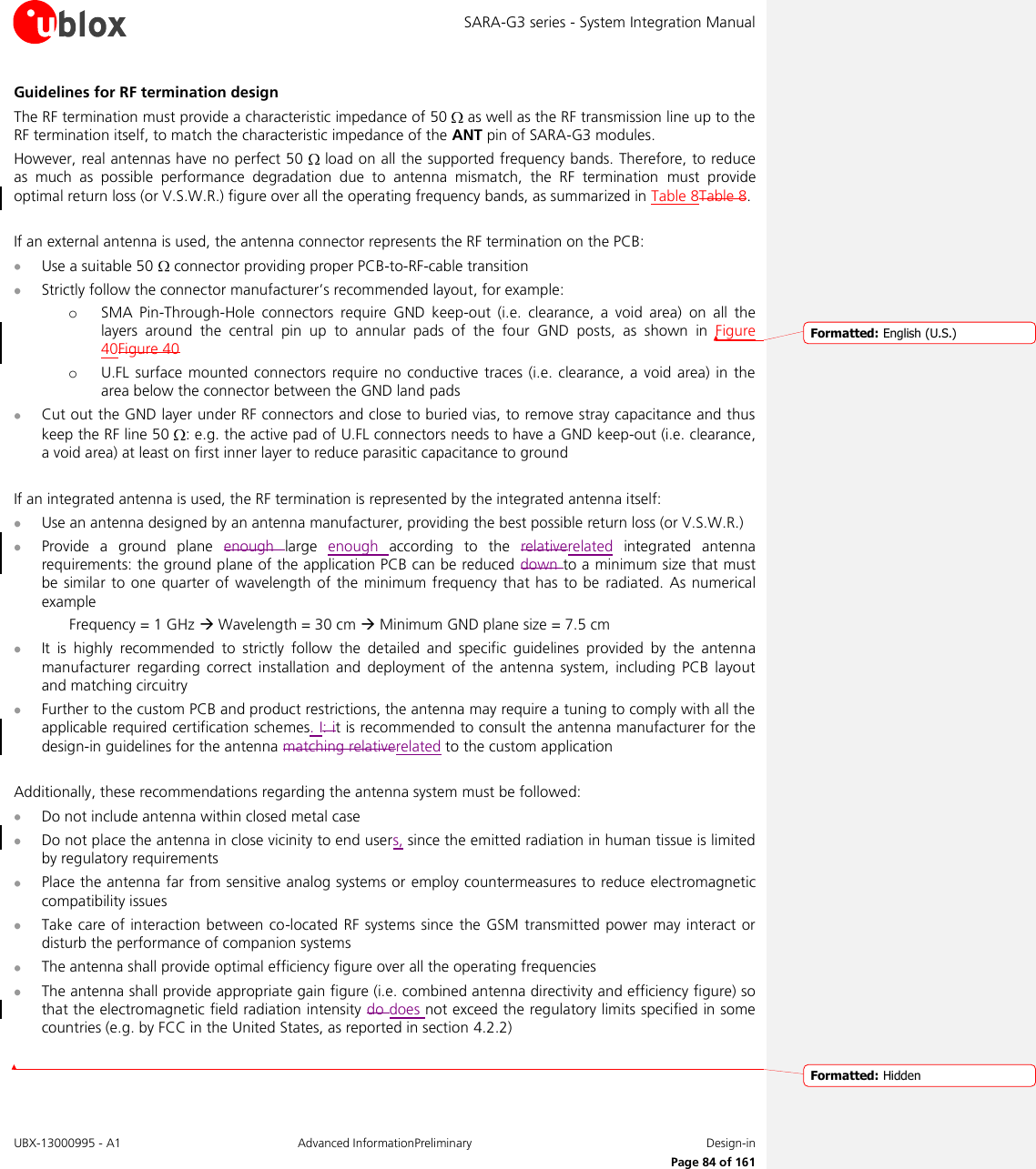 SARA-G3 series - System Integration Manual UBX-13000995 - A1  Advanced InformationPreliminary  Design-in     Page 84 of 161 Guidelines for RF termination design The RF termination must provide a characteristic impedance of 50   as well as the RF transmission line up to the RF termination itself, to match the characteristic impedance of the ANT pin of SARA-G3 modules. However, real antennas have no perfect 50   load on all the supported frequency bands. Therefore, to reduce as  much  as  possible  performance  degradation  due  to  antenna  mismatch,  the  RF  termination  must  provide optimal return loss (or V.S.W.R.) figure over all the operating frequency bands, as summarized in Table 8Table 8.  If an external antenna is used, the antenna connector represents the RF termination on the PCB:  Use a suitable 50   connector providing proper PCB-to-RF-cable transition  Strictly follow the connector manufacturer’s recommended layout, for example:  o SMA  Pin-Through-Hole  connectors  require  GND  keep-out  (i.e.  clearance,  a  void  area)  on  all  the layers  around  the  central  pin  up  to  annular  pads  of  the  four  GND  posts,  as  shown  in  Figure 40Figure 40 o U.FL  surface mounted connectors  require  no conductive traces  (i.e. clearance, a  void area)  in the area below the connector between the GND land pads  Cut out the GND layer under RF connectors and close to buried vias, to remove stray capacitance and thus keep the RF line 50  : e.g. the active pad of U.FL connectors needs to have a GND keep-out (i.e. clearance, a void area) at least on first inner layer to reduce parasitic capacitance to ground  If an integrated antenna is used, the RF termination is represented by the integrated antenna itself:  Use an antenna designed by an antenna manufacturer, providing the best possible return loss (or V.S.W.R.)  Provide  a  ground  plane  enough  large  enough  according  to  the  relativerelated  integrated  antenna requirements: the ground plane of the application PCB can be reduced down to a minimum size that must be similar  to  one quarter of wavelength of  the minimum frequency that has  to  be radiated. As  numerical example   Frequency = 1 GHz  Wavelength = 30 cm  Minimum GND plane size = 7.5 cm  It  is  highly  recommended  to  strictly  follow  the  detailed  and  specific  guidelines  provided  by  the  antenna manufacturer  regarding  correct  installation and  deployment  of  the  antenna  system,  including  PCB  layout and matching circuitry  Further to the custom PCB and product restrictions, the antenna may require a tuning to comply with all the applicable required certification schemes. I: it is recommended to consult the antenna manufacturer for the design-in guidelines for the antenna matching relativerelated to the custom application  Additionally, these recommendations regarding the antenna system must be followed:  Do not include antenna within closed metal case  Do not place the antenna in close vicinity to end users, since the emitted radiation in human tissue is limited by regulatory requirements  Place the antenna far from sensitive analog systems or employ countermeasures to reduce electromagnetic compatibility issues  Take care of interaction  between co-located RF systems since the GSM transmitted power  may  interact or disturb the performance of companion systems  The antenna shall provide optimal efficiency figure over all the operating frequencies  The antenna shall provide appropriate gain figure (i.e. combined antenna directivity and efficiency figure) so that the electromagnetic field radiation intensity do does not exceed the regulatory limits specified in some countries (e.g. by FCC in the United States, as reported in section 4.2.2)  Formatted: English (U.S.)Formatted: Hidden