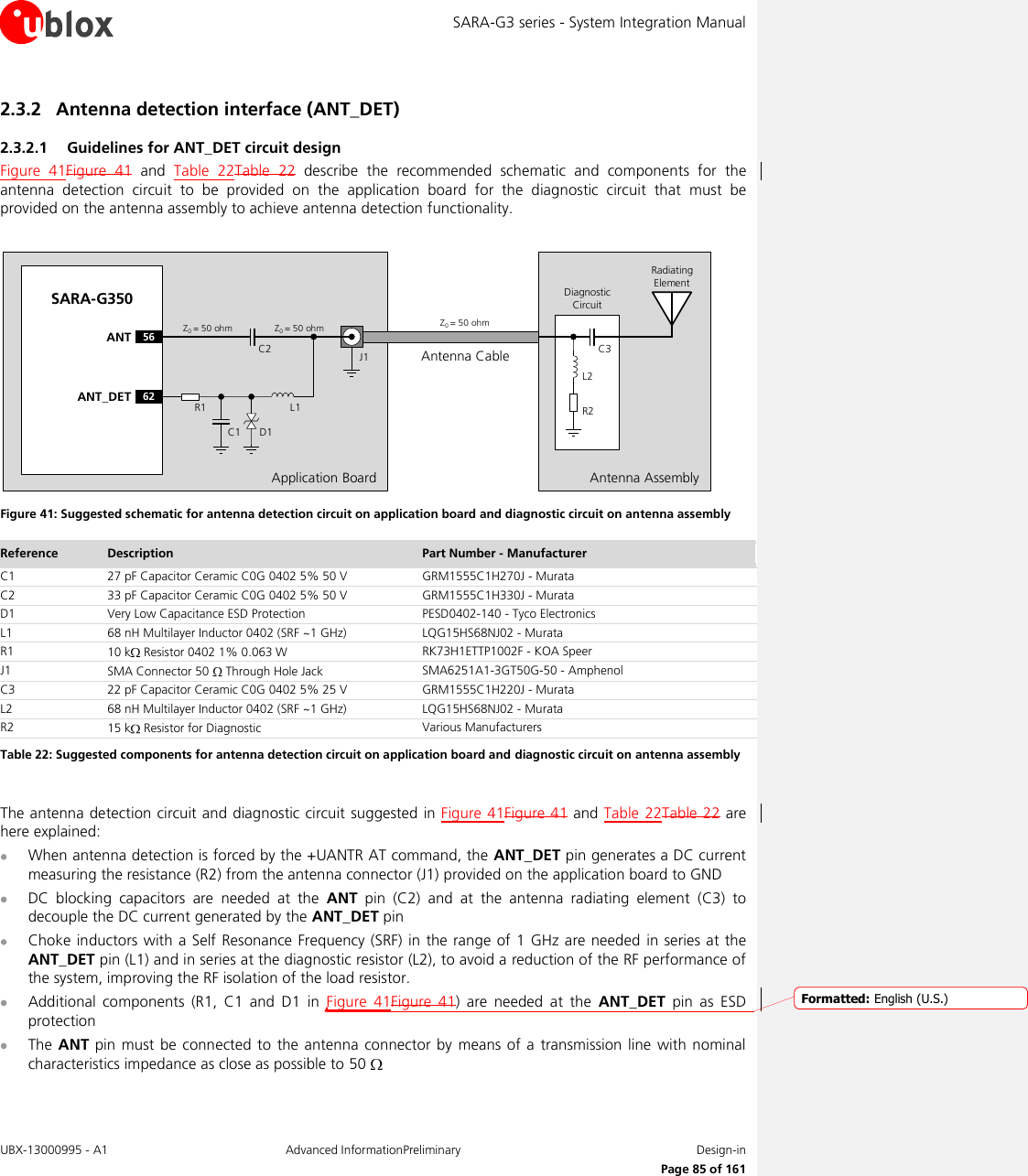 SARA-G3 series - System Integration Manual UBX-13000995 - A1  Advanced InformationPreliminary  Design-in     Page 85 of 161 2.3.2 Antenna detection interface (ANT_DET) 2.3.2.1 Guidelines for ANT_DET circuit design Figure  41Figure  41  and  Table  22Table  22  describe  the  recommended  schematic  and  components  for  the antenna  detection  circuit  to  be  provided  on  the  application  board  for  the  diagnostic  circuit  that  must  be provided on the antenna assembly to achieve antenna detection functionality.  Application BoardAntenna CableSARA-G35056ANT62ANT_DET R1C1 D1L1C2 J1Z0= 50 ohm Z0= 50 ohm Z0= 50 ohmAntenna AssemblyR2C3L2Radiating ElementDiagnostic Circuit Figure 41: Suggested schematic for antenna detection circuit on application board and diagnostic circuit on antenna assembly Reference Description Part Number - Manufacturer C1 27 pF Capacitor Ceramic C0G 0402 5% 50 V GRM1555C1H270J - Murata C2 33 pF Capacitor Ceramic C0G 0402 5% 50 V GRM1555C1H330J - Murata D1 Very Low Capacitance ESD Protection PESD0402-140 - Tyco Electronics L1 68 nH Multilayer Inductor 0402 (SRF ~1 GHz) LQG15HS68NJ02 - Murata R1 10 k  Resistor 0402 1% 0.063 W RK73H1ETTP1002F - KOA Speer J1 SMA Connector 50   Through Hole Jack SMA6251A1-3GT50G-50 - Amphenol C3 22 pF Capacitor Ceramic C0G 0402 5% 25 V  GRM1555C1H220J - Murata L2 68 nH Multilayer Inductor 0402 (SRF ~1 GHz) LQG15HS68NJ02 - Murata R2 15 k  Resistor for Diagnostic Various Manufacturers Table 22: Suggested components for antenna detection circuit on application board and diagnostic circuit on antenna assembly  The antenna detection circuit and diagnostic circuit  suggested in Figure  41Figure 41 and Table 22Table 22 are here explained:  When antenna detection is forced by the +UANTR AT command, the ANT_DET pin generates a DC current measuring the resistance (R2) from the antenna connector (J1) provided on the application board to GND  DC  blocking  capacitors  are  needed  at  the  ANT  pin  (C2)  and  at  the  antenna  radiating  element  (C3)  to decouple the DC current generated by the ANT_DET pin  Choke inductors  with  a Self Resonance Frequency (SRF)  in  the range of 1  GHz are needed  in series at the ANT_DET pin (L1) and in series at the diagnostic resistor (L2), to avoid a reduction of the RF performance of the system, improving the RF isolation of the load resistor.   Additional  components  (R1,  C1  and  D1  in  Figure  41Figure  41)  are  needed  at  the  ANT_DET  pin  as  ESD protection  The ANT pin  must be connected to  the  antenna  connector by means  of a  transmission line with  nominal characteristics impedance as close as possible to 50    Formatted: English (U.S.)