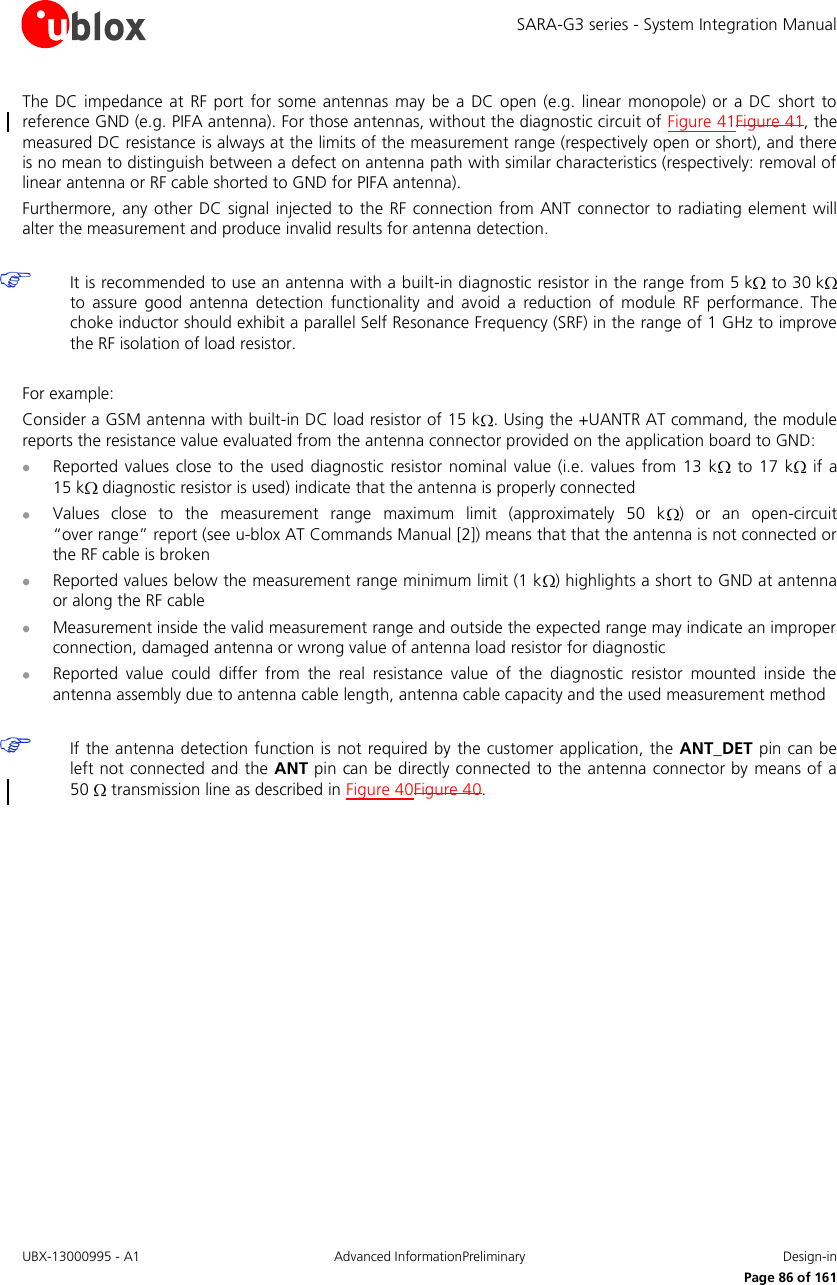SARA-G3 series - System Integration Manual UBX-13000995 - A1  Advanced InformationPreliminary  Design-in     Page 86 of 161 The DC  impedance at  RF  port for  some antennas may  be  a DC open  (e.g. linear monopole)  or a DC  short  to reference GND (e.g. PIFA antenna). For those antennas, without the diagnostic circuit of Figure 41Figure 41, the measured DC resistance is always at the limits of the measurement range (respectively open or short), and there is no mean to distinguish between a defect on antenna path with similar characteristics (respectively: removal of linear antenna or RF cable shorted to GND for PIFA antenna). Furthermore, any other DC  signal injected  to  the RF connection from ANT connector to radiating element  will alter the measurement and produce invalid results for antenna detection.   It is recommended to use an antenna with a built-in diagnostic resistor in the range from 5 k  to 30 k  to  assure  good  antenna  detection  functionality  and  avoid  a  reduction  of  module  RF  performance.  The choke inductor should exhibit a parallel Self Resonance Frequency (SRF) in the range of 1 GHz to improve the RF isolation of load resistor.  For example: Consider a GSM antenna with built-in DC load resistor of 15 k . Using the +UANTR AT command, the module reports the resistance value evaluated from the antenna connector provided on the application board to GND:  Reported  values close  to the  used  diagnostic resistor  nominal value  (i.e. values  from 13 k  to 17  k   if  a 15 k  diagnostic resistor is used) indicate that the antenna is properly connected  Values  close  to  the  measurement  range  maximum  limit  (approximately  50  k )  or  an  open-circuit “over range” report (see u-blox AT Commands Manual [2]) means that that the antenna is not connected or the RF cable is broken  Reported values below the measurement range minimum limit (1 k ) highlights a short to GND at antenna or along the RF cable  Measurement inside the valid measurement range and outside the expected range may indicate an improper connection, damaged antenna or wrong value of antenna load resistor for diagnostic  Reported  value  could  differ  from  the  real  resistance  value  of  the  diagnostic  resistor  mounted  inside  the antenna assembly due to antenna cable length, antenna cable capacity and the used measurement method   If the antenna detection function is not required by the customer application, the ANT_DET pin can be left not connected and the ANT pin can be directly connected to the antenna connector by means of a 50   transmission line as described in Figure 40Figure 40.  