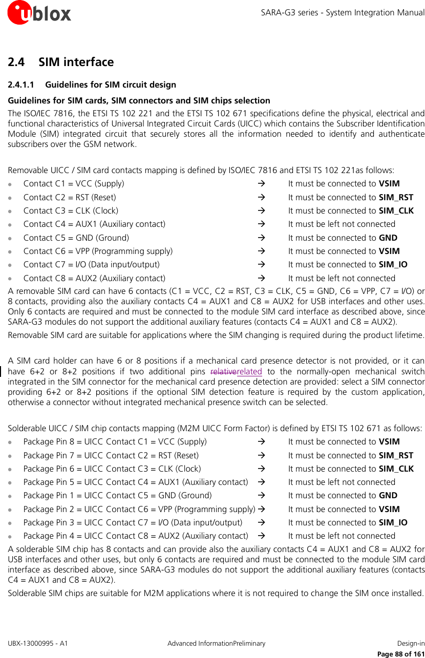 SARA-G3 series - System Integration Manual UBX-13000995 - A1  Advanced InformationPreliminary  Design-in     Page 88 of 161 2.4 SIM interface 2.4.1.1 Guidelines for SIM circuit design Guidelines for SIM cards, SIM connectors and SIM chips selection The ISO/IEC 7816, the ETSI TS 102 221 and the ETSI TS 102 671 specifications define the physical, electrical and functional characteristics of Universal Integrated Circuit Cards (UICC) which contains the Subscriber Identification Module  (SIM)  integrated  circuit  that  securely  stores  all  the  information  needed  to  identify  and  authenticate subscribers over the GSM network.  Removable UICC / SIM card contacts mapping is defined by ISO/IEC 7816 and ETSI TS 102 221as follows:  Contact C1 = VCC (Supply)              It must be connected to VSIM  Contact C2 = RST (Reset)              It must be connected to SIM_RST  Contact C3 = CLK (Clock)              It must be connected to SIM_CLK  Contact C4 = AUX1 (Auxiliary contact)         It must be left not connected  Contact C5 = GND (Ground)            It must be connected to GND  Contact C6 = VPP (Programming supply)         It must be connected to VSIM  Contact C7 = I/O (Data input/output)          It must be connected to SIM_IO  Contact C8 = AUX2 (Auxiliary contact)         It must be left not connected A removable SIM card can have 6 contacts (C1 = VCC, C2 = RST, C3 = CLK, C5 = GND, C6 = VPP, C7 = I/O) or 8 contacts, providing also the auxiliary contacts C4 = AUX1 and C8 = AUX2 for USB interfaces and other uses. Only 6 contacts are required and must be connected to the module SIM card interface as described above, since SARA-G3 modules do not support the additional auxiliary features (contacts C4 = AUX1 and C8 = AUX2). Removable SIM card are suitable for applications where the SIM changing is required during the product lifetime.  A SIM card  holder can have  6  or 8 positions if a mechanical card  presence detector  is  not provided, or it  can have  6+2  or  8+2  positions  if  two  additional  pins  relativerelated  to  the  normally-open  mechanical  switch integrated in the SIM connector for the mechanical card presence detection are provided: select a SIM connector providing  6+2  or  8+2  positions  if  the  optional  SIM  detection  feature  is  required  by  the  custom  application, otherwise a connector without integrated mechanical presence switch can be selected.  Solderable UICC / SIM chip contacts mapping (M2M UICC Form Factor) is defined by ETSI TS 102 671 as follows:  Package Pin 8 = UICC Contact C1 = VCC (Supply)        It must be connected to VSIM  Package Pin 7 = UICC Contact C2 = RST (Reset)        It must be connected to SIM_RST  Package Pin 6 = UICC Contact C3 = CLK (Clock)        It must be connected to SIM_CLK  Package Pin 5 = UICC Contact C4 = AUX1 (Auxiliary contact)      It must be left not connected  Package Pin 1 = UICC Contact C5 = GND (Ground)       It must be connected to GND  Package Pin 2 = UICC Contact C6 = VPP (Programming supply)   It must be connected to VSIM  Package Pin 3 = UICC Contact C7 = I/O (Data input/output)      It must be connected to SIM_IO  Package Pin 4 = UICC Contact C8 = AUX2 (Auxiliary contact)      It must be left not connected A solderable SIM chip has 8 contacts and can provide also the auxiliary contacts C4 = AUX1 and C8 = AUX2 for USB interfaces and other uses, but only 6 contacts are required and must be connected to the module SIM card interface as described above, since SARA-G3 modules do not support the additional auxiliary features (contacts C4 = AUX1 and C8 = AUX2). Solderable SIM chips are suitable for M2M applications where it is not required to change the SIM once installed. 