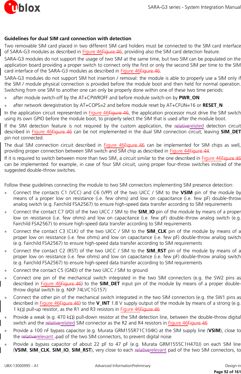 SARA-G3 series - System Integration Manual UBX-13000995 - A1  Advanced InformationPreliminary  Design-in     Page 92 of 161  Guidelines for dual SIM card connection with detection Two removable SIM card placed in two different SIM card holders must be connected to the SIM card interface of SARA-G3 modules as described in Figure 46Figure 46, providing also the SIM card detection feature. SARA-G3 modules do not support the usage of two SIM at the same time, but two SIM can be populated on the application board providing a proper switch to connect only the first or only the second SIM per time to the SIM card interface of the SARA-G3 modules as described in Figure 46Figure 46. SARA-G3 modules do not support SIM hot insertion / removal: the module is able to properly use a SIM only if the SIM / module physical connection is provided before the module boot and then held for normal operation. Switching from one SIM to another one can only be properly done within one of these two time periods:  after module switch-off by the AT+CPWROFF and before module switch-on by PWR_ON  after network deregistration by AT+COPS=2 and before module reset by AT+CFUN=16 or RESET_N In the application circuit represented in Figure 46Figure 46, the application processor must drive the SIM switch using its own GPIO before the module boot, to properly select the SIM that is used after the module boot. If  the  SIM  detection  feature  is  not  required  by  the  custom  application,  the  relativerelated  detection  circuit described in Figure 46Figure 46 can  be not implemented in the dual SIM connection circuit, leaving SIM_DET pin not connected. The  dual  SIM  connection  circuit  described  in  Figure  46Figure  46  can  be  implemented  for  SIM  chips  as  well, providing proper connection between SIM switch and SIM chip as described in Figure 44Figure 44. If it is required to switch between more than two SIM, a circuit similar to the one described in Figure 46Figure 46 can be implemented: for example, in case of four SIM circuit, using proper four-throw switches instead of the suggested double-throw switches.  Follow these guidelines connecting the module to two SIM connectors implementing SIM presence detection:  Connect  the  contacts  C1  (VCC)  and  C6  (VPP)  of  the  two  UICC  /  SIM  to  the VSIM  pin  of  the  module by means  of  a  proper  low  on  resistance  (i.e.  few  ohms)  and  low  on  capacitance  (i.e.  few  pF)  double-throw analog switch (e.g. Fairchild FSA2567) to ensure high-speed data transfer according to SIM requirements  Connect the contact C7 (I/O) of the two UICC / SIM to the SIM_IO pin of the module by means of a proper low  on  resistance  (i.e.  few  ohms)  and  low  on  capacitance  (i.e.  few  pF)  double-throw  analog switch (e.g. Fairchild FSA2567) to ensure high-speed data transfer according to SIM requirements  Connect  the  contact C3  (CLK) of  the  two  UICC / SIM  to  the  SIM_CLK pin  of  the module  by  means  of  a proper low on resistance (i.e. few ohms) and low on capacitance (i.e. few pF) double-throw analog switch (e.g. Fairchild FSA2567) to ensure high-speed data transfer according to SIM requirements  Connect  the  contact C2  (RST)  of  the  two  UICC  /  SIM to  the  SIM_RST pin  of  the module  by  means  of  a proper low on resistance (i.e. few ohms) and low on capacitance (i.e. few pF) double-throw analog switch (e.g. Fairchild FSA2567) to ensure high-speed data transfer according to SIM requirements  Connect the contact C5 (GND) of the two UICC / SIM to ground  Connect  one  pin  of  the  mechanical  switch  integrated  in  the  two  SIM  connectors  (e.g.  the  SW2  pins  as described  in Figure  46Figure  46)  to  the  SIM_DET input  pin  of  the  module by  means of a  proper  double-throw digital switch (e.g. NXP 74LVC1G157)  Connect the other pin of the mechanical switch integrated in the two SIM connectors (e.g. the SW1 pins as described in Figure 46Figure 46) to the V_INT 1.8 V supply output of the module by means of a strong (e.g. 1 k ) pull-up resistor, as the R1 and R3 resistors in Figure 46Figure 46  Provide a weak (e.g. 470 k ) pull-down resistor at the SIM detection line, between the double-throw digital switch and the relativerelated SIM connector as the R2 and R4 resistors in Figure 46Figure 46  Provide a 100 nF bypass capacitor (e.g. Murata GRM155R71C104K) at the SIM supply line (VSIM), close to the relativerelevant  pad of the two SIM connectors, to prevent digital noise   Provide  a  bypass  capacitor  of  about  22  pF  to  47  pF  (e.g.  Murata  GRM1555C1H470J)  on  each  SIM  line (VSIM, SIM_CLK, SIM_IO, SIM_RST), very close to each relativerelevant pad of the two SIM connectors, to 
