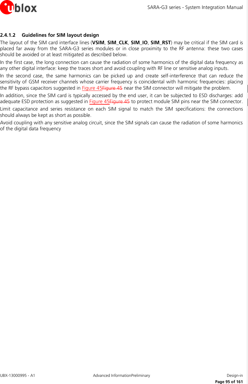 SARA-G3 series - System Integration Manual UBX-13000995 - A1  Advanced InformationPreliminary  Design-in     Page 95 of 161 2.4.1.2 Guidelines for SIM layout design The layout of the SIM card interface lines (VSIM, SIM_CLK, SIM_IO, SIM_RST) may be critical if the SIM card is placed  far  away  from  the  SARA-G3  series  modules  or  in  close  proximity  to  the RF  antenna:  these  two  cases should be avoided or at least mitigated as described below.  In the first case, the long connection can cause the radiation of some harmonics of the digital data frequency as any other digital interface: keep the traces short and avoid coupling with RF line or sensitive analog inputs. In  the  second  case,  the  same  harmonics  can  be  picked  up  and  create  self-interference  that  can  reduce  the sensitivity of GSM receiver channels whose carrier frequency is coincidental with harmonic frequencies: placing the RF bypass capacitors suggested in Figure 45Figure 45 near the SIM connector will mitigate the problem. In addition, since the SIM card is typically accessed by the end user, it can be subjected to ESD discharges: add adequate ESD protection as suggested in Figure 45Figure 45 to protect module SIM pins near the SIM connector. Limit  capacitance  and  series  resistance  on  each  SIM  signal  to  match  the  SIM  specifications:  the  connections should always be kept as short as possible. Avoid coupling with any sensitive analog circuit, since the SIM signals can cause the radiation of some harmonics of the digital data frequency  