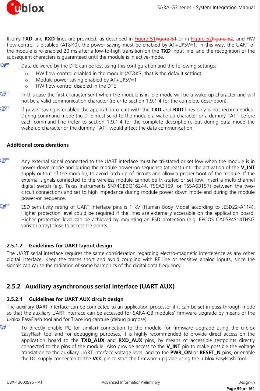 SARA-G3 series - System Integration Manual UBX-13000995 - A1  Advanced InformationPreliminary  Design-in     Page 99 of 161  If only TXD and RXD lines are provided, as described  in Figure 51Figure 51 or in Figure 52Figure 52, and HW flow-control is disabled (AT&amp;K0),  the power saving  must be enabled by AT+UPSV=1. In this way, the UART of the module is re-enabled 20 ms after a low-to-high transition on the TXD input line, and the recognition of the subsequent characters is guaranteed until the module is in active-mode.  Data delivered by the DTE can be lost using this configuration and the following settings: o HW flow-control enabled in the module (AT&amp;K3, that is the default setting) o Module power saving enabled by AT+UPSV=1 o HW flow-control disabled in the DTE  In this case the first character sent when the module is in idle-mode will be a wake-up character and will not be a valid communication character (refer to section 1.9.1.4 for the complete description).  If power saving is enabled the application circuit with the TXD and RXD lines only is not recommended. During command mode the DTE must send to the module a wake-up character or a dummy “AT” before each  command  line  (refer  to  section  1.9.1.4  for  the  complete  description),  but  during  data  mode  the wake-up character or the dummy “AT” would affect the data communication.  Additional considerations   Any external signal connected to the UART interface must be tri-stated or set low when the module is in power-down mode and during the module power-on sequence (at least until the activation of the V_INT supply output of the module), to avoid latch-up of circuits and allow a proper boot of the module. If the external signals connected to the wireless module cannot be tri-stated or set low, insert a multi channel digital  switch  (e.g.  Texas  Instruments  SN74CB3Q16244,  TS5A3159,  or  TS5A63157)  between  the  two-circuit connections and set to high impedance during module power down mode and during the module power-on sequence.  ESD  sensitivity  rating  of  UART  interface  pins  is  1  kV  (Human  Body  Model  according  to  JESD22-A114). Higher  protection  level  could  be  required  if  the  lines  are externally  accessible  on  the  application  board. Higher  protection  level  can be  achieved  by  mounting  an  ESD  protection  (e.g.  EPCOS  CA05P4S14THSG varistor array) close to accessible points.  2.5.1.2 Guidelines for UART layout design The UART serial interface requires the same consideration regarding electro-magnetic interference as any other digital  interface.  Keep  the  traces  short  and  avoid  coupling  with  RF  line  or  sensitive  analog  inputs,  since  the signals can cause the radiation of some harmonics of the digital data frequency.  2.5.2 Auxiliary asynchronous serial interface (UART AUX) 2.5.2.1 Guidelines for UART AUX circuit design The auxiliary UART interface can be connected to an application processor if it can be set in pass-through mode so that the auxiliary UART interface can be accessed for SARA-G3 modules’ firmware upgrade by means of the u-blox EasyFlash tool and for Trace log capture (debug purpose).  To  directly  enable  PC  (or  similar)  connection  to  the  module  for  firmware  upgrade  using  the  u-blox EasyFlash  tool  and  for  debugging  purposes,  it  is  highly  recommended  to  provide  direct  access  on  the application  board  to  the  TXD_AUX  and  RXD_AUX  pins,  by  means  of  accessible  testpoints  directly connected to the pins of the module. Also provide access to the V_INT pin to make possible the voltage translation to the auxiliary UART interface voltage level, and to the PWR_ON or RESET_N pins, or enable the DC supply connected to the VCC pin to start the firmware upgrade using the u-blox EasyFlash tool. 