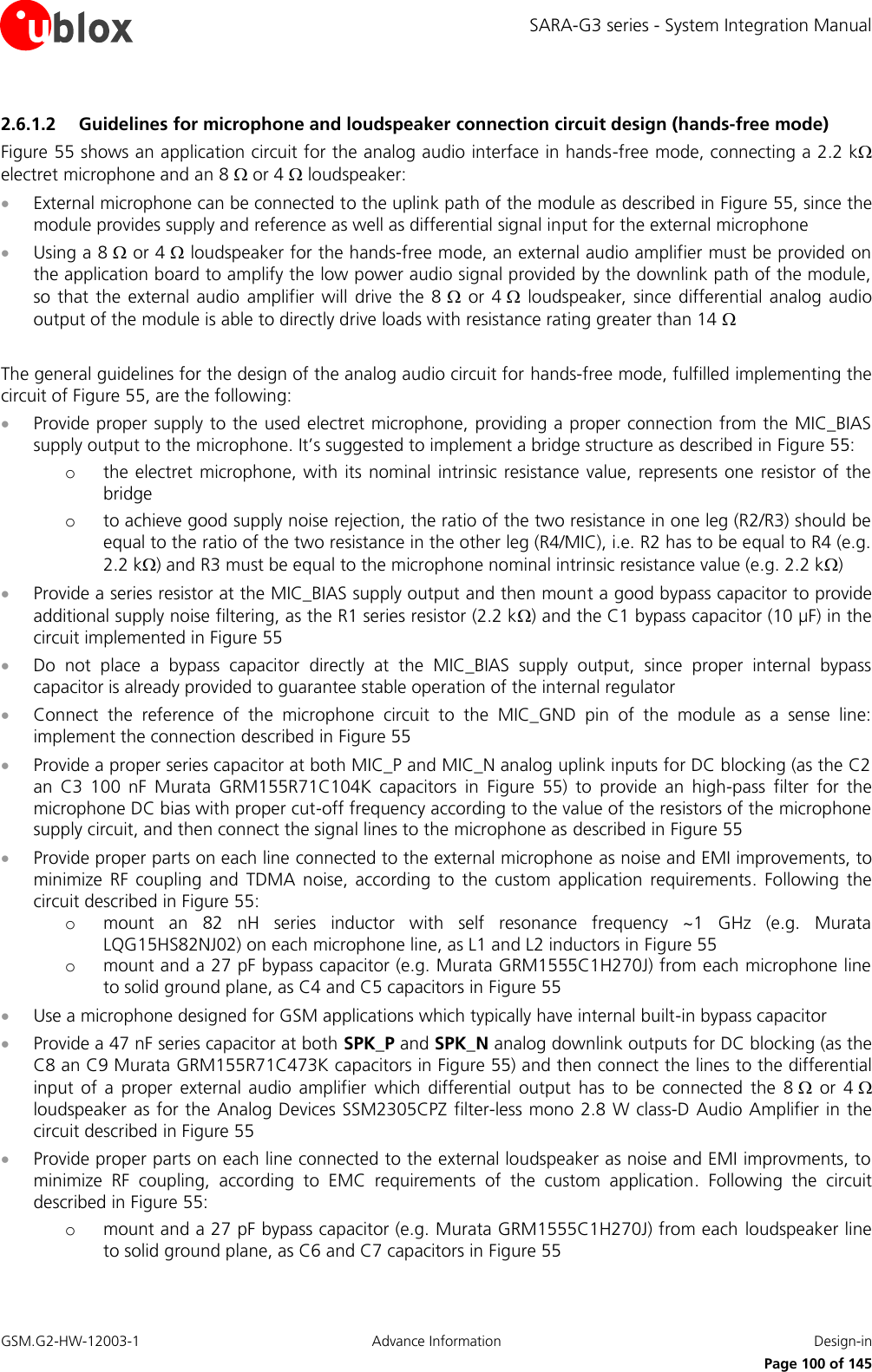 SARA-G3 series - System Integration Manual GSM.G2-HW-12003-1  Advance Information  Design-in     Page 100 of 145 2.6.1.2 Guidelines for microphone and loudspeaker connection circuit design (hands-free mode) Figure 55 shows an application circuit for the analog audio interface in hands-free mode, connecting a 2.2 k electret microphone and an 8  or 4  loudspeaker:  External microphone can be connected to the uplink path of the module as described in Figure 55, since the module provides supply and reference as well as differential signal input for the external microphone  Using a 8  or 4  loudspeaker for the hands-free mode, an external audio amplifier must be provided on the application board to amplify the low power audio signal provided by the downlink path of the module, so that  the  external  audio  amplifier will  drive  the  8   or  4   loudspeaker,  since  differential  analog  audio output of the module is able to directly drive loads with resistance rating greater than 14   The general guidelines for the design of the analog audio circuit for hands-free mode, fulfilled implementing the circuit of Figure 55, are the following:  Provide proper supply to the used electret microphone, providing a proper connection from the MIC_BIAS supply output to the microphone. It’s suggested to implement a bridge structure as described in Figure 55: o the electret microphone, with  its  nominal intrinsic resistance  value, represents  one  resistor of the bridge o to achieve good supply noise rejection, the ratio of the two resistance in one leg (R2/R3) should be equal to the ratio of the two resistance in the other leg (R4/MIC), i.e. R2 has to be equal to R4 (e.g. 2.2 k) and R3 must be equal to the microphone nominal intrinsic resistance value (e.g. 2.2 k)  Provide a series resistor at the MIC_BIAS supply output and then mount a good bypass capacitor to provide additional supply noise filtering, as the R1 series resistor (2.2 k) and the C1 bypass capacitor (10 µF) in the circuit implemented in Figure 55  Do  not  place  a  bypass  capacitor  directly  at  the  MIC_BIAS  supply  output,  since  proper  internal  bypass capacitor is already provided to guarantee stable operation of the internal regulator  Connect  the  reference  of  the  microphone  circuit  to  the  MIC_GND  pin  of  the  module  as  a  sense  line: implement the connection described in Figure 55  Provide a proper series capacitor at both MIC_P and MIC_N analog uplink inputs for DC blocking (as the C2 an  C3  100  nF  Murata  GRM155R71C104K  capacitors  in  Figure  55)  to  provide  an  high-pass  filter  for  the microphone DC bias with proper cut-off frequency according to the value of the resistors of the microphone supply circuit, and then connect the signal lines to the microphone as described in Figure 55  Provide proper parts on each line connected to the external microphone as noise and EMI improvements, to minimize  RF  coupling  and  TDMA  noise,  according  to  the  custom  application  requirements.  Following  the circuit described in Figure 55: o mount  an  82  nH  series  inductor  with  self  resonance  frequency  ~1  GHz  (e.g.  Murata LQG15HS82NJ02) on each microphone line, as L1 and L2 inductors in Figure 55 o mount and a 27 pF bypass capacitor (e.g. Murata GRM1555C1H270J) from each microphone line to solid ground plane, as C4 and C5 capacitors in Figure 55  Use a microphone designed for GSM applications which typically have internal built-in bypass capacitor  Provide a 47 nF series capacitor at both SPK_P and SPK_N analog downlink outputs for DC blocking (as the C8 an C9 Murata GRM155R71C473K capacitors in Figure 55) and then connect the lines to the differential input  of  a  proper  external  audio  amplifier  which  differential  output  has  to  be  connected  the  8   or  4  loudspeaker as for the Analog Devices SSM2305CPZ filter-less mono 2.8  W class-D Audio Amplifier in the circuit described in Figure 55  Provide proper parts on each line connected to the external loudspeaker as noise and EMI improvments, to minimize  RF  coupling,  according  to  EMC  requirements  of  the  custom  application.  Following  the  circuit described in Figure 55: o mount and a 27 pF bypass capacitor (e.g. Murata GRM1555C1H270J) from each  loudspeaker line to solid ground plane, as C6 and C7 capacitors in Figure 55 