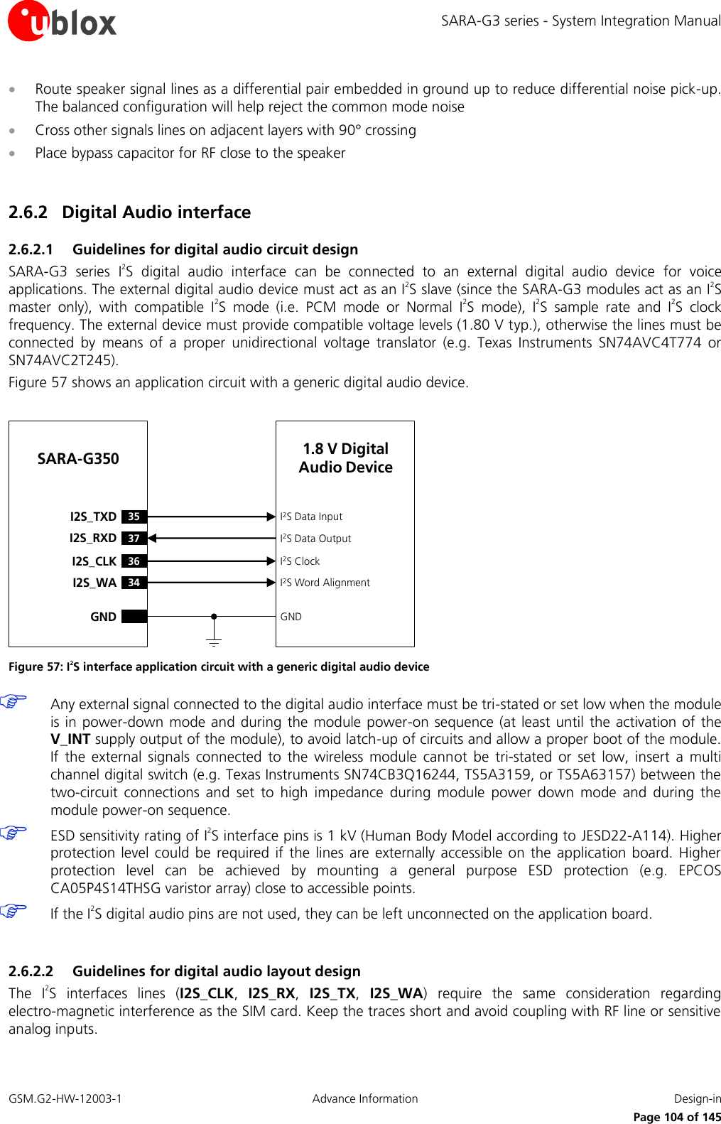 SARA-G3 series - System Integration Manual GSM.G2-HW-12003-1  Advance Information  Design-in     Page 104 of 145  Route speaker signal lines as a differential pair embedded in ground up to reduce differential noise pick-up. The balanced configuration will help reject the common mode noise  Cross other signals lines on adjacent layers with 90° crossing  Place bypass capacitor for RF close to the speaker  2.6.2 Digital Audio interface  2.6.2.1 Guidelines for digital audio circuit design SARA-G3  series  I2S  digital  audio  interface  can  be  connected  to  an  external  digital  audio  device  for  voice applications. The external digital audio device must act as an I2S slave (since the SARA-G3 modules act as an I2S master  only),  with  compatible  I2S  mode  (i.e.  PCM  mode  or  Normal  I2S  mode),  I2S  sample  rate  and  I2S  clock frequency. The external device must provide compatible voltage levels (1.80 V typ.), otherwise the lines must be connected  by  means  of  a  proper  unidirectional  voltage  translator  (e.g.  Texas  Instruments  SN74AVC4T774  or SN74AVC2T245). Figure 57 shows an application circuit with a generic digital audio device.  36I2S_CLK34I2S_WAI2S ClockI2S Word AlignmentSARA-G35035I2S_TXD37I2S_RXDI2S Data InputI2S Data OutputGND GND1.8 V Digital Audio Device Figure 57: I2S interface application circuit with a generic digital audio device  Any external signal connected to the digital audio interface must be tri-stated or set low when the module is in  power-down  mode and during  the  module power-on sequence (at  least  until the  activation of  the V_INT supply output of the module), to avoid latch-up of circuits and allow a proper boot of the module. If  the  external  signals  connected  to  the  wireless  module  cannot  be  tri-stated  or  set  low,  insert  a  multi channel digital switch (e.g. Texas Instruments SN74CB3Q16244, TS5A3159, or TS5A63157) between the two-circuit  connections  and  set  to  high  impedance  during  module  power  down  mode  and  during  the module power-on sequence.  ESD sensitivity rating of I2S interface pins is 1 kV (Human Body Model according to JESD22-A114). Higher protection  level could be  required  if  the  lines  are  externally  accessible  on the  application  board.  Higher protection  level  can  be  achieved  by  mounting  a  general  purpose  ESD  protection  (e.g.  EPCOS CA05P4S14THSG varistor array) close to accessible points.  If the I2S digital audio pins are not used, they can be left unconnected on the application board.  2.6.2.2 Guidelines for digital audio layout design The  I2S  interfaces  lines  (I2S_CLK,  I2S_RX,  I2S_TX,  I2S_WA)  require  the  same  consideration  regarding electro-magnetic interference as the SIM card. Keep the traces short and avoid coupling with RF line or sensitive analog inputs.  