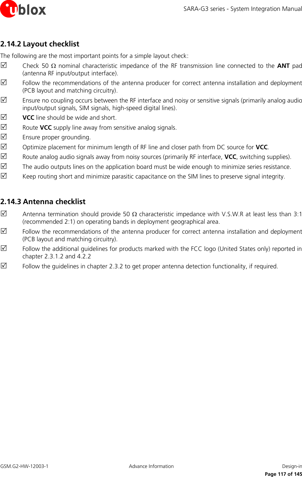 SARA-G3 series - System Integration Manual GSM.G2-HW-12003-1  Advance Information  Design-in     Page 117 of 145 2.14.2 Layout checklist The following are the most important points for a simple layout check:  Check  50    nominal  characteristic  impedance  of  the  RF  transmission  line  connected  to  the  ANT pad (antenna RF input/output interface).  Follow the recommendations of the antenna producer  for correct antenna installation and deployment (PCB layout and matching circuitry).  Ensure no coupling occurs between the RF interface and noisy or sensitive signals (primarily analog audio input/output signals, SIM signals, high-speed digital lines).  VCC line should be wide and short.  Route VCC supply line away from sensitive analog signals.  Ensure proper grounding.  Optimize placement for minimum length of RF line and closer path from DC source for VCC.  Route analog audio signals away from noisy sources (primarily RF interface, VCC, switching supplies).  The audio outputs lines on the application board must be wide enough to minimize series resistance.  Keep routing short and minimize parasitic capacitance on the SIM lines to preserve signal integrity.  2.14.3 Antenna checklist  Antenna termination should provide 50  characteristic impedance with V.S.W.R at least less than 3:1 (recommended 2:1) on operating bands in deployment geographical area.  Follow the recommendations of the antenna producer for correct antenna  installation and deployment (PCB layout and matching circuitry).  Follow the additional guidelines for products marked with the FCC logo (United States only) reported in chapter 2.3.1.2 and 4.2.2  Follow the guidelines in chapter 2.3.2 to get proper antenna detection functionality, if required.   