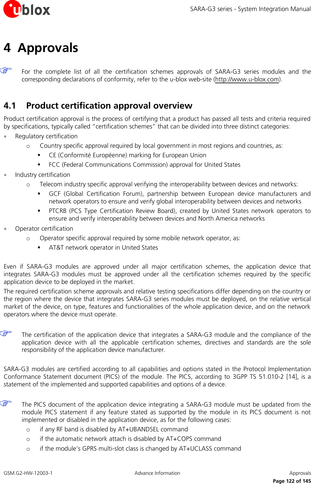 SARA-G3 series - System Integration Manual GSM.G2-HW-12003-1  Advance Information  Approvals     Page 122 of 145 4 Approvals   For  the  complete  list  of  all  the  certification  schemes  approvals  of  SARA-G3  series  modules  and  the corresponding declarations of conformity, refer to the u-blox web-site (http://www.u-blox.com).  4.1 Product certification approval overview Product certification approval is the process of certifying that a product has passed all tests and criteria required by specifications, typically called “certification schemes” that can be divided into three distinct categories:  Regulatory certification o Country specific approval required by local government in most regions and countries, as:  CE (Conformité Européenne) marking for European Union  FCC (Federal Communications Commission) approval for United States  Industry certification o Telecom industry specific approval verifying the interoperability between devices and networks:  GCF  (Global  Certification  Forum),  partnership  between  European  device  manufacturers  and network operators to ensure and verify global interoperability between devices and networks  PTCRB  (PCS  Type  Certification  Review  Board),  created  by  United  States  network  operators  to ensure and verify interoperability between devices and North America networks  Operator certification o Operator specific approval required by some mobile network operator, as:  AT&amp;T network operator in United States  Even  if  SARA-G3  modules  are  approved  under  all  major  certification  schemes,  the  application  device  that integrates  SARA-G3  modules  must  be  approved  under  all  the  certification  schemes  required  by  the  specific application device to be deployed in the market. The required certification scheme approvals and relative testing specifications differ depending on the country or the region where the device that integrates SARA-G3 series modules must be deployed, on the relative vertical market of the device, on type, features and functionalities of the whole application device, and on the network operators where the device must operate.   The certification of the application device that integrates a  SARA-G3 module and the compliance of the application  device  with  all  the  applicable  certification  schemes,  directives  and  standards  are  the  sole responsibility of the application device manufacturer.  SARA-G3 modules  are certified according to all capabilities and options stated in the Protocol  Implementation Conformance  Statement  document  (PICS)  of  the  module. The  PICS,  according  to  3GPP  TS  51.010-2  [14],  is  a statement of the implemented and supported capabilities and options of a device.   The PICS document of the application device integrating a  SARA-G3 module must be updated from the module  PICS  statement  if  any  feature  stated  as  supported  by  the  module  in  its  PICS  document  is  not implemented or disabled in the application device, as for the following cases: o if any RF band is disabled by AT+UBANDSEL command  o if the automatic network attach is disabled by AT+COPS command o if the module’s GPRS multi-slot class is changed by AT+UCLASS command   