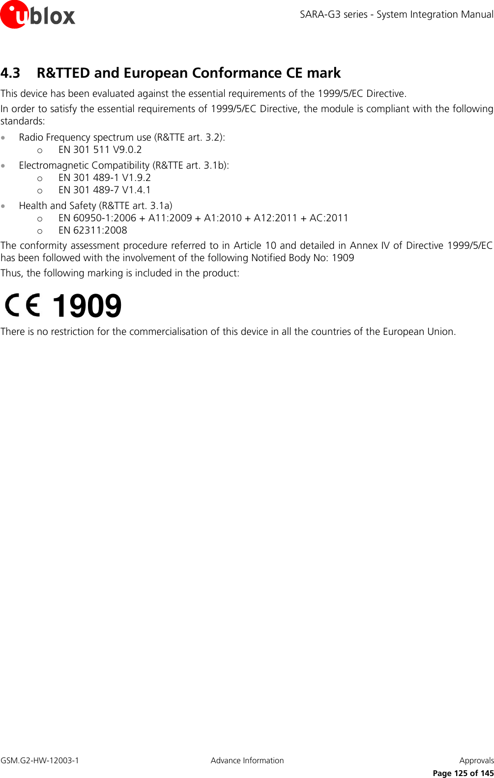 SARA-G3 series - System Integration Manual GSM.G2-HW-12003-1  Advance Information  Approvals     Page 125 of 145 4.3 R&amp;TTED and European Conformance CE mark  This device has been evaluated against the essential requirements of the 1999/5/EC Directive. In order to satisfy the essential requirements of 1999/5/EC Directive, the module is compliant with the following standards:  Radio Frequency spectrum use (R&amp;TTE art. 3.2): o EN 301 511 V9.0.2  Electromagnetic Compatibility (R&amp;TTE art. 3.1b): o EN 301 489-1 V1.9.2 o EN 301 489-7 V1.4.1  Health and Safety (R&amp;TTE art. 3.1a) o EN 60950-1:2006 + A11:2009 + A1:2010 + A12:2011 + AC:2011 o EN 62311:2008 The conformity assessment procedure referred to in Article 10 and detailed in Annex IV of Directive 1999/5/EC has been followed with the involvement of the following Notified Body No: 1909 Thus, the following marking is included in the product:  There is no restriction for the commercialisation of this device in all the countries of the European Union.   1909 