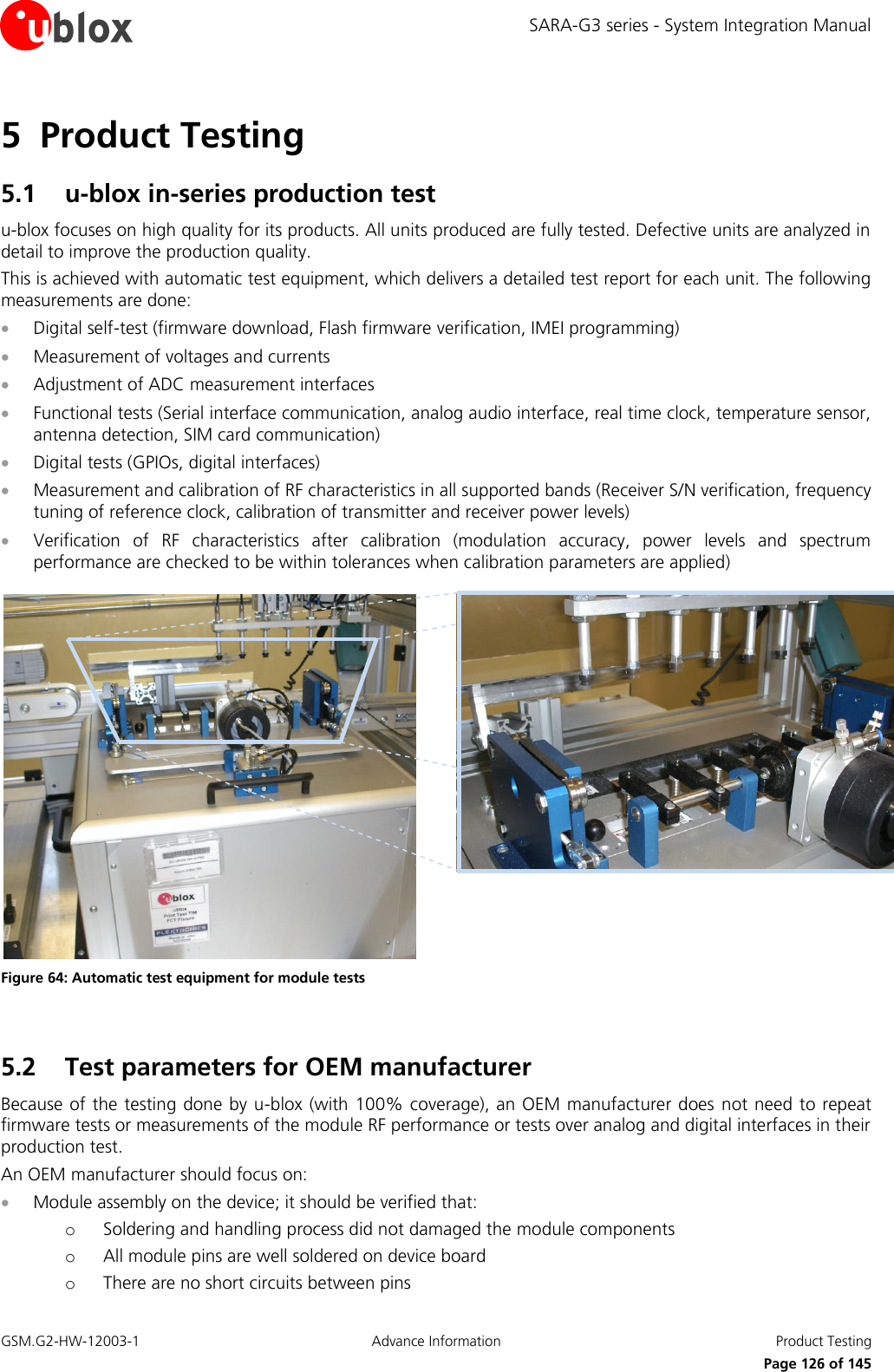 SARA-G3 series - System Integration Manual GSM.G2-HW-12003-1  Advance Information  Product Testing     Page 126 of 145 5 Product Testing 5.1 u-blox in-series production test u-blox focuses on high quality for its products. All units produced are fully tested. Defective units are analyzed in detail to improve the production quality. This is achieved with automatic test equipment, which delivers a detailed test report for each unit. The following measurements are done:  Digital self-test (firmware download, Flash firmware verification, IMEI programming)  Measurement of voltages and currents  Adjustment of ADC measurement interfaces  Functional tests (Serial interface communication, analog audio interface, real time clock, temperature sensor, antenna detection, SIM card communication)  Digital tests (GPIOs, digital interfaces)  Measurement and calibration of RF characteristics in all supported bands (Receiver S/N verification, frequency tuning of reference clock, calibration of transmitter and receiver power levels)  Verification  of  RF  characteristics  after  calibration  (modulation  accuracy,  power  levels  and  spectrum performance are checked to be within tolerances when calibration parameters are applied)   Figure 64: Automatic test equipment for module tests  5.2 Test parameters for OEM manufacturer Because of the testing  done by u-blox (with 100% coverage), an OEM manufacturer does not need to repeat firmware tests or measurements of the module RF performance or tests over analog and digital interfaces in their production test. An OEM manufacturer should focus on:  Module assembly on the device; it should be verified that: o Soldering and handling process did not damaged the module components o All module pins are well soldered on device board o There are no short circuits between pins 