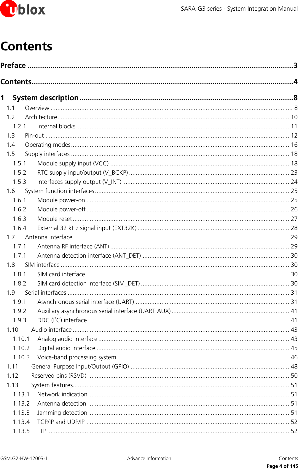 SARA-G3 series - System Integration Manual GSM.G2-HW-12003-1  Advance Information  Contents     Page 4 of 145 Contents Preface ................................................................................................................................ 3 Contents .............................................................................................................................. 4 1 System description ....................................................................................................... 8 1.1 Overview .............................................................................................................................................. 8 1.2 Architecture ........................................................................................................................................ 10 1.2.1 Internal blocks ............................................................................................................................. 11 1.3 Pin-out ............................................................................................................................................... 12 1.4 Operating modes ................................................................................................................................ 16 1.5 Supply interfaces ................................................................................................................................ 18 1.5.1 Module supply input (VCC) ......................................................................................................... 18 1.5.2 RTC supply input/output (V_BCKP) .............................................................................................. 23 1.5.3 Interfaces supply output (V_INT) .................................................................................................. 24 1.6 System function interfaces .................................................................................................................. 25 1.6.1 Module power-on ....................................................................................................................... 25 1.6.2 Module power-off ....................................................................................................................... 26 1.6.3 Module reset ............................................................................................................................... 27 1.6.4 External 32 kHz signal input (EXT32K) ......................................................................................... 28 1.7 Antenna interface ............................................................................................................................... 29 1.7.1 Antenna RF interface (ANT) ......................................................................................................... 29 1.7.1 Antenna detection interface (ANT_DET) ...................................................................................... 30 1.8 SIM interface ...................................................................................................................................... 30 1.8.1 SIM card interface ....................................................................................................................... 30 1.8.2 SIM card detection interface (SIM_DET) ....................................................................................... 30 1.9 Serial interfaces .................................................................................................................................. 31 1.9.1 Asynchronous serial interface (UART)........................................................................................... 31 1.9.2 Auxiliary asynchronous serial interface (UART AUX) ..................................................................... 41 1.9.3 DDC (I2C) interface ...................................................................................................................... 41 1.10 Audio interface ............................................................................................................................... 43 1.10.1 Analog audio interface ................................................................................................................ 43 1.10.2 Digital audio interface ................................................................................................................. 45 1.10.3 Voice-band processing system ..................................................................................................... 46 1.11 General Purpose Input/Output (GPIO) ............................................................................................. 48 1.12 Reserved pins (RSVD) ...................................................................................................................... 50 1.13 System features............................................................................................................................... 51 1.13.1 Network indication ...................................................................................................................... 51 1.13.2 Antenna detection ...................................................................................................................... 51 1.13.3 Jamming detection ...................................................................................................................... 51 1.13.4 TCP/IP and UDP/IP ....................................................................................................................... 52 1.13.5 FTP .............................................................................................................................................. 52 