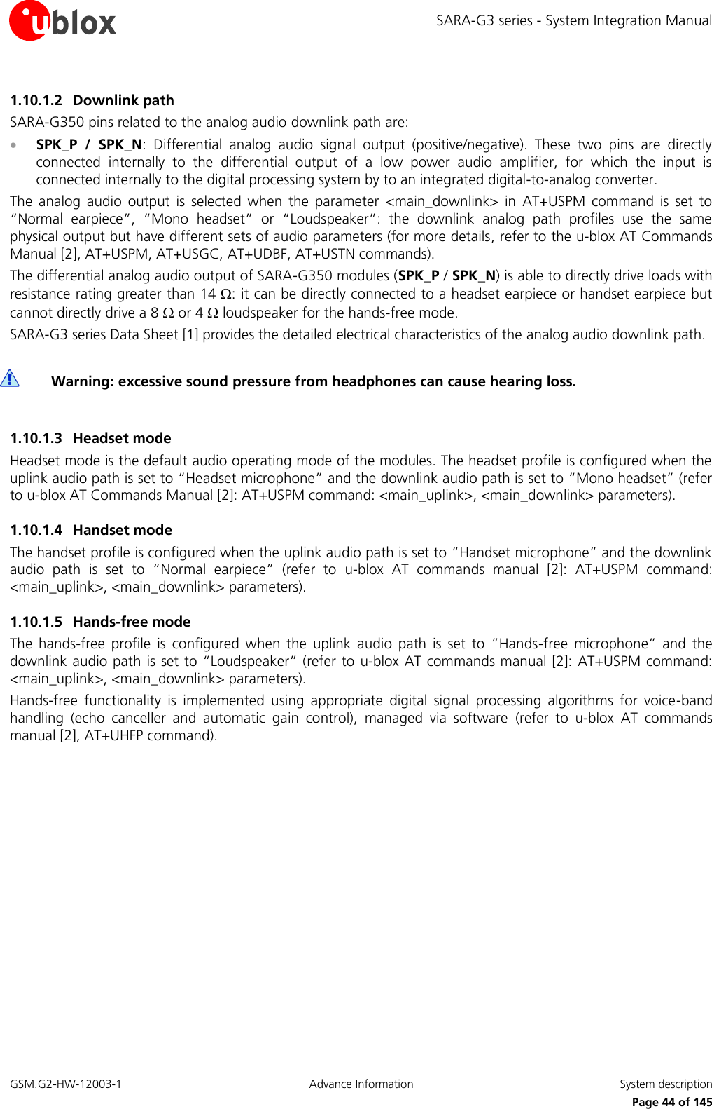 SARA-G3 series - System Integration Manual GSM.G2-HW-12003-1  Advance Information  System description     Page 44 of 145 1.10.1.2 Downlink path SARA-G350 pins related to the analog audio downlink path are:  SPK_P  /  SPK_N:  Differential  analog  audio  signal  output  (positive/negative).  These  two  pins  are  directly connected  internally  to  the  differential  output  of  a  low  power  audio  amplifier,  for  which  the  input  is connected internally to the digital processing system by to an integrated digital-to-analog converter. The  analog  audio  output  is  selected  when  the  parameter  &lt;main_downlink&gt;  in  AT+USPM  command  is  set  to “Normal  earpiece”,  “Mono  headset”  or  “Loudspeaker”:  the  downlink  analog  path  profiles  use  the  same physical output but have different sets of audio parameters (for more details, refer to the u-blox AT Commands Manual [2], AT+USPM, AT+USGC, AT+UDBF, AT+USTN commands). The differential analog audio output of SARA-G350 modules (SPK_P / SPK_N) is able to directly drive loads with resistance rating greater than 14 : it can be directly connected to a headset earpiece or handset earpiece but cannot directly drive a 8  or 4  loudspeaker for the hands-free mode. SARA-G3 series Data Sheet [1] provides the detailed electrical characteristics of the analog audio downlink path.   Warning: excessive sound pressure from headphones can cause hearing loss.  1.10.1.3 Headset mode Headset mode is the default audio operating mode of the modules. The headset profile is configured when the uplink audio path is set to “Headset microphone” and the downlink audio path is set to “Mono headset” (refer to u-blox AT Commands Manual [2]: AT+USPM command: &lt;main_uplink&gt;, &lt;main_downlink&gt; parameters). 1.10.1.4 Handset mode The handset profile is configured when the uplink audio path is set to “Handset microphone” and the downlink audio  path  is  set  to  “Normal  earpiece”  (refer  to  u-blox AT  commands  manual [2]:  AT+USPM  command: &lt;main_uplink&gt;, &lt;main_downlink&gt; parameters). 1.10.1.5 Hands-free mode The  hands-free  profile  is  configured  when  the  uplink  audio  path  is  set  to  “Hands-free  microphone”  and  the downlink audio path is set to “Loudspeaker” (refer to  u-blox AT commands manual [2]: AT+USPM command: &lt;main_uplink&gt;, &lt;main_downlink&gt; parameters). Hands-free  functionality  is  implemented  using  appropriate  digital  signal  processing  algorithms  for  voice-band handling  (echo  canceller  and  automatic  gain  control),  managed  via  software  (refer  to  u-blox AT  commands manual [2], AT+UHFP command).  