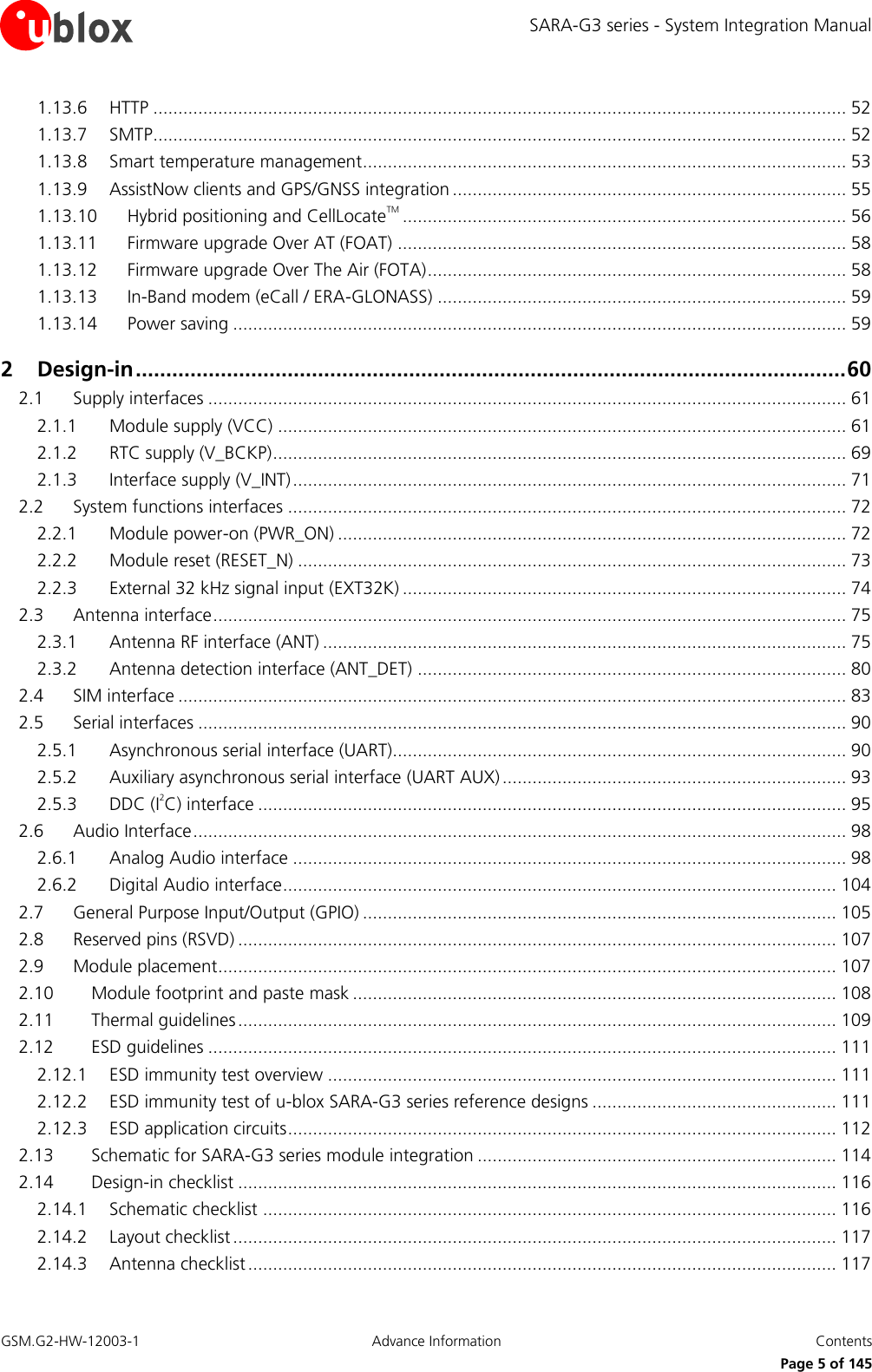 SARA-G3 series - System Integration Manual GSM.G2-HW-12003-1  Advance Information  Contents     Page 5 of 145 1.13.6 HTTP ........................................................................................................................................... 52 1.13.7 SMTP ........................................................................................................................................... 52 1.13.8 Smart temperature management ................................................................................................. 53 1.13.9 AssistNow clients and GPS/GNSS integration ............................................................................... 55 1.13.10 Hybrid positioning and CellLocateTM ......................................................................................... 56 1.13.11 Firmware upgrade Over AT (FOAT) .......................................................................................... 58 1.13.12 Firmware upgrade Over The Air (FOTA) .................................................................................... 58 1.13.13 In-Band modem (eCall / ERA-GLONASS) .................................................................................. 59 1.13.14 Power saving ........................................................................................................................... 59 2 Design-in ..................................................................................................................... 60 2.1 Supply interfaces ................................................................................................................................ 61 2.1.1 Module supply (VCC) .................................................................................................................. 61 2.1.2 RTC supply (V_BCKP) ................................................................................................................... 69 2.1.3 Interface supply (V_INT) ............................................................................................................... 71 2.2 System functions interfaces ................................................................................................................ 72 2.2.1 Module power-on (PWR_ON) ...................................................................................................... 72 2.2.2 Module reset (RESET_N) .............................................................................................................. 73 2.2.3 External 32 kHz signal input (EXT32K) ......................................................................................... 74 2.3 Antenna interface ............................................................................................................................... 75 2.3.1 Antenna RF interface (ANT) ......................................................................................................... 75 2.3.2 Antenna detection interface (ANT_DET) ...................................................................................... 80 2.4 SIM interface ...................................................................................................................................... 83 2.5 Serial interfaces .................................................................................................................................. 90 2.5.1 Asynchronous serial interface (UART)........................................................................................... 90 2.5.2 Auxiliary asynchronous serial interface (UART AUX) ..................................................................... 93 2.5.3 DDC (I2C) interface ...................................................................................................................... 95 2.6 Audio Interface ................................................................................................................................... 98 2.6.1 Analog Audio interface ............................................................................................................... 98 2.6.2 Digital Audio interface ............................................................................................................... 104 2.7 General Purpose Input/Output (GPIO) ............................................................................................... 105 2.8 Reserved pins (RSVD) ........................................................................................................................ 107 2.9 Module placement............................................................................................................................ 107 2.10 Module footprint and paste mask ................................................................................................. 108 2.11 Thermal guidelines ........................................................................................................................ 109 2.12 ESD guidelines .............................................................................................................................. 111 2.12.1 ESD immunity test overview ...................................................................................................... 111 2.12.2 ESD immunity test of u-blox SARA-G3 series reference designs ................................................. 111 2.12.3 ESD application circuits .............................................................................................................. 112 2.13 Schematic for SARA-G3 series module integration ........................................................................ 114 2.14 Design-in checklist ........................................................................................................................ 116 2.14.1 Schematic checklist ................................................................................................................... 116 2.14.2 Layout checklist ......................................................................................................................... 117 2.14.3 Antenna checklist ...................................................................................................................... 117 