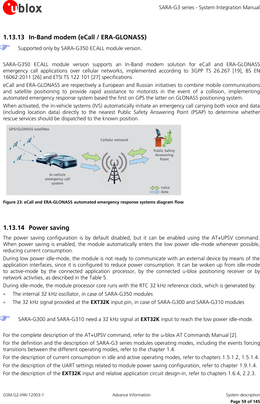 SARA-G3 series - System Integration Manual GSM.G2-HW-12003-1  Advance Information  System description     Page 59 of 145 1.13.13 In-Band modem (eCall / ERA-GLONASS)  Supported only by SARA-G350 ECALL module version.  SARA-G350  ECALL  module  version  supports  an In-Band  modem  solution  for  eCall  and  ERA-GLONASS emergency  call  applications  over  cellular  networks,  implemented  according  to  3GPP  TS  26.267  [19],  BS  EN 16062:2011 [26] and ETSI TS 122 101 [27] specifications. eCall and ERA-GLONASS are respectively a European and Russian initiatives to combine mobile communications and  satellite  positioning  to  provide  rapid  assistance  to  motorists  in  the  event  of  a  collision,  implementing automated emergency response system based the first on GPS the latter on GLONASS positioning system.  When activated, the in-vehicle systems (IVS) automatically initiate an emergency call carrying both voice and data (including  location  data)  directly  to  the  nearest  Public  Safety  Answering  Point  (PSAP)  to  determine  whether rescue services should be dispatched to the known position.  Figure 23: eCall and ERA-GLONASS automated emergency response systems diagram flow  1.13.14 Power saving  The  power  saving  configuration  is  by  default  disabled,  but  it  can  be  enabled  using  the  AT+UPSV  command. When power saving is enabled, the module automatically enters the low power idle-mode whenever possible, reducing current consumption. During low power idle-mode, the module is not ready to communicate with an external device by means of the application interfaces, since it is configured to reduce power consumption. It can be woken up from idle-mode to  active-mode  by  the  connected  application  processor,  by  the  connected  u-blox  positioning  receiver  or  by network activities, as described in the Table 5. During idle-mode, the module processor core runs with the RTC 32 kHz reference clock, which is generated by:  The internal 32 kHz oscillator, in case of SARA-G350 modules  The 32 kHz signal provided at the EXT32K input pin, in case of SARA-G300 and SARA-G310 modules   SARA-G300 and SARA-G310 need a 32 kHz signal at EXT32K input to reach the low power idle-mode.  For the complete description of the AT+UPSV command, refer to the u-blox AT Commands Manual [2]. For the definition and the description of SARA-G3 series modules operating modes, including the events forcing transitions between the different operating modes, refer to the chapter 1.4. For the description of current consumption in idle and active operating modes, refer to chapters 1.5.1.2, 1.5.1.4. For the description of the UART settings related to module power saving configuration, refer to chapter 1.9.1.4. For the description of the EXT32K input and relative application circuit design-in, refer to chapters 1.6.4, 2.2.3. 