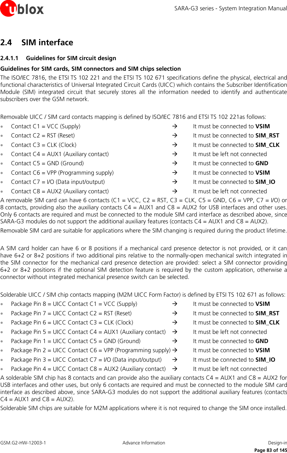 SARA-G3 series - System Integration Manual GSM.G2-HW-12003-1  Advance Information  Design-in     Page 83 of 145 2.4 SIM interface 2.4.1.1 Guidelines for SIM circuit design Guidelines for SIM cards, SIM connectors and SIM chips selection The ISO/IEC 7816, the ETSI TS 102 221 and the ETSI TS 102 671 specifications define the physical, electrical and functional characteristics of Universal Integrated Circuit Cards (UICC) which contains the Subscriber Identification Module  (SIM)  integrated  circuit  that  securely  stores  all  the  information  needed  to  identify  and  authenticate subscribers over the GSM network.  Removable UICC / SIM card contacts mapping is defined by ISO/IEC 7816 and ETSI TS 102 221as follows:  Contact C1 = VCC (Supply)              It must be connected to VSIM  Contact C2 = RST (Reset)              It must be connected to SIM_RST  Contact C3 = CLK (Clock)              It must be connected to SIM_CLK  Contact C4 = AUX1 (Auxiliary contact)         It must be left not connected  Contact C5 = GND (Ground)            It must be connected to GND  Contact C6 = VPP (Programming supply)         It must be connected to VSIM  Contact C7 = I/O (Data input/output)          It must be connected to SIM_IO  Contact C8 = AUX2 (Auxiliary contact)         It must be left not connected A removable SIM card can have 6 contacts (C1 = VCC, C2 = RST, C3 = CLK, C5 = GND, C6 = VPP, C7 = I/O) or 8 contacts, providing also the auxiliary contacts C4 = AUX1 and C8 = AUX2 for USB interfaces and other uses. Only 6 contacts are required and must be connected to the module SIM card interface as described above, since SARA-G3 modules do not support the additional auxiliary features (contacts C4 = AUX1 and C8 = AUX2). Removable SIM card are suitable for applications where the SIM changing is required during the product lifetime.  A SIM card holder  can have  6  or  8 positions  if  a mechanical  card presence  detector is not  provided, or  it  can have 6+2 or 8+2 positions if two additional pins  relative to the normally-open mechanical switch integrated in the SIM  connector  for  the mechanical card  presence  detection are provided:  select a  SIM  connector  providing 6+2 or  8+2  positions  if  the  optional  SIM  detection  feature  is required  by  the  custom  application,  otherwise  a connector without integrated mechanical presence switch can be selected.  Solderable UICC / SIM chip contacts mapping (M2M UICC Form Factor) is defined by ETSI TS 102 671 as follows:  Package Pin 8 = UICC Contact C1 = VCC (Supply)        It must be connected to VSIM  Package Pin 7 = UICC Contact C2 = RST (Reset)        It must be connected to SIM_RST  Package Pin 6 = UICC Contact C3 = CLK (Clock)        It must be connected to SIM_CLK  Package Pin 5 = UICC Contact C4 = AUX1 (Auxiliary contact)      It must be left not connected  Package Pin 1 = UICC Contact C5 = GND (Ground)       It must be connected to GND  Package Pin 2 = UICC Contact C6 = VPP (Programming supply)   It must be connected to VSIM  Package Pin 3 = UICC Contact C7 = I/O (Data input/output)      It must be connected to SIM_IO  Package Pin 4 = UICC Contact C8 = AUX2 (Auxiliary contact)      It must be left not connected A solderable SIM chip has 8 contacts and can provide also the auxiliary contacts C4 = AUX1 and C8 = AUX2 for USB interfaces and other uses, but only 6 contacts are required and must be connected to the module SIM card interface as described above, since SARA-G3 modules do not support the additional auxiliary features (contacts C4 = AUX1 and C8 = AUX2). Solderable SIM chips are suitable for M2M applications where it is not required to change the SIM once installed. 