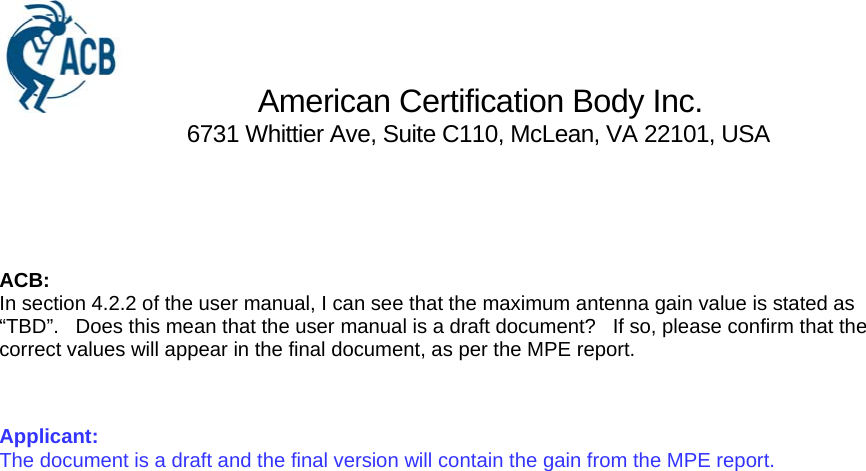                 American Certification Body Inc.                               6731 Whittier Ave, Suite C110, McLean, VA 22101, USA    ACB: In section 4.2.2 of the user manual, I can see that the maximum antenna gain value is stated as “TBD”.   Does this mean that the user manual is a draft document?   If so, please confirm that the correct values will appear in the final document, as per the MPE report.  Applicant: The document is a draft and the final version will contain the gain from the MPE report. 