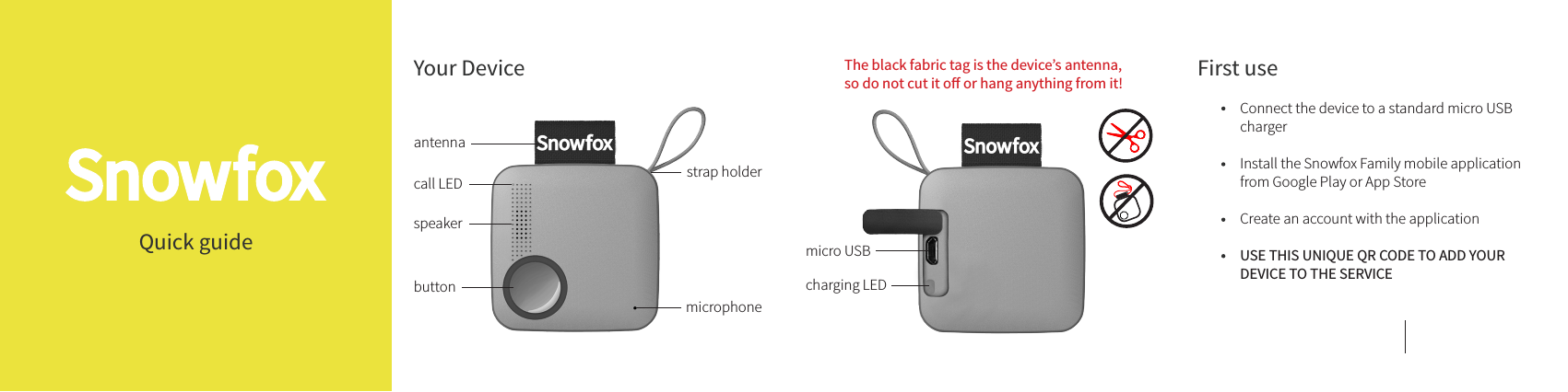 Quick guideantennacall LEDspeakerbuttonmicrophoneYour Device The black fabric tag is the device’s antenna,so do not cut it o or hang anything from it!micro USBcharging LEDstrap holderConnect the device to a standard micro USB charger Install the Snowfox Family mobile application from Google Play or App Store Create an account with the application USE THIS UNIQUE QR CODE TO ADD YOUR DEVICE TO THE SERVICEFirst use