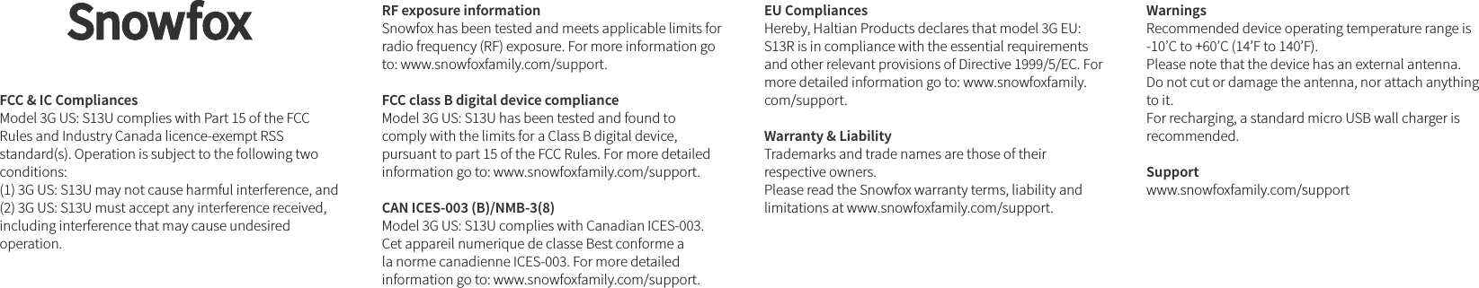 FCC &amp; IC Compliances Model 3G US: S13U complies with Part 15 of the FCC Rules and Industry Canada licence-exempt RSS standard(s). Operation is subject to the following two conditions:(1) 3G US: S13U may not cause harmful interference, and (2) 3G US: S13U must accept any interference received, including interference that may cause undesired operation.RF exposure information Snowfox has been tested and meets applicable limits for radio frequency (RF) exposure. For more information go to: www.snowfoxfamily.com/support.FCC class B digital device compliance Model 3G US: S13U has been tested and found to comply with the limits for a Class B digital device, pursuant to part 15 of the FCC Rules. For more detailed information go to: www.snowfoxfamily.com/support. CAN ICES-003 (B)/NMB-3(8) Model 3G US: S13U complies with Canadian ICES-003. Cet appareil numerique de classe Best conforme a la norme canadienne ICES-003. For more detailed information go to: www.snowfoxfamily.com/support.EU Compliances Hereby, Haltian Products declares that model 3G EU: S13R is in compliance with the essential requirements and other relevant provisions of Directive 1999/5/EC. For more detailed information go to: www.snowfoxfamily.com/support. Warranty &amp; Liability Trademarks and trade names are those of their respective owners. Please read the Snowfox warranty terms, liability and limitations at www.snowfoxfamily.com/support.Warnings Recommended device operating temperature range is -10’C to +60’C (14’F to 140’F). Please note that the device has an external antenna. Do not cut or damage the antenna, nor attach anything to it. For recharging, a standard micro USB wall charger is recommended.Support www.snowfoxfamily.com/support