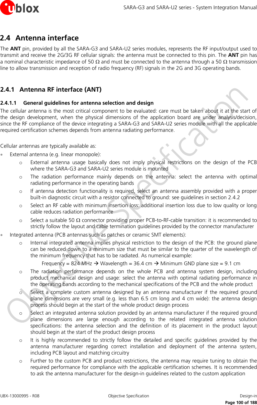 SARA-G3 and SARA-U2 series - System Integration Manual UBX-13000995 - R08  Objective Specification  Design-in     Page 100 of 188 2.4 Antenna interface The ANT pin, provided by all the SARA-G3 and SARA-U2 series modules, represents the RF input/output used to transmit and receive the 2G/3G RF cellular signals: the antenna must be connected to this pin. The ANT pin has a nominal characteristic impedance of 50  and must be connected to the antenna through a 50  transmission line to allow transmission and reception of radio frequency (RF) signals in the 2G and 3G operating bands.  2.4.1 Antenna RF interface (ANT) 2.4.1.1 General guidelines for antenna selection and design The cellular antenna is the most critical component to be evaluated: care must be taken about it at the start of the  design  development,  when  the  physical  dimensions  of  the  application  board  are  under  analysis/decision, since the RF compliance of the device integrating a SARA-G3 and SARA-U2 series module with all the applicable required certification schemes depends from antenna radiating performance.  Cellular antennas are typically available as:  External antenna (e.g. linear monopole): o External  antenna  usage  basically  does  not  imply  physical  restrictions  on  the  design  of  the  PCB where the SARA-G3 and SARA-U2 series module is mounted o The  radiation  performance  mainly  depends  on  the  antenna:  select  the  antenna  with  optimal radiating performance in the operating bands o If antenna  detection functionality is required, select  an  antenna assembly  provided  with a proper built-in diagnostic circuit with a resistor connected to ground: see guidelines in section 2.4.2 o Select an RF cable with minimum insertion loss: additional insertion loss due to low quality or long cable reduces radiation performance o Select a suitable 50  connector providing proper PCB-to-RF-cable transition: it is recommended to strictly follow the layout and cable termination guidelines provided by the connector manufacturer  Integrated antenna (PCB antennas such as patches or ceramic SMT elements): o Internal integrated antenna implies physical restriction to the design of the PCB: the ground plane can be reduced down to a minimum size that must be similar to the quarter of the wavelength of the minimum frequency that has to be radiated. As numerical example:   Frequency = 824 MHz  Wavelength = 36.4 cm  Minimum GND plane size = 9.1 cm o The  radiation  performance  depends  on  the  whole  PCB  and  antenna  system  design,  including product  mechanical  design  and  usage:  select  the  antenna  with  optimal radiating  performance  in the operating bands according to the mechanical specifications of the PCB and the whole product o Select  a complete custom antenna  designed  by an  antenna manufacturer  if  the required  ground plane dimensions are very  small (e.g.  less than 6.5 cm  long and 4  cm wide): the antenna design process should begin at the start of the whole product design process o Select an integrated antenna solution provided by an antenna manufacturer if the required ground plane  dimensions  are  large  enough  according  to  the  related  integrated  antenna  solution specifications:  the  antenna  selection  and  the  definition  of  its  placement  in  the  product  layout should begin at the start of the product design process o It  is  highly  recommended  to  strictly  follow  the  detailed  and  specific  guidelines  provided  by  the antenna  manufacturer  regarding  correct  installation  and  deployment  of  the  antenna  system, including PCB layout and matching circuitry o Further to the custom PCB and product restrictions, the antenna may require tuning to obtain the required performance for compliance with the applicable certification schemes. It is recommended to ask the antenna manufacturer for the design-in guidelines related to the custom application 