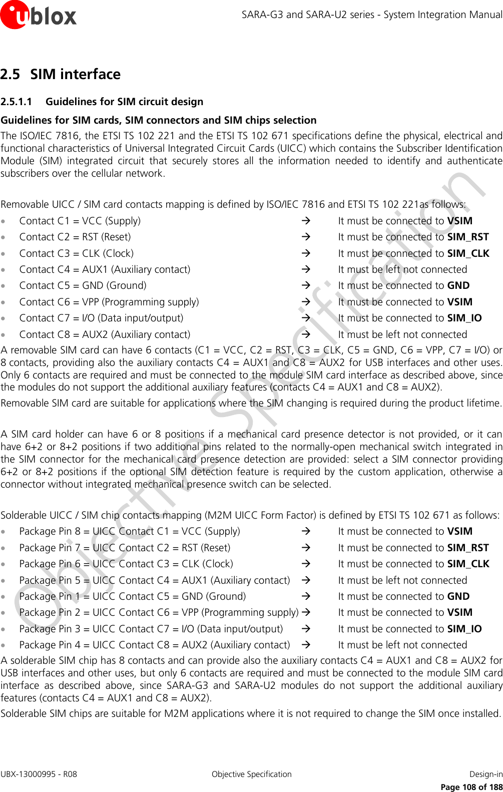 SARA-G3 and SARA-U2 series - System Integration Manual UBX-13000995 - R08  Objective Specification  Design-in     Page 108 of 188 2.5 SIM interface 2.5.1.1 Guidelines for SIM circuit design Guidelines for SIM cards, SIM connectors and SIM chips selection The ISO/IEC 7816, the ETSI TS 102 221 and the ETSI TS 102 671 specifications define the physical, electrical and functional characteristics of Universal Integrated Circuit Cards (UICC) which contains the Subscriber Identification Module  (SIM)  integrated  circuit  that  securely  stores  all  the  information  needed  to  identify  and  authenticate subscribers over the cellular network.  Removable UICC / SIM card contacts mapping is defined by ISO/IEC 7816 and ETSI TS 102 221as follows:  Contact C1 = VCC (Supply)              It must be connected to VSIM  Contact C2 = RST (Reset)              It must be connected to SIM_RST  Contact C3 = CLK (Clock)              It must be connected to SIM_CLK  Contact C4 = AUX1 (Auxiliary contact)         It must be left not connected  Contact C5 = GND (Ground)            It must be connected to GND  Contact C6 = VPP (Programming supply)         It must be connected to VSIM  Contact C7 = I/O (Data input/output)          It must be connected to SIM_IO  Contact C8 = AUX2 (Auxiliary contact)         It must be left not connected A removable SIM card can have 6 contacts (C1 = VCC, C2 = RST, C3 = CLK, C5 = GND, C6 = VPP, C7 = I/O) or 8 contacts, providing also the auxiliary contacts C4 = AUX1 and C8 = AUX2 for USB interfaces and other uses. Only 6 contacts are required and must be connected to the module SIM card interface as described above, since the modules do not support the additional auxiliary features (contacts C4 = AUX1 and C8 = AUX2). Removable SIM card are suitable for applications where the SIM changing is required during the product lifetime.  A SIM card holder can have 6 or 8  positions if  a mechanical  card presence  detector is not provided,  or it can have 6+2 or 8+2 positions if two additional pins related to the normally-open mechanical switch integrated in the SIM  connector  for the mechanical  card presence detection are  provided:  select  a SIM connector  providing 6+2 or  8+2  positions  if the  optional SIM  detection  feature  is required  by the  custom  application,  otherwise a connector without integrated mechanical presence switch can be selected.  Solderable UICC / SIM chip contacts mapping (M2M UICC Form Factor) is defined by ETSI TS 102 671 as follows:  Package Pin 8 = UICC Contact C1 = VCC (Supply)        It must be connected to VSIM  Package Pin 7 = UICC Contact C2 = RST (Reset)        It must be connected to SIM_RST  Package Pin 6 = UICC Contact C3 = CLK (Clock)        It must be connected to SIM_CLK  Package Pin 5 = UICC Contact C4 = AUX1 (Auxiliary contact)      It must be left not connected  Package Pin 1 = UICC Contact C5 = GND (Ground)       It must be connected to GND  Package Pin 2 = UICC Contact C6 = VPP (Programming supply)   It must be connected to VSIM  Package Pin 3 = UICC Contact C7 = I/O (Data input/output)      It must be connected to SIM_IO  Package Pin 4 = UICC Contact C8 = AUX2 (Auxiliary contact)      It must be left not connected A solderable SIM chip has 8 contacts and can provide also the auxiliary contacts C4 = AUX1 and C8 = AUX2 for USB interfaces and other uses, but only 6 contacts are required and must be connected to the module SIM card interface  as  described  above,  since  SARA-G3  and  SARA-U2  modules  do  not  support  the  additional  auxiliary features (contacts C4 = AUX1 and C8 = AUX2). Solderable SIM chips are suitable for M2M applications where it is not required to change the SIM once installed. 
