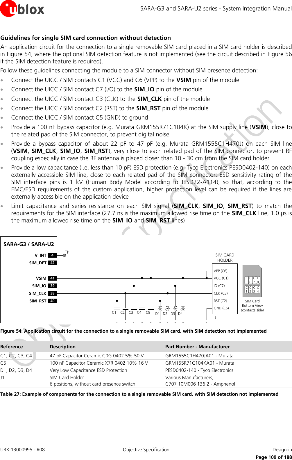 SARA-G3 and SARA-U2 series - System Integration Manual UBX-13000995 - R08  Objective Specification  Design-in     Page 109 of 188 Guidelines for single SIM card connection without detection An application circuit for the connection to a single removable SIM card placed in a SIM card holder is described in Figure 54, where the optional SIM detection feature is not implemented (see the circuit described in Figure 56 if the SIM detection feature is required). Follow these guidelines connecting the module to a SIM connector without SIM presence detection:  Connect the UICC / SIM contacts C1 (VCC) and C6 (VPP) to the VSIM pin of the module  Connect the UICC / SIM contact C7 (I/O) to the SIM_IO pin of the module  Connect the UICC / SIM contact C3 (CLK) to the SIM_CLK pin of the module  Connect the UICC / SIM contact C2 (RST) to the SIM_RST pin of the module  Connect the UICC / SIM contact C5 (GND) to ground  Provide a 100 nF bypass capacitor (e.g. Murata GRM155R71C104K) at the SIM supply line (VSIM), close to the related pad of the SIM connector, to prevent digital noise  Provide  a  bypass  capacitor  of  about  22  pF  to  47  pF  (e.g.  Murata  GRM1555C1H470J)  on  each  SIM  line (VSIM, SIM_CLK, SIM_IO, SIM_RST), very close to each related pad of the SIM connector, to prevent RF coupling especially in case the RF antenna is placed closer than 10 - 30 cm from the SIM card holder  Provide a low capacitance (i.e. less than 10 pF) ESD protection (e.g. Tyco Electronics PESD0402-140) on each externally accessible SIM line, close to each  related pad of the SIM connector: ESD sensitivity rating of the SIM  interface  pins  is  1  kV  (Human  Body  Model  according  to  JESD22-A114),  so  that,  according  to  the EMC/ESD  requirements  of  the  custom  application,  higher  protection  level  can  be  required  if  the  lines  are externally accessible on the application device  Limit  capacitance  and  series  resistance  on  each  SIM  signal  (SIM_CLK,  SIM_IO,  SIM_RST)  to  match  the requirements for the SIM interface (27.7 ns is the maximum allowed rise time on the SIM_CLK line, 1.0 µs is the maximum allowed rise time on the SIM_IO and SIM_RST lines)  SARA-G3 / SARA-U241VSIM39SIM_IO38SIM_CLK40SIM_RST4V_INT42SIM_DETSIM CARD HOLDERC5C6C7C1C2C3SIM Card Bottom View (contacts side)C1VPP (C6)VCC (C1)IO (C7)CLK (C3)RST (C2)GND (C5)C2 C3 C5J1C4 D1 D2 D3 D4C8C4TP Figure 54: Application circuit for the connection to a single removable SIM card, with SIM detection not implemented Reference Description Part Number - Manufacturer C1, C2, C3, C4 47 pF Capacitor Ceramic C0G 0402 5% 50 V GRM1555C1H470JA01 - Murata C5 100 nF Capacitor Ceramic X7R 0402 10% 16 V GRM155R71C104KA01 - Murata D1, D2, D3, D4 Very Low Capacitance ESD Protection PESD0402-140 - Tyco Electronics  J1 SIM Card Holder 6 positions, without card presence switch Various Manufacturers, C707 10M006 136 2 - Amphenol Table 27: Example of components for the connection to a single removable SIM card, with SIM detection not implemented  