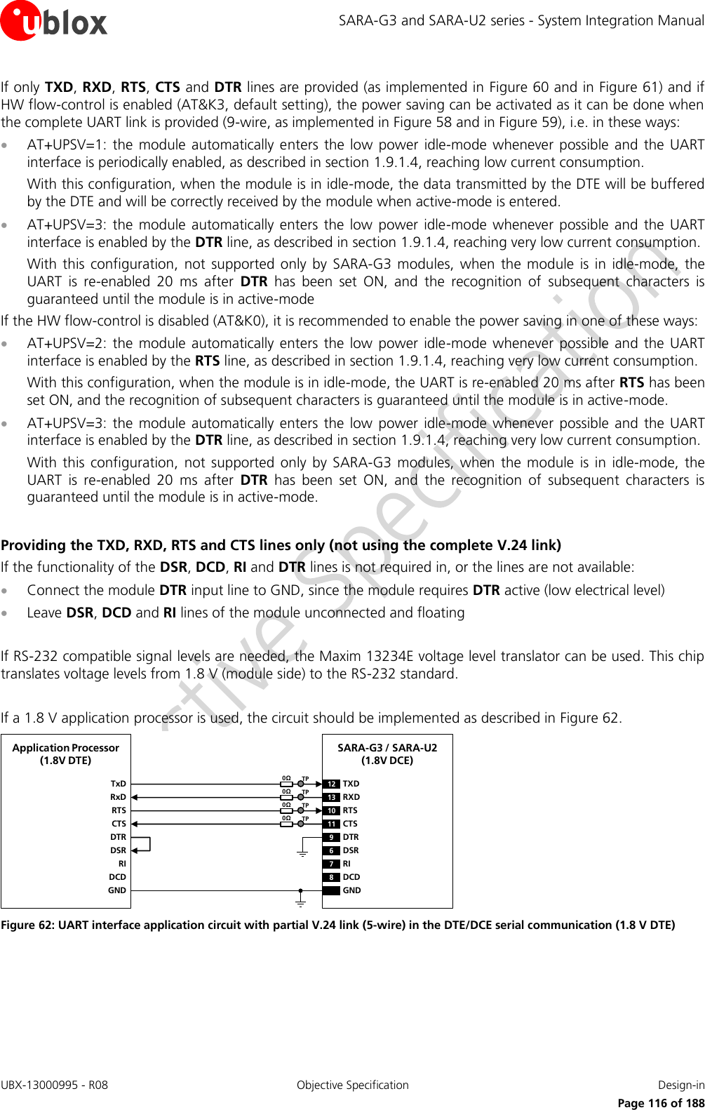 SARA-G3 and SARA-U2 series - System Integration Manual UBX-13000995 - R08  Objective Specification  Design-in     Page 116 of 188 If only TXD, RXD, RTS, CTS and DTR lines are provided (as implemented in Figure 60 and in Figure 61) and if HW flow-control is enabled (AT&amp;K3, default setting), the power saving can be activated as it can be done when the complete UART link is provided (9-wire, as implemented in Figure 58 and in Figure 59), i.e. in these ways:  AT+UPSV=1:  the module  automatically  enters the  low  power idle-mode  whenever  possible  and the  UART interface is periodically enabled, as described in section 1.9.1.4, reaching low current consumption. With this configuration, when the module is in idle-mode, the data transmitted by the DTE will be buffered by the DTE and will be correctly received by the module when active-mode is entered.  AT+UPSV=3:  the module  automatically  enters the low power idle-mode  whenever  possible and  the  UART interface is enabled by the DTR line, as described in section 1.9.1.4, reaching very low current consumption. With this  configuration,  not supported  only  by  SARA-G3  modules, when  the module  is in  idle-mode, the UART  is  re-enabled  20  ms  after  DTR  has  been  set  ON,  and  the  recognition  of  subsequent  characters  is guaranteed until the module is in active-mode If the HW flow-control is disabled (AT&amp;K0), it is recommended to enable the power saving in one of these ways:  AT+UPSV=2:  the module  automatically  enters the low power idle-mode  whenever  possible and the  UART interface is enabled by the RTS line, as described in section 1.9.1.4, reaching very low current consumption. With this configuration, when the module is in idle-mode, the UART is re-enabled 20 ms after RTS has been set ON, and the recognition of subsequent characters is guaranteed until the module is in active-mode.  AT+UPSV=3:  the module  automatically  enters the low power idle-mode  whenever  possible and the  UART interface is enabled by the DTR line, as described in section 1.9.1.4, reaching very low current consumption. With this  configuration,  not supported  only  by SARA-G3  modules,  when the  module  is  in  idle-mode,  the UART  is  re-enabled  20  ms  after  DTR  has  been  set  ON,  and  the  recognition  of  subsequent  characters  is guaranteed until the module is in active-mode.  Providing the TXD, RXD, RTS and CTS lines only (not using the complete V.24 link) If the functionality of the DSR, DCD, RI and DTR lines is not required in, or the lines are not available:  Connect the module DTR input line to GND, since the module requires DTR active (low electrical level)  Leave DSR, DCD and RI lines of the module unconnected and floating  If RS-232 compatible signal levels are needed, the Maxim 13234E voltage level translator can be used. This chip translates voltage levels from 1.8 V (module side) to the RS-232 standard.  If a 1.8 V application processor is used, the circuit should be implemented as described in Figure 62. TxDApplication Processor(1.8V DTE)RxDRTSCTSDTRDSRRIDCDGNDSARA-G3 / SARA-U2(1.8V DCE)12 TXD9DTR13 RXD10 RTS11 CTS6DSR7RI8DCDGND0ΩTP0ΩTP0ΩTP0ΩTP Figure 62: UART interface application circuit with partial V.24 link (5-wire) in the DTE/DCE serial communication (1.8 V DTE) 