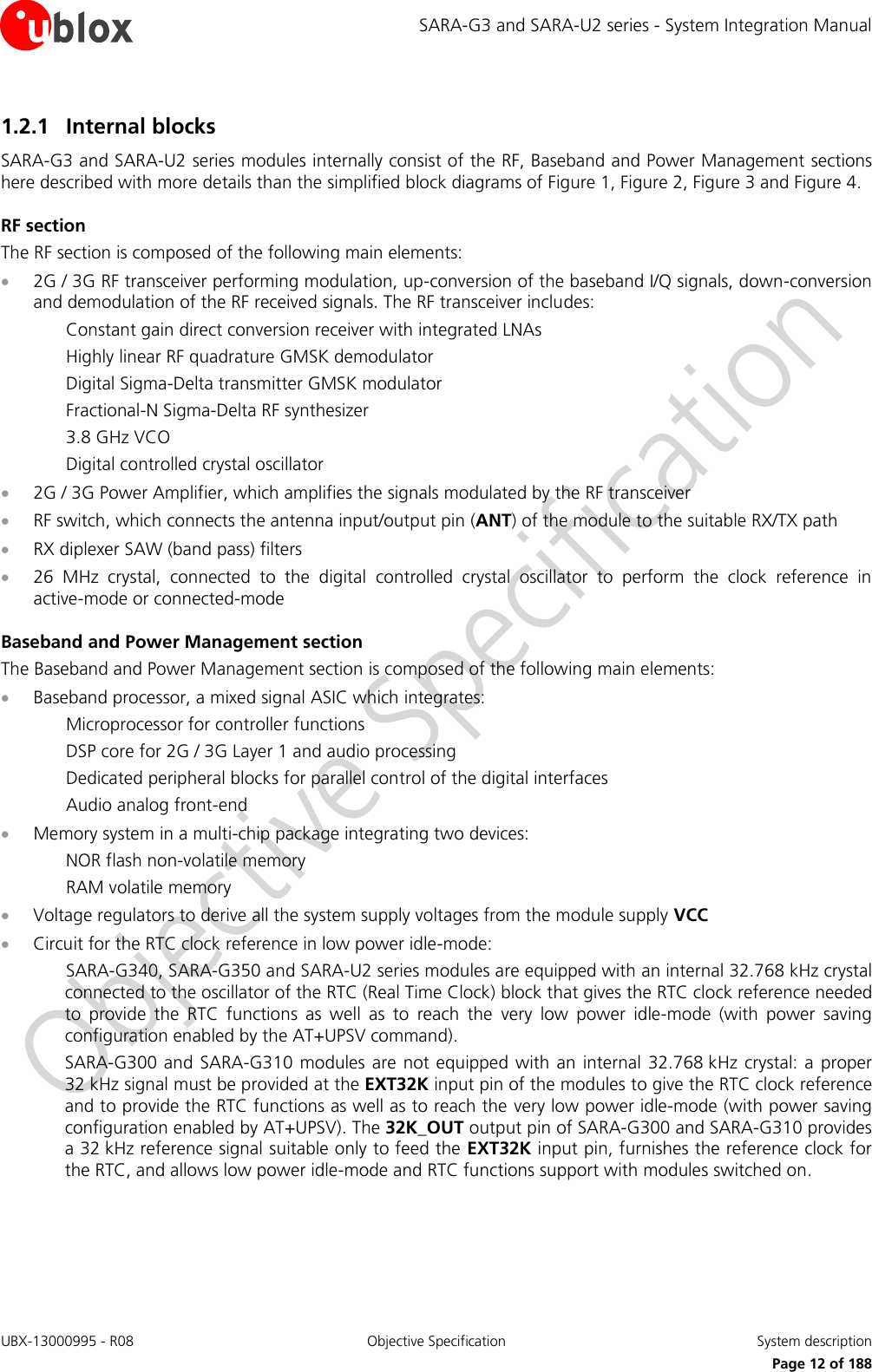 SARA-G3 and SARA-U2 series - System Integration Manual UBX-13000995 - R08  Objective Specification  System description     Page 12 of 188 1.2.1 Internal blocks SARA-G3 and SARA-U2 series modules internally consist of the RF, Baseband and Power Management sections here described with more details than the simplified block diagrams of Figure 1, Figure 2, Figure 3 and Figure 4. RF section The RF section is composed of the following main elements:  2G / 3G RF transceiver performing modulation, up-conversion of the baseband I/Q signals, down-conversion and demodulation of the RF received signals. The RF transceiver includes: Constant gain direct conversion receiver with integrated LNAs Highly linear RF quadrature GMSK demodulator Digital Sigma-Delta transmitter GMSK modulator Fractional-N Sigma-Delta RF synthesizer 3.8 GHz VCO Digital controlled crystal oscillator  2G / 3G Power Amplifier, which amplifies the signals modulated by the RF transceiver  RF switch, which connects the antenna input/output pin (ANT) of the module to the suitable RX/TX path  RX diplexer SAW (band pass) filters  26  MHz  crystal,  connected  to  the  digital  controlled  crystal  oscillator  to  perform  the  clock  reference  in active-mode or connected-mode Baseband and Power Management section The Baseband and Power Management section is composed of the following main elements:  Baseband processor, a mixed signal ASIC which integrates: Microprocessor for controller functions DSP core for 2G / 3G Layer 1 and audio processing Dedicated peripheral blocks for parallel control of the digital interfaces Audio analog front-end  Memory system in a multi-chip package integrating two devices: NOR flash non-volatile memory RAM volatile memory  Voltage regulators to derive all the system supply voltages from the module supply VCC  Circuit for the RTC clock reference in low power idle-mode: SARA-G340, SARA-G350 and SARA-U2 series modules are equipped with an internal 32.768 kHz crystal connected to the oscillator of the RTC (Real Time Clock) block that gives the RTC clock reference needed to  provide  the  RTC  functions  as  well  as  to  reach  the  very  low  power  idle-mode  (with  power  saving configuration enabled by the AT+UPSV command). SARA-G300 and SARA-G310 modules are not equipped with  an internal 32.768 kHz crystal: a  proper 32 kHz signal must be provided at the EXT32K input pin of the modules to give the RTC clock reference and to provide the RTC functions as well as to reach the very low power idle-mode (with power saving configuration enabled by AT+UPSV). The 32K_OUT output pin of SARA-G300 and SARA-G310 provides a 32 kHz reference signal suitable only to feed the EXT32K input pin, furnishes the reference clock for the RTC, and allows low power idle-mode and RTC functions support with modules switched on.  