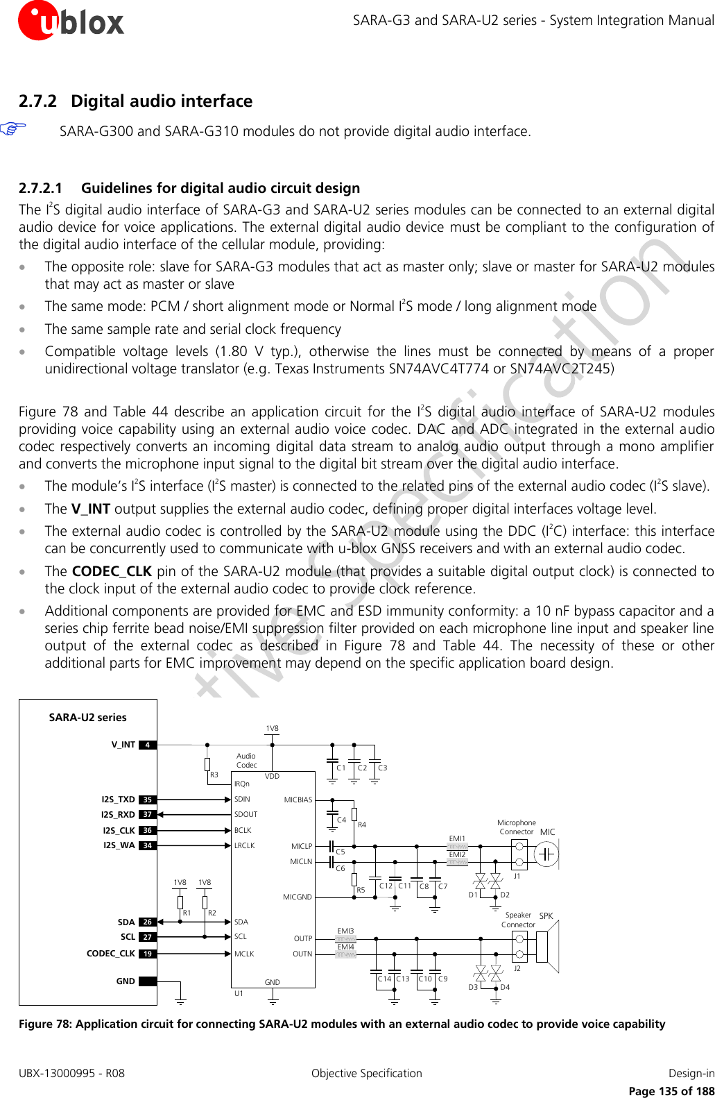 SARA-G3 and SARA-U2 series - System Integration Manual UBX-13000995 - R08  Objective Specification  Design-in     Page 135 of 188 2.7.2 Digital audio interface  SARA-G300 and SARA-G310 modules do not provide digital audio interface.  2.7.2.1 Guidelines for digital audio circuit design The I2S digital audio interface of SARA-G3 and SARA-U2 series modules can be connected to an external digital audio device for voice applications. The external digital audio device  must be compliant to the configuration of the digital audio interface of the cellular module, providing:  The opposite role: slave for SARA-G3 modules that act as master only; slave or master for SARA-U2 modules that may act as master or slave  The same mode: PCM / short alignment mode or Normal I2S mode / long alignment mode  The same sample rate and serial clock frequency  Compatible  voltage  levels  (1.80  V  typ.),  otherwise  the  lines  must  be  connected  by  means  of  a  proper unidirectional voltage translator (e.g. Texas Instruments SN74AVC4T774 or SN74AVC2T245)  Figure  78  and  Table  44 describe  an  application  circuit  for  the  I2S  digital audio  interface  of  SARA-U2  modules providing voice capability using an external audio voice codec. DAC and ADC integrated in the external audio codec respectively converts an incoming digital  data stream to analog audio output through a mono amplifier and converts the microphone input signal to the digital bit stream over the digital audio interface.  The module’s I2S interface (I2S master) is connected to the related pins of the external audio codec (I2S slave).  The V_INT output supplies the external audio codec, defining proper digital interfaces voltage level.  The external audio codec is controlled by the SARA-U2 module using the DDC (I2C) interface: this interface can be concurrently used to communicate with u-blox GNSS receivers and with an external audio codec.  The CODEC_CLK pin of the SARA-U2 module (that provides a suitable digital output clock) is connected to the clock input of the external audio codec to provide clock reference.  Additional components are provided for EMC and ESD immunity conformity: a 10 nF bypass capacitor and a series chip ferrite bead noise/EMI suppression filter provided on each microphone line input and speaker line output  of  the  external  codec  as  described  in  Figure  78  and  Table  44.  The  necessity  of  these  or  other additional parts for EMC improvement may depend on the specific application board design.  R2R1GNDU1SARA-U2 seriesAudio   Codec26SDA27SCLSDASCL19CODEC_CLK MCLKGNDR3 C3C2C14V_INTVDD1V8MICBIASC4 R4C5C6EMI1MICLNMICLPMicrophone ConnectorEMI2MICC12 C11J1MICGNDR5 C8 C7SPKSpeaker ConnectorOUTPOUTNJ2C10 C9C14 C13EMI3EMI4IRQnBCLKLRCLKSDINSDOUT36I2S_CLK34I2S_WA35I2S_TXD37I2S_RXD1V81V8D3D1D4D2 Figure 78: Application circuit for connecting SARA-U2 modules with an external audio codec to provide voice capability 