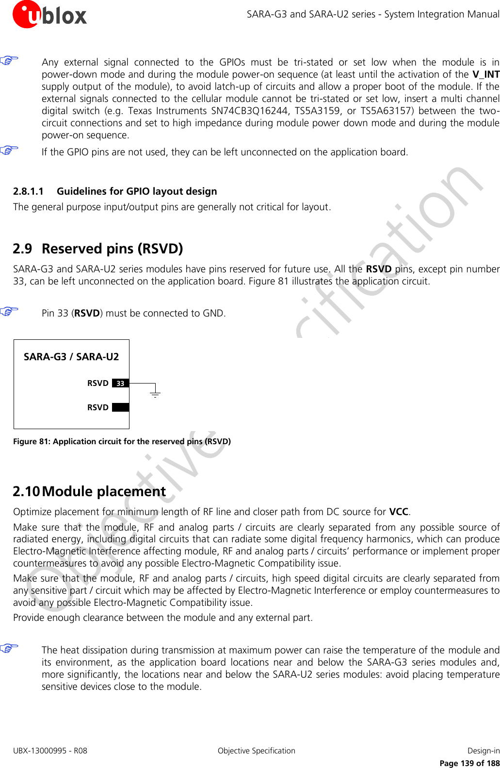 SARA-G3 and SARA-U2 series - System Integration Manual UBX-13000995 - R08  Objective Specification  Design-in     Page 139 of 188  Any  external  signal  connected  to  the  GPIOs  must  be  tri-stated  or  set  low  when  the  module  is  in power-down mode and during the module power-on sequence (at least until the activation of the V_INT supply output of the module), to avoid latch-up of circuits and allow a proper boot of the module. If the external  signals connected to  the cellular module cannot be  tri-stated or set  low, insert a multi channel digital  switch  (e.g.  Texas  Instruments  SN74CB3Q16244,  TS5A3159,  or  TS5A63157)  between  the  two-circuit connections and set to high impedance during module power down mode and during the module power-on sequence.  If the GPIO pins are not used, they can be left unconnected on the application board.  2.8.1.1 Guidelines for GPIO layout design The general purpose input/output pins are generally not critical for layout.  2.9 Reserved pins (RSVD) SARA-G3 and SARA-U2 series modules have pins reserved for future use. All the RSVD pins, except pin number 33, can be left unconnected on the application board. Figure 81 illustrates the application circuit.   Pin 33 (RSVD) must be connected to GND.  SARA-G3 / SARA-U233RSVDRSVD Figure 81: Application circuit for the reserved pins (RSVD)  2.10 Module placement Optimize placement for minimum length of RF line and closer path from DC source for VCC. Make  sure  that  the  module,  RF  and  analog  parts  /  circuits  are  clearly  separated  from  any  possible  source  of radiated energy, including digital circuits that can radiate some digital frequency harmonics, which can produce Electro-Magnetic Interference affecting module, RF and analog parts / circuits’ performance or implement proper countermeasures to avoid any possible Electro-Magnetic Compatibility issue. Make sure that the module, RF and analog parts / circuits, high speed digital circuits are clearly separated from any sensitive part / circuit which may be affected by Electro-Magnetic Interference or employ countermeasures to avoid any possible Electro-Magnetic Compatibility issue. Provide enough clearance between the module and any external part.   The heat dissipation during transmission at maximum power can raise the temperature of the module and its  environment,  as  the  application  board  locations  near  and  below  the  SARA-G3  series  modules  and, more significantly, the locations near and below the SARA-U2 series modules: avoid placing temperature sensitive devices close to the module.  