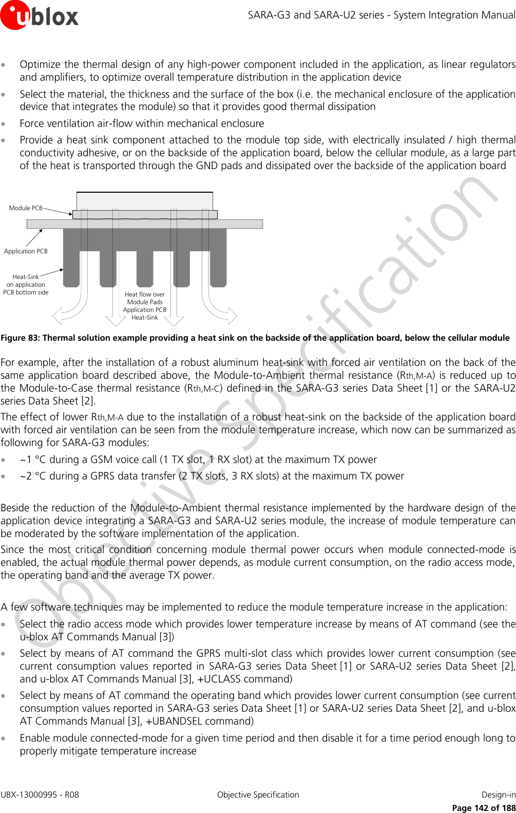 SARA-G3 and SARA-U2 series - System Integration Manual UBX-13000995 - R08  Objective Specification  Design-in     Page 142 of 188  Optimize the thermal design of any high-power component included in the application, as linear regulators and amplifiers, to optimize overall temperature distribution in the application device  Select the material, the thickness and the surface of the box (i.e. the mechanical enclosure of the application device that integrates the module) so that it provides good thermal dissipation  Force ventilation air-flow within mechanical enclosure  Provide a  heat sink component attached to  the module top  side, with electrically insulated /  high thermal conductivity adhesive, or on the backside of the application board, below the cellular module, as a large part of the heat is transported through the GND pads and dissipated over the backside of the application board  Module PCBHeat-Sink on application PCB bottom sideApplication PCBHeat flow overModule Pads Application PCB Heat-Sink Figure 83: Thermal solution example providing a heat sink on the backside of the application board, below the cellular module For example, after the installation of a robust aluminum heat-sink with forced air ventilation on the back of the same application  board described  above, the Module-to-Ambient thermal resistance (Rth,M-A)  is reduced up to the Module-to-Case thermal resistance (Rth,M-C) defined in the SARA-G3 series Data Sheet [1] or the SARA-U2 series Data Sheet [2]. The effect of lower Rth,M-A due to the installation of a robust heat-sink on the backside of the application board with forced air ventilation can be seen from the module temperature increase, which now can be summarized as following for SARA-G3 modules:  ~1 °C during a GSM voice call (1 TX slot, 1 RX slot) at the maximum TX power  ~2 °C during a GPRS data transfer (2 TX slots, 3 RX slots) at the maximum TX power  Beside the reduction of the Module-to-Ambient thermal resistance implemented by the hardware design of the application device integrating a SARA-G3 and SARA-U2 series module, the increase of module temperature can be moderated by the software implementation of the application. Since  the  most  critical  condition  concerning  module  thermal  power  occurs  when  module  connected-mode  is enabled, the actual module thermal power depends, as module current consumption, on the radio access mode, the operating band and the average TX power.  A few software techniques may be implemented to reduce the module temperature increase in the application:  Select the radio access mode which provides lower temperature increase by means of AT command (see the u-blox AT Commands Manual [3])   Select by means of AT command the GPRS multi-slot class which provides lower current consumption (see current  consumption  values  reported  in  SARA-G3 series  Data  Sheet [1]  or  SARA-U2  series  Data  Sheet [2], and u-blox AT Commands Manual [3], +UCLASS command)   Select by means of AT command the operating band which provides lower current consumption (see current consumption values reported in SARA-G3 series Data Sheet [1] or SARA-U2 series Data Sheet [2], and u-blox AT Commands Manual [3], +UBANDSEL command)   Enable module connected-mode for a given time period and then disable it for a time period enough long to properly mitigate temperature increase  