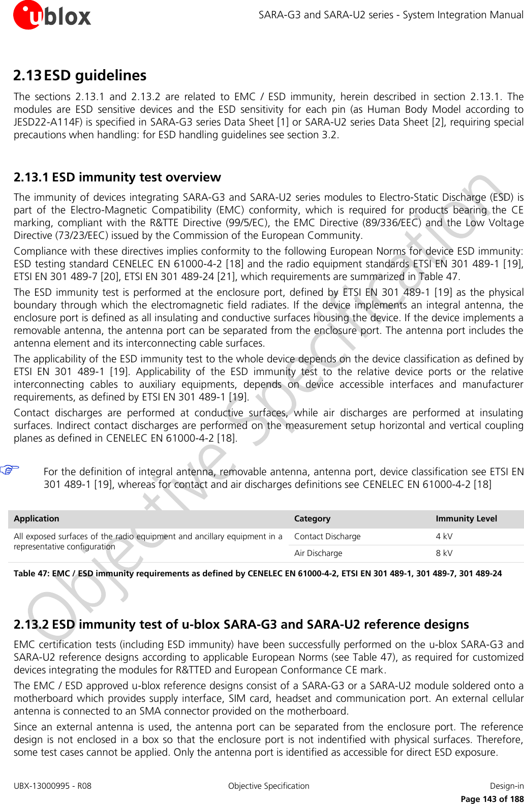 SARA-G3 and SARA-U2 series - System Integration Manual UBX-13000995 - R08  Objective Specification  Design-in     Page 143 of 188 2.13 ESD guidelines The  sections  2.13.1  and  2.13.2  are  related  to  EMC  /  ESD  immunity,  herein  described  in  section  2.13.1.  The modules  are  ESD  sensitive  devices  and  the  ESD  sensitivity  for  each  pin  (as  Human  Body  Model  according  to JESD22-A114F) is specified in SARA-G3 series Data Sheet [1] or SARA-U2 series Data Sheet [2], requiring special precautions when handling: for ESD handling guidelines see section 3.2.  2.13.1 ESD immunity test overview The immunity of devices integrating SARA-G3 and SARA-U2 series modules to Electro-Static Discharge (ESD) is part  of  the  Electro-Magnetic  Compatibility  (EMC)  conformity,  which  is  required  for  products  bearing  the  CE marking, compliant  with the  R&amp;TTE Directive (99/5/EC),  the EMC Directive  (89/336/EEC)  and the  Low  Voltage Directive (73/23/EEC) issued by the Commission of the European Community. Compliance with these directives implies conformity to the following European Norms for device ESD immunity: ESD testing standard CENELEC EN 61000-4-2 [18] and the radio equipment standards ETSI EN 301 489-1 [19], ETSI EN 301 489-7 [20], ETSI EN 301 489-24 [21], which requirements are summarized in Table 47. The ESD immunity test is performed at the  enclosure port,  defined by  ETSI EN 301  489-1  [19] as  the physical boundary through which the  electromagnetic field radiates. If the device implements an integral antenna,  the enclosure port is defined as all insulating and conductive surfaces housing the device. If the device implements a removable antenna, the antenna port can be separated from the enclosure port. The antenna port includes the antenna element and its interconnecting cable surfaces. The applicability of the ESD immunity test to the whole device depends on the device classification as defined by ETSI  EN  301  489-1  [19].  Applicability  of  the  ESD  immunity  test  to  the  relative  device  ports  or  the  relative interconnecting  cables  to  auxiliary  equipments,  depends  on  device  accessible  interfaces  and  manufacturer requirements, as defined by ETSI EN 301 489-1 [19]. Contact  discharges  are  performed  at  conductive  surfaces,  while  air  discharges  are  performed  at  insulating surfaces. Indirect contact discharges are performed on the measurement setup horizontal and vertical coupling planes as defined in CENELEC EN 61000-4-2 [18].   For the definition of integral antenna, removable antenna, antenna port, device classification see ETSI EN 301 489-1 [19], whereas for contact and air discharges definitions see CENELEC EN 61000-4-2 [18]  Application Category Immunity Level All exposed surfaces of the radio equipment and ancillary equipment in a representative configuration Contact Discharge 4 kV Air Discharge 8 kV Table 47: EMC / ESD immunity requirements as defined by CENELEC EN 61000-4-2, ETSI EN 301 489-1, 301 489-7, 301 489-24   2.13.2 ESD immunity test of u-blox SARA-G3 and SARA-U2 reference designs EMC certification tests (including ESD immunity) have been successfully performed on the u-blox SARA-G3 and SARA-U2 reference designs according to applicable European Norms (see Table 47), as required for customized devices integrating the modules for R&amp;TTED and European Conformance CE mark. The EMC / ESD approved u-blox reference designs consist of a SARA-G3 or a SARA-U2 module soldered onto a motherboard which provides supply interface, SIM card, headset and communication port. An external  cellular antenna is connected to an SMA connector provided on the motherboard. Since an  external antenna is  used, the  antenna port can  be separated from  the enclosure port. The reference design is not enclosed in a box so that  the enclosure  port is  not indentified  with physical  surfaces. Therefore, some test cases cannot be applied. Only the antenna port is identified as accessible for direct ESD exposure. 